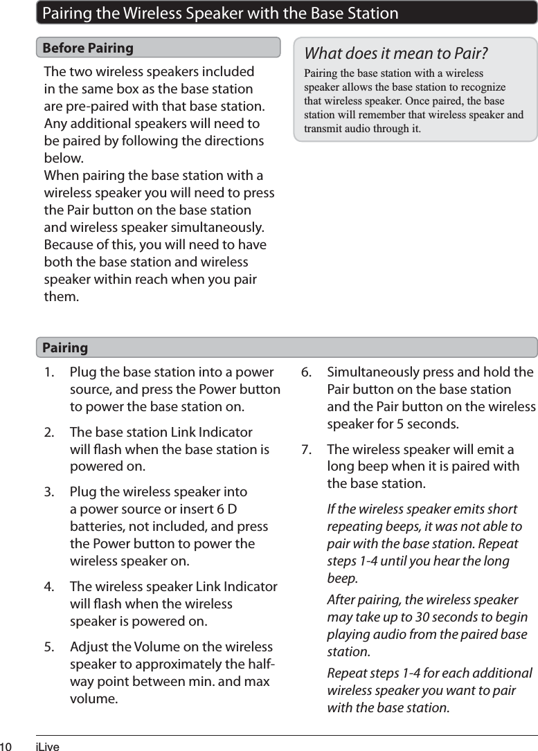 L/LYHThe two wireless speakers included in the same box as the base station are pre-paired with that base station. Any additional speakers will need to be paired by following the directions below.When pairing the base station with a wireless speaker you will need to press the Pair button on the base station and wireless speaker simultaneously. Because of this, you will need to have both the base station and wireless speaker within reach when you pair them.Before PairingPairing the Wireless Speaker with the Base StationWhat does it mean to Pair?3DLULQJWKHEDVHVWDWLRQZLWKDZLUHOHVVVSHDNHUDOORZVWKHEDVHVWDWLRQWRUHFRJQL]HWKDWZLUHOHVVVSHDNHU2QFHSDLUHGWKHEDVHVWDWLRQZLOOUHPHPEHUWKDWZLUHOHVVVSHDNHUDQGWUDQVPLWDXGLRWKURXJKLW1. Plug the base station into a power source, and press the Power button to power the base station on.2. The base station Link Indicator will ash when the base station is powered on.3. Plug the wireless speaker into a power source or insert 6 D batteries, not included, and press the Power button to power the wireless speaker on.4. The wireless speaker Link Indicator will ash when the wireless speaker is powered on.5. Adjust the Volume on the wireless speaker to approximately the half-way point between min. and max volume.6. Simultaneously press and hold the Pair button on the base station and the Pair button on the wireless speaker for 5 seconds.7. The wireless speaker will emit a long beep when it is paired with the base station.If the wireless speaker emits short repeating beeps, it was not able to pair with the base station. Repeat steps 1-4 until you hear the long beep.After pairing, the wireless speaker may take up to 30 seconds to begin playing audio from the paired base station.Repeat steps 1-4 for each additional wireless speaker you want to pair with the base station.Pairing