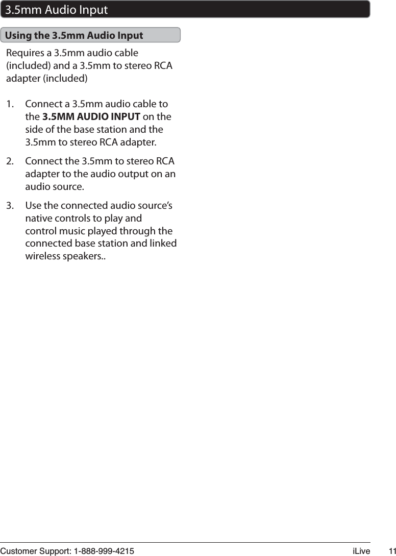 &amp;XVWRPHU6XSSRUW L/LYH Requires a 3.5mm audio cable (included) and a 3.5mm to stereo RCA adapter (included)1. Connect a 3.5mm audio cable to the 3.5MM AUDIO INPUT on the side of the base station and the 3.5mm to stereo RCA adapter. 2. Connect the 3.5mm to stereo RCA adapter to the audio output on an audio source.3. Use the connected audio source’s native controls to play and control music played through the connected base station and linked wireless speakers..Using the 3.5mm Audio Input3.5mm Audio Input