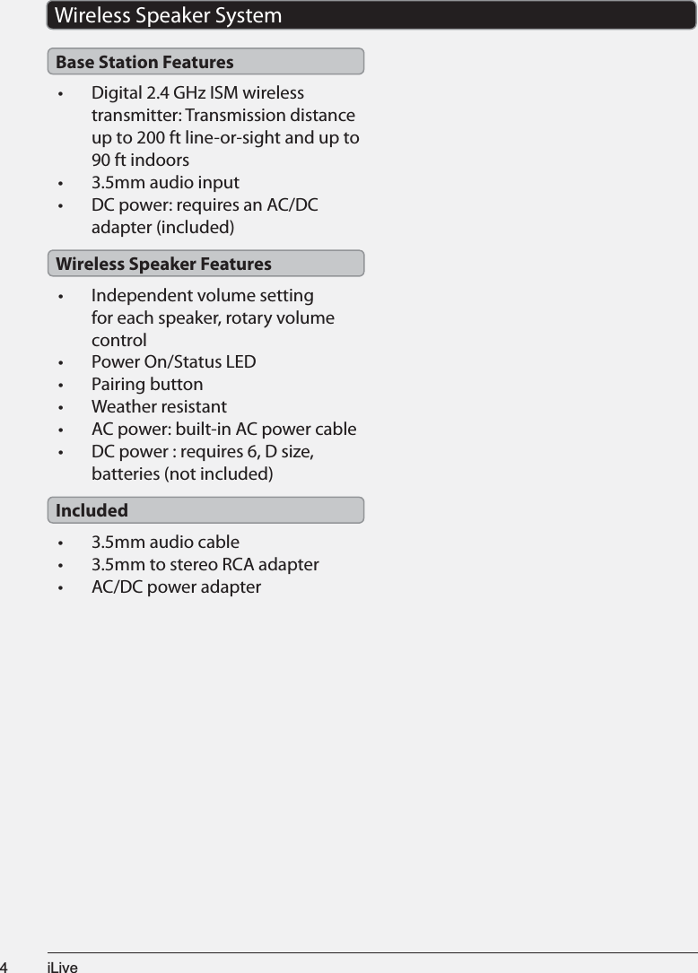 L/LYH•  Digital 2.4 GHz ISM wireless transmitter: Transmission distance up to 200 ft line-or-sight and up to 90 ft indoors• 3.5mm audio input•  DC power: requires an AC/DC adapter (included)•  Independent volume setting for each speaker, rotary volume control• Power On/Status LED• Pairing button• Weather resistant• AC power: built-in AC power cable•  DC power : requires 6, D size, batteries (not included)• 3.5mm audio cable• 3.5mm to stereo RCA adapter• AC/DC power adapterWireless Speaker SystemBase Station FeaturesWireless Speaker FeaturesIncluded