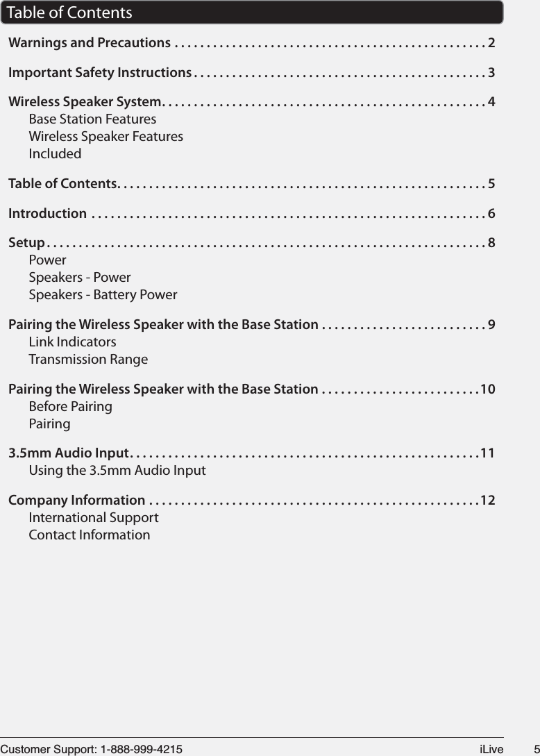 &amp;XVWRPHU6XSSRUW L/LYH Table of ContentsWarnings and Precautions .................................................2Important Safety Instructions ..............................................3Wireless Speaker System ...................................................4Base Station FeaturesWireless Speaker FeaturesIncludedTable of Contents ..........................................................5Introduction ..............................................................6Setup .....................................................................8PowerSpeakers - PowerSpeakers - Battery PowerPairing the Wireless Speaker with the Base Station ..........................9Link IndicatorsTransmission RangePairing the Wireless Speaker with the Base Station .........................10Before PairingPairing3.5mm Audio Input .......................................................11Using the 3.5mm Audio InputCompany Information ....................................................12International SupportContact Information