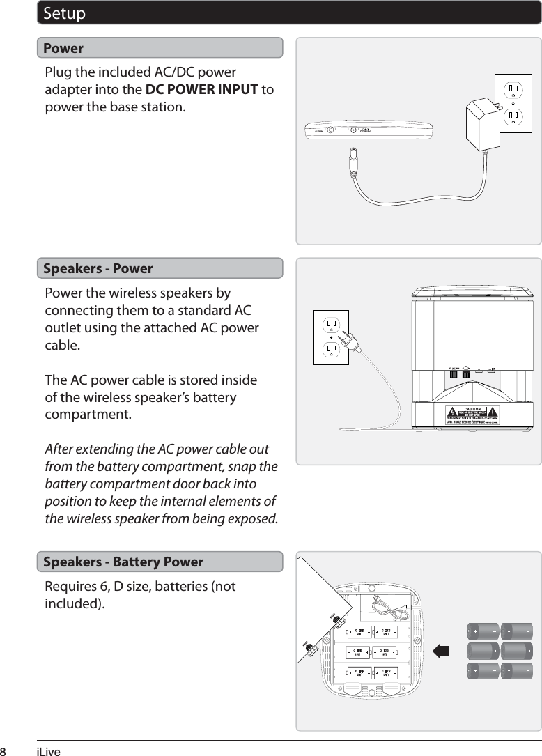 L/LYHPlug the included AC/DC power adapter into the DC POWER INPUT to power the base station.Power$8;,1 &apos;&amp;,19SetupPower the wireless speakers by connecting them to a standard AC outlet using the attached AC power cable.The AC power cable is stored inside of the wireless speaker’s battery compartment.After extending the AC power cable out from the battery compartment, snap the battery compartment door back into position to keep the internal elements of the wireless speaker from being exposed.Requires 6, D size, batteries (not included).Speakers - PowerSpeakers - Battery Power