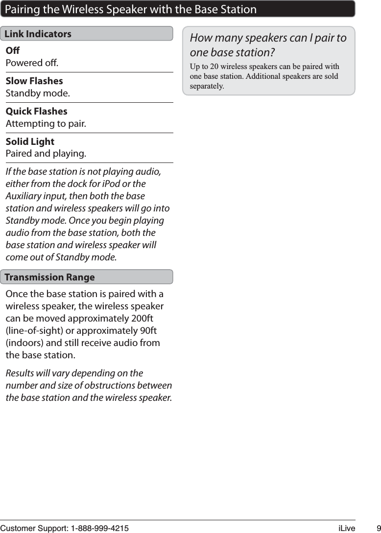 &amp;XVWRPHU6XSSRUW L/LYH Pairing the Wireless Speaker with the Base StationOPowered o.Slow FlashesStandby mode.Quick FlashesAttempting to pair.Solid LightPaired and playing.If the base station is not playing audio, either from the dock for iPod or the Auxiliary input, then both the base station and wireless speakers will go into Standby mode. Once you begin playing audio from the base station, both the base station and wireless speaker will come out of Standby mode.Once the base station is paired with a wireless speaker, the wireless speaker can be moved approximately 200ft (line-of-sight) or approximately 90ft (indoors) and still receive audio from the base station.Results will vary depending on the number and size of obstructions between the base station and the wireless speaker.Link IndicatorsTransmission RangeHow many speakers can I pair to one base station?8SWRZLUHOHVVVSHDNHUVFDQEHSDLUHGZLWKRQHEDVHVWDWLRQ$GGLWLRQDOVSHDNHUVDUHVROGVHSDUDWHO\