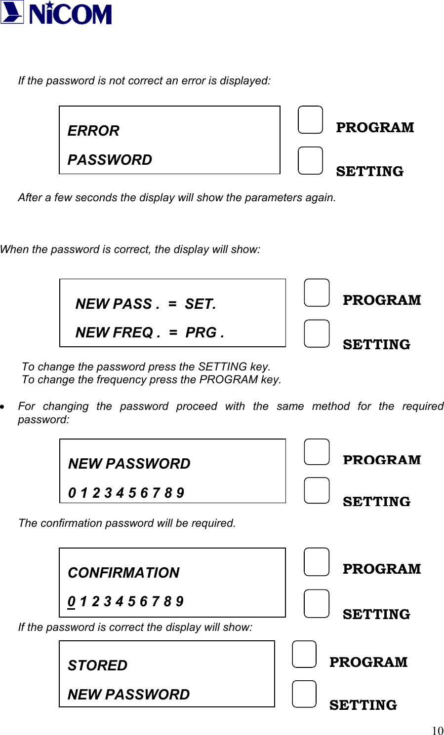   10   If the password is not correct an error is displayed:          After a few seconds the display will show the parameters again.    When the password is correct, the display will show:         To change the password press the SETTING key. To change the frequency press the PROGRAM key.  &bull; For changing the password proceed with the same method for the required password:          The confirmation password will be required.        If the password is correct the display will show:      NEW PASS .  =  SET.   NEW FREQ .  =  PRG . PROGRAM SETTING ERROR  PASSWORD PROGRAM SETTING NEW PASSWORD    0 1 2 3 4 5 6 7 8 9PROGRAM SETTING CONFIRMATION 0 1 2 3 4 5 6 7 8 9 PROGRAM SETTING STORED NEW PASSWORD PROGRAM SETTING 