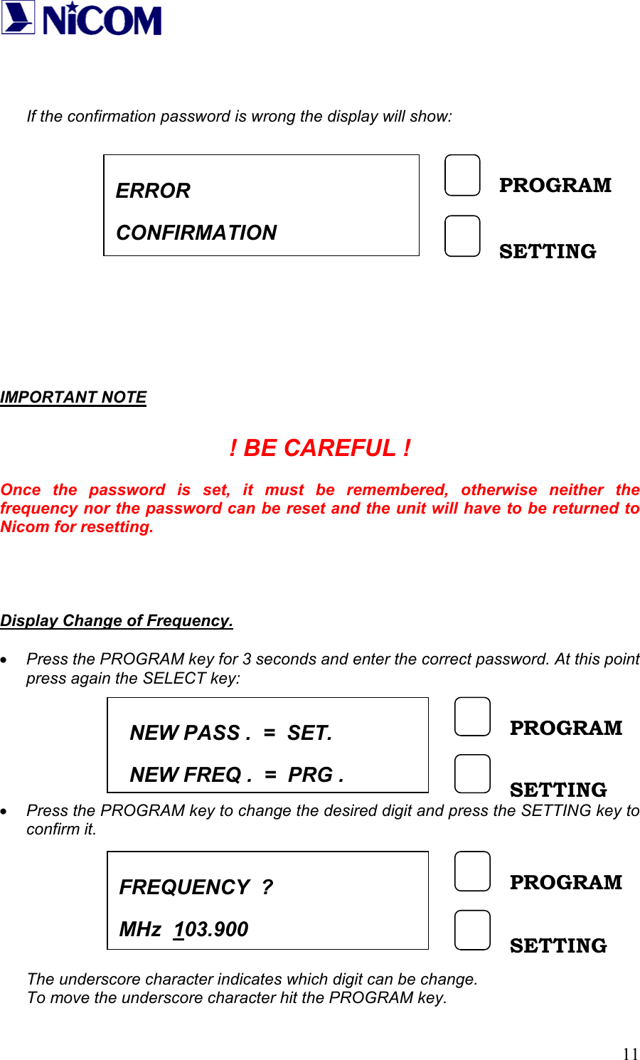   11   If the confirmation password is wrong the display will show:               IMPORTANT NOTE  ! BE CAREFUL !  Once the password is set, it must be remembered, otherwise neither the frequency nor the password can be reset and the unit will have to be returned to Nicom for resetting.     Display Change of Frequency.  &bull; Press the PROGRAM key for 3 seconds and enter the correct password. At this point press again the SELECT key:       &bull; Press the PROGRAM key to change the desired digit and press the SETTING key to confirm it.        The underscore character indicates which digit can be change. To move the underscore character hit the PROGRAM key. ERROR CONFIRMATION PROGRAM SETTING NEW PASS .  =  SET.   NEW FREQ .  =  PRG .PROGRAM SETTING FREQUENCY  ? MHz  103.900 PROGRAM SETTING 