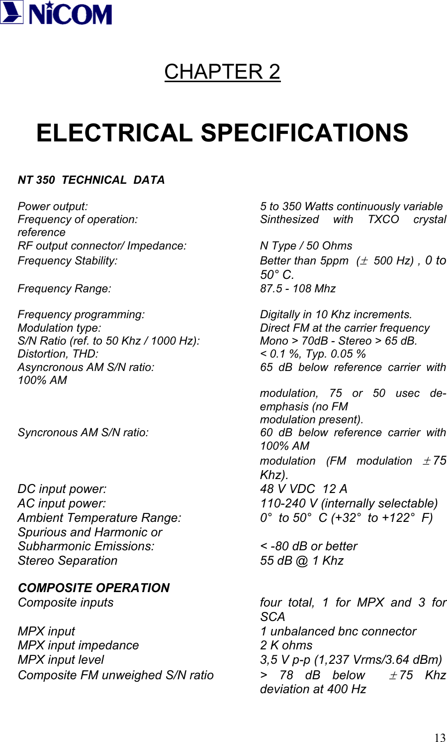   13 CHAPTER 2  ELECTRICAL SPECIFICATIONS   NT 350  TECHNICAL  DATA  Power output:           5 to 350 Watts continuously variable Frequency of operation:    Sinthesized with TXCO crystal reference RF output connector/ Impedance:    N Type / 50 Ohms Frequency Stability:  Better than 5ppm  (&plusmn;  500 Hz) , 0 to  50&deg; C. Frequency Range:    87.5 - 108 Mhz  Frequency programming:       Digitally in 10 Khz increments. Modulation type:          Direct FM at the carrier frequency S/N Ratio (ref. to 50 Khz / 1000 Hz):    Mono > 70dB - Stereo > 65 dB. Distortion, THD:          < 0.1 %, Typ. 0.05 % Asyncronous AM S/N ratio:      65 dB below reference carrier with 100% AM modulation, 75 or 50 usec de-emphasis (no FM        modulation present). Syncronous AM S/N ratio:  60 dB below reference carrier with 100% AM modulation (FM modulation &plusmn; 75 Khz). DC input power:         48 V VDC  12 A AC input power:     110-240 V (internally selectable) Ambient Temperature Range:     0&deg;  to 50&deg;  C (+32&deg;  to +122&deg;  F) Spurious and Harmonic or Subharmonic Emissions:      < -80 dB or better Stereo Separation        55 dB @ 1 Khz  COMPOSITE OPERATION Composite inputs  four total, 1 for MPX and 3 for SCA MPX input     1 unbalanced bnc connector MPX input impedance        2 K ohms MPX input level          3,5 V p-p (1,237 Vrms/3.64 dBm) Composite FM unweighed S/N ratio  >  78  dB  below   &plusmn; 75 Khz deviation at 400 Hz 