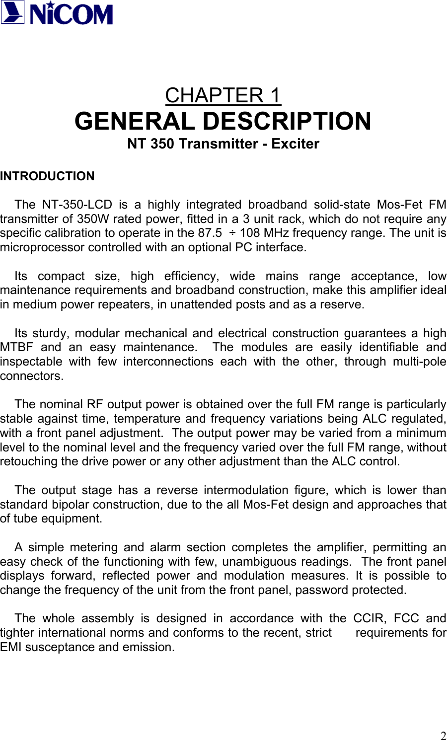   2  CHAPTER 1 GENERAL DESCRIPTION NT 350 Transmitter - Exciter  INTRODUCTION  The NT-350-LCD is a highly integrated broadband solid-state Mos-Fet FM transmitter of 350W rated power, fitted in a 3 unit rack, which do not require any specific calibration to operate in the 87.5  &divide; 108 MHz frequency range. The unit is microprocessor controlled with an optional PC interface.  Its compact size, high efficiency, wide mains range acceptance, low maintenance requirements and broadband construction, make this amplifier ideal in medium power repeaters, in unattended posts and as a reserve.  Its sturdy, modular mechanical and electrical construction guarantees a high MTBF and an easy maintenance.  The modules are easily identifiable and inspectable with few interconnections each with the other, through multi-pole connectors.  The nominal RF output power is obtained over the full FM range is particularly stable against time, temperature and frequency variations being ALC regulated, with a front panel adjustment.  The output power may be varied from a minimum level to the nominal level and the frequency varied over the full FM range, without retouching the drive power or any other adjustment than the ALC control.  The output stage has a reverse intermodulation figure, which is lower than standard bipolar construction, due to the all Mos-Fet design and approaches that of tube equipment.  A simple metering and alarm section completes the amplifier, permitting an easy check of the functioning with few, unambiguous readings.  The front panel displays forward, reflected power and modulation measures. It is possible to change the frequency of the unit from the front panel, password protected.  The whole assembly is designed in accordance with the CCIR, FCC and tighter international norms and conforms to the recent, strict      requirements for EMI susceptance and emission.    