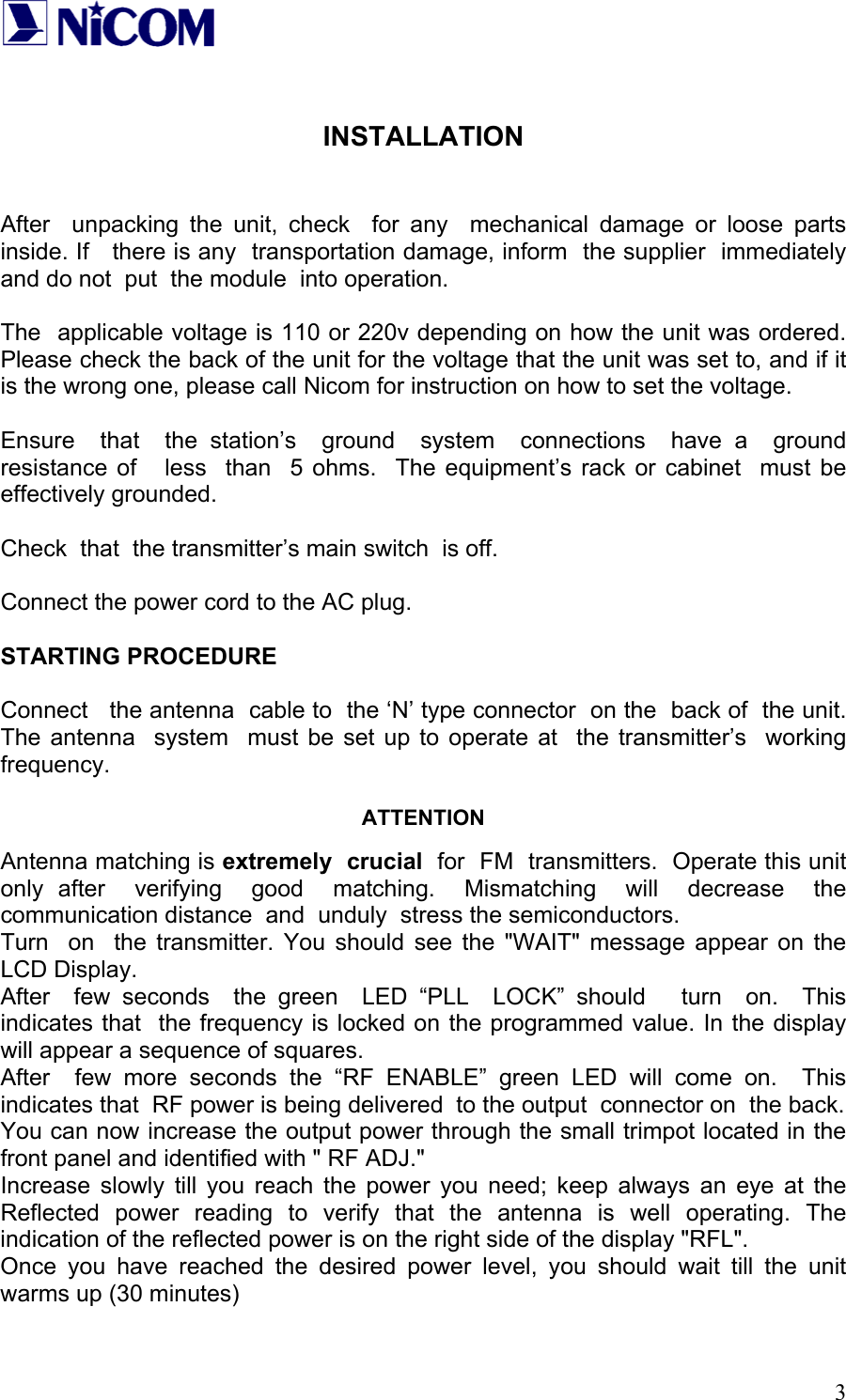   3  INSTALLATION   After  unpacking the unit, check  for any  mechanical damage or loose parts inside. If   there is any  transportation damage, inform  the supplier  immediately  and do not  put  the module  into operation.  The  applicable voltage is 110 or 220v depending on how the unit was ordered. Please check the back of the unit for the voltage that the unit was set to, and if it is the wrong one, please call Nicom for instruction on how to set the voltage.  Ensure  that  the station&rsquo;s  ground  system  connections  have a  ground  resistance of   less  than  5 ohms.  The equipment&rsquo;s rack or cabinet  must be effectively grounded.  Check  that  the transmitter&rsquo;s main switch  is off.  Connect the power cord to the AC plug.  STARTING PROCEDURE  Connect   the antenna  cable to  the &lsquo;N&rsquo; type connector  on the  back of  the unit.  The antenna  system  must be set up to operate at  the transmitter&rsquo;s  working  frequency.  ATTENTION  Antenna matching is extremely  crucial  for  FM  transmitters.  Operate this unit  only after  verifying  good  matching.  Mismatching  will  decrease  the  communication distance  and  unduly  stress the semiconductors. Turn  on  the transmitter. You should see the "WAIT" message appear on the LCD Display. After  few seconds  the green  LED &ldquo;PLL  LOCK&rdquo; should   turn  on.  This  indicates that  the frequency is locked on the programmed value. In the display will appear a sequence of squares. After  few more seconds the &ldquo;RF ENABLE&rdquo; green LED will come on.  This indicates that  RF power is being delivered  to the output  connector on  the back.   You can now increase the output power through the small trimpot located in the front panel and identified with " RF ADJ." Increase slowly till you reach the power you need; keep always an eye at the Reflected power reading to verify that the antenna is well operating. The indication of the reflected power is on the right side of the display "RFL". Once you have reached the desired power level, you should wait till the unit warms up (30 minutes)  