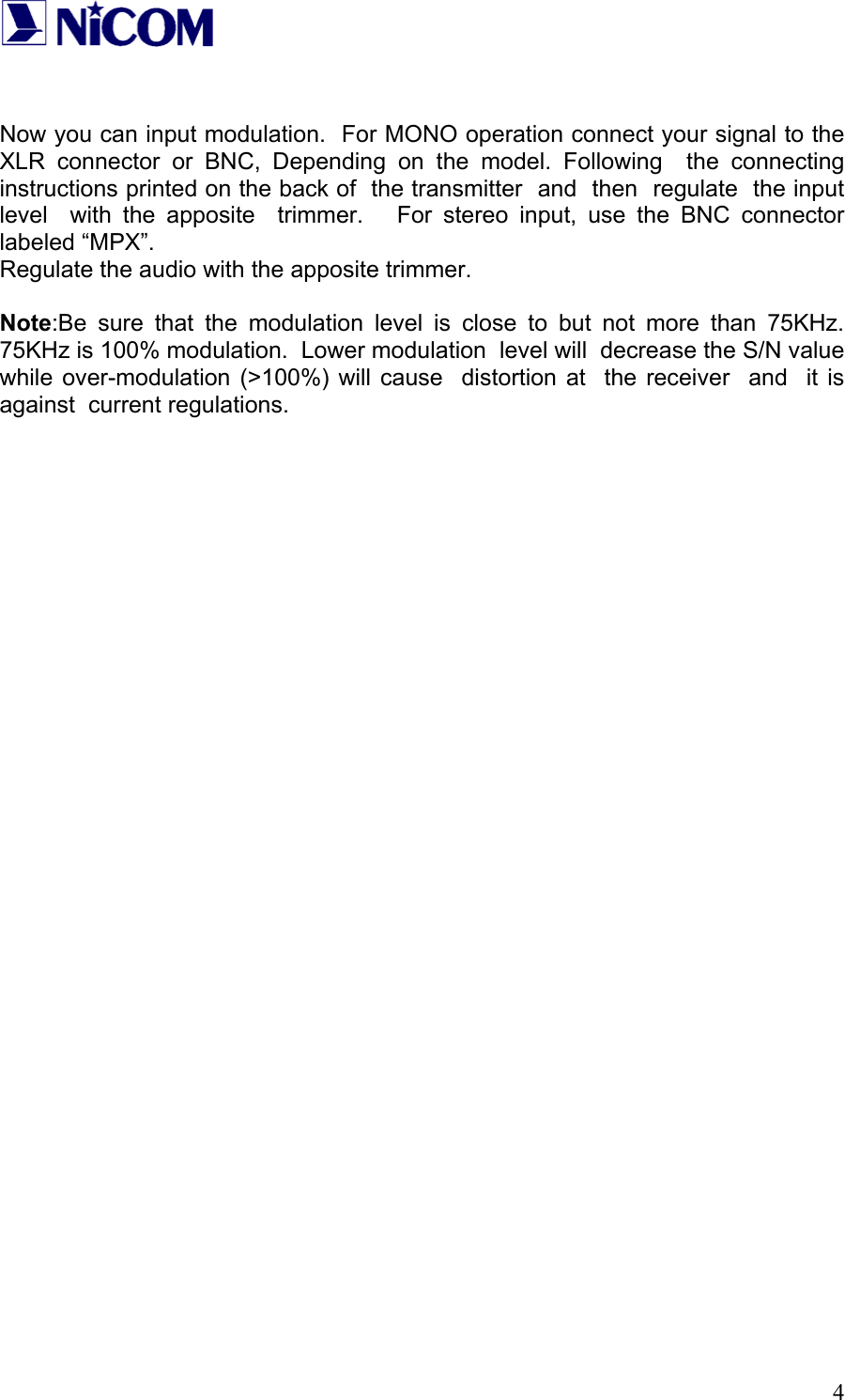   4   Now you can input modulation.  For MONO operation connect your signal to the XLR connector or BNC, Depending on the model. Following  the connecting instructions printed on the back of  the transmitter  and  then  regulate  the input  level  with the apposite  trimmer.   For stereo input, use the BNC connector  labeled &ldquo;MPX&rdquo;.    Regulate the audio with the apposite trimmer.  Note:Be sure that the modulation level is close to but not more than 75KHz.  75KHz is 100% modulation.  Lower modulation  level will  decrease the S/N value while over-modulation (>100%) will cause  distortion at  the receiver  and  it is against  current regulations.                                  