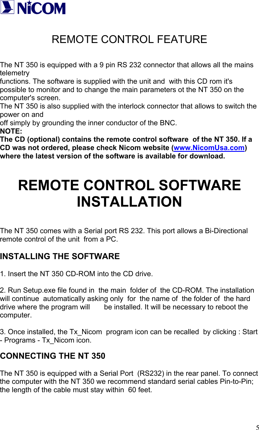   5 REMOTE CONTROL FEATURE   The NT 350 is equipped with a 9 pin RS 232 connector that allows all the mains telemetry  functions. The software is supplied with the unit and  with this CD rom it's possible to monitor and to change the main parameters ot the NT 350 on the computer's screen. The NT 350 is also supplied with the interlock connector that allows to switch the power on and  off simply by grounding the inner conductor of the BNC. NOTE: The CD (optional) contains the remote control software  of the NT 350. If a CD was not ordered, please check Nicom website (www.NicomUsa.com) where the latest version of the software is available for download.   REMOTE CONTROL SOFTWARE INSTALLATION  The NT 350 comes with a Serial port RS 232. This port allows a Bi-Directional remote control of the unit  from a PC.   INSTALLING THE SOFTWARE  1. Insert the NT 350 CD-ROM into the CD drive.  2. Run Setup.exe file found in  the main  folder of  the CD-ROM. The installation will continue  automatically asking only  for  the name of  the folder of  the hard drive where the program will       be installed. It will be necessary to reboot the computer.  3. Once installed, the Tx_Nicom  program icon can be recalled  by clicking : Start - Programs - Tx_Nicom icon.  CONNECTING THE NT 350  The NT 350 is equipped with a Serial Port  (RS232) in the rear panel. To connect  the computer with the NT 350 we recommend standard serial cables Pin-to-Pin; the length of the cable must stay within  60 feet.  