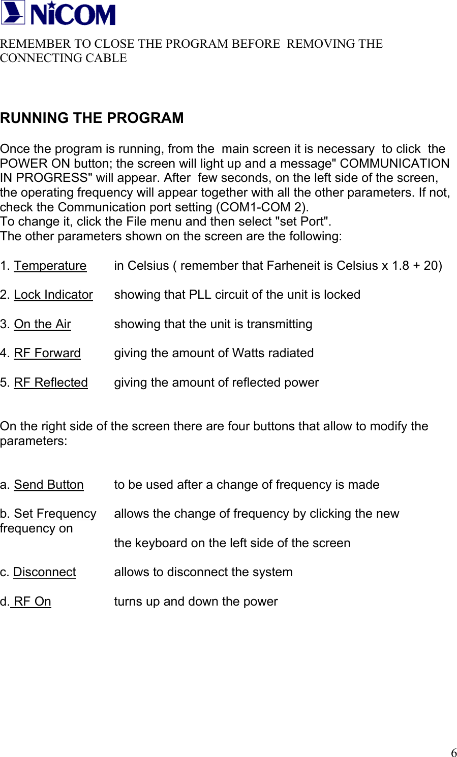   6REMEMBER TO CLOSE THE PROGRAM BEFORE  REMOVING THE  CONNECTING CABLE   RUNNING THE PROGRAM  Once the program is running, from the  main screen it is necessary  to click  the POWER ON button; the screen will light up and a message" COMMUNICATION IN PROGRESS" will appear. After  few seconds, on the left side of the screen, the operating frequency will appear together with all the other parameters. If not, check the Communication port setting (COM1-COM 2).  To change it, click the File menu and then select "set Port". The other parameters shown on the screen are the following:   1. Temperature   in Celsius ( remember that Farheneit is Celsius x 1.8 + 20)  2. Lock Indicator   showing that PLL circuit of the unit is locked  3. On the Air    showing that the unit is transmitting  4. RF Forward   giving the amount of Watts radiated  5. RF Reflected   giving the amount of reflected power   On the right side of the screen there are four buttons that allow to modify the parameters:   a. Send Button   to be used after a change of frequency is made  b. Set Frequency   allows the change of frequency by clicking the new frequency on        the keyboard on the left side of the screen  c. Disconnect   allows to disconnect the system  d. RF On     turns up and down the power        