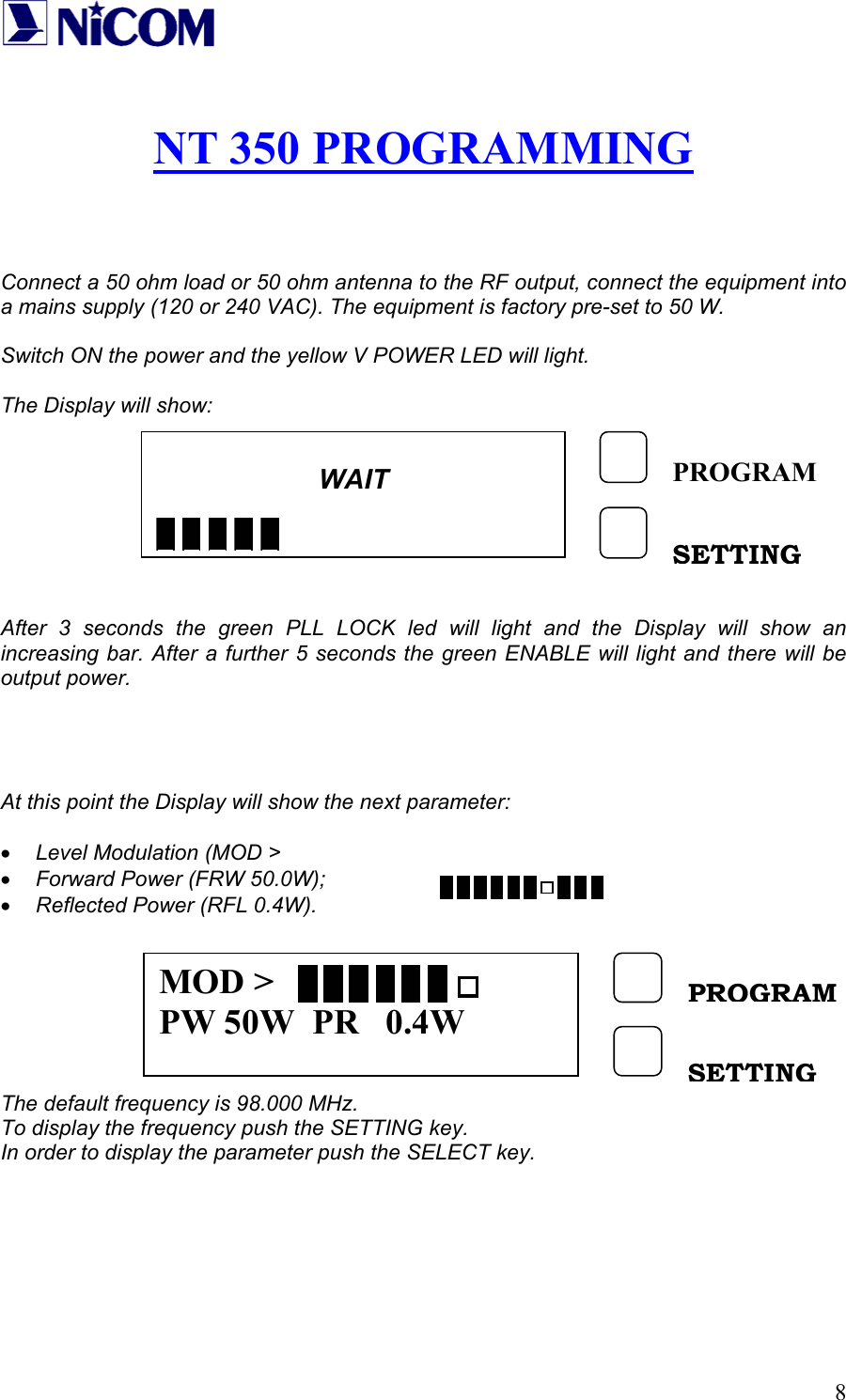   8 NT 350 PROGRAMMING    Connect a 50 ohm load or 50 ohm antenna to the RF output, connect the equipment into a mains supply (120 or 240 VAC). The equipment is factory pre-set to 50 W.  Switch ON the power and the yellow V POWER LED will light.  The Display will show:         After 3 seconds the green PLL LOCK led will light and the Display will show an increasing bar. After a further 5 seconds the green ENABLE will light and there will be output power.     At this point the Display will show the next parameter:  &bull; Level Modulation (MOD >                       &bull; Forward Power (FRW 50.0W); &bull; Reflected Power (RFL 0.4W).        The default frequency is 98.000 MHz. To display the frequency push the SETTING key. In order to display the parameter push the SELECT key.       WAIT        PROGRAMSETTING MOD > PW 50W  PR   0.4W PROGRAM SETTING 