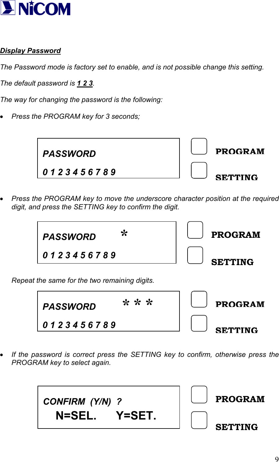   9   Display Password  The Password mode is factory set to enable, and is not possible change this setting.  The default password is 1 2 3.  The way for changing the password is the following:  &bull; Press the PROGRAM key for 3 seconds;          &bull; Press the PROGRAM key to move the underscore character position at the required digit, and press the SETTING key to confirm the digit.         Repeat the same for the two remaining digits.         &bull; If the password is correct press the SETTING key to confirm, otherwise press the PROGRAM key to select again.          PASSWORD    0 1 2 3 4 5 6 7 8 9PROGRAM SETTING PASSWORD    0 1 2 3 4 5 6 7 8 9 PROGRAM SETTING *PASSWORD    0 1 2 3 4 5 6 7 8 9PROGRAM SETTING ***CONFIRM  (Y/N)  ?     N=SEL.      Y=SET.   PROGRAM SETTING 