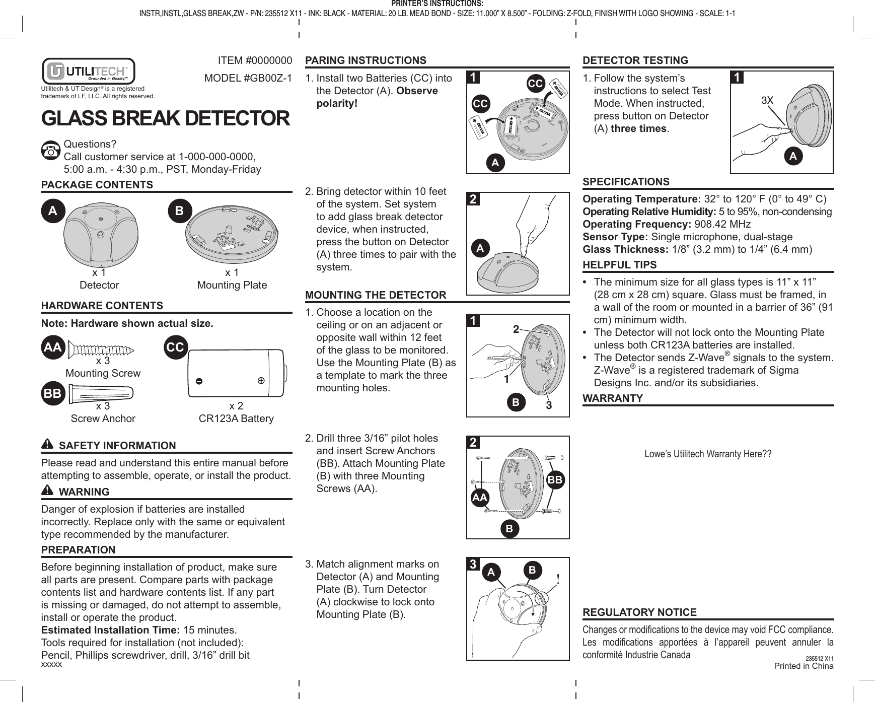 DETECTOR TESTING1. Follow the system’s instructions to select Test Mode. When instructed, press button on Detector (A) three times.SPECIFICATIONSOperating Temperature: 32° to 120° F (0° to 49° C)Operating Relative Humidity: 5 to 95%, non-condensingOperating Frequency: 908.42 MHzSensor Type: Single microphone, dual-stageGlass Thickness: 1/8” (3.2 mm) to 1/4” (6.4 mm)HELPFUL TIPS• The minimum size for all glass types is 11” x 11” (28 cm x 28 cm) square. Glass must be framed, in a wall of the room or mounted in a barrier of 36” (91 cm) minimum width.• The Detector will not lock onto the Mounting Plate unless both CR123A batteries are installed.• The Detector sends Z-Wave® signals to the system. Z-Wave® is a registered trademark of Sigma Designs Inc. and/or its subsidiaries.WARRANTYLowe’s Utilitech Warranty Here??REGULATORY NOTICEChanges or modifi cations to the device may void FCC compliance.Les modifi cations apportées à l’appareil peuvent annuler la conformité Industrie CanadaPARING INSTRUCTIONS1. Install two Batteries (CC) into the Detector (A). Observe polarity!2. Bring detector within 10 feet of the system. Set system to add glass break detector device, when instructed, press the button on Detector (A) three times to pair with the system.MOUNTING THE DETECTOR1. Choose a location on the ceiling or on an adjacent or opposite wall within 12 feet of the glass to be monitored. Use the Mounting Plate (B) as a template to mark the three mounting holes.2. Drill three 3/16” pilot holes and insert Screw Anchors (BB). Attach Mounting Plate (B) with three Mounting Screws (AA).3. Match alignment marks on Detector (A) and Mounting Plate (B). Turn Detector (A) clockwise to lock onto Mounting Plate (B).ITEM #0000000MODEL #GB00Z-1GLASS BREAK DETECTORQuestions?Call customer service at 1-000-000-0000,5:00 a.m. - 4:30 p.m., PST, Monday-FridayPACKAGE CONTENTSHARDWARE CONTENTSNote: Hardware shown actual size. SAFETY INFORMATIONPlease read and understand this entire manual before attempting to assemble, operate, or install the product. WARNINGDanger of explosion if batteries are installed incorrectly. Replace only with the same or equivalent type recommended by the manufacturer.PREPARATIONBefore beginning installation of product, make sure all parts are present. Compare parts with package contents list and hardware contents list. If any part is missing or damaged, do not attempt to assemble, install or operate the product.Estimated Installation Time: 15 minutes.Tools required for installation (not included):Pencil, Phillips screwdriver, drill, 3/16” drill bitx 1Mounting Platex 3Mounting Screwx 3Screw Anchorx 2CR123A Batteryx 1DetectorAAA CCCCAABBAABAABBCCBBBxxxxx Printed in ChinaPRINTER’S INSTRUCTIONS:INSTR,INSTL,GLASS BREAK,ZW - P/N: 235512 X11 - INK: BLACK - MATERIAL: 20 LB. MEAD BOND - SIZE: 11.000” X 8.500” - FOLDING: Z-FOLD, FINISH WITH LOGO SHOWING - SCALE: 1-1235512 X1113X12213123Utilitech & UT Design® is a registered trademark of LF, LLC. All rights reserved.