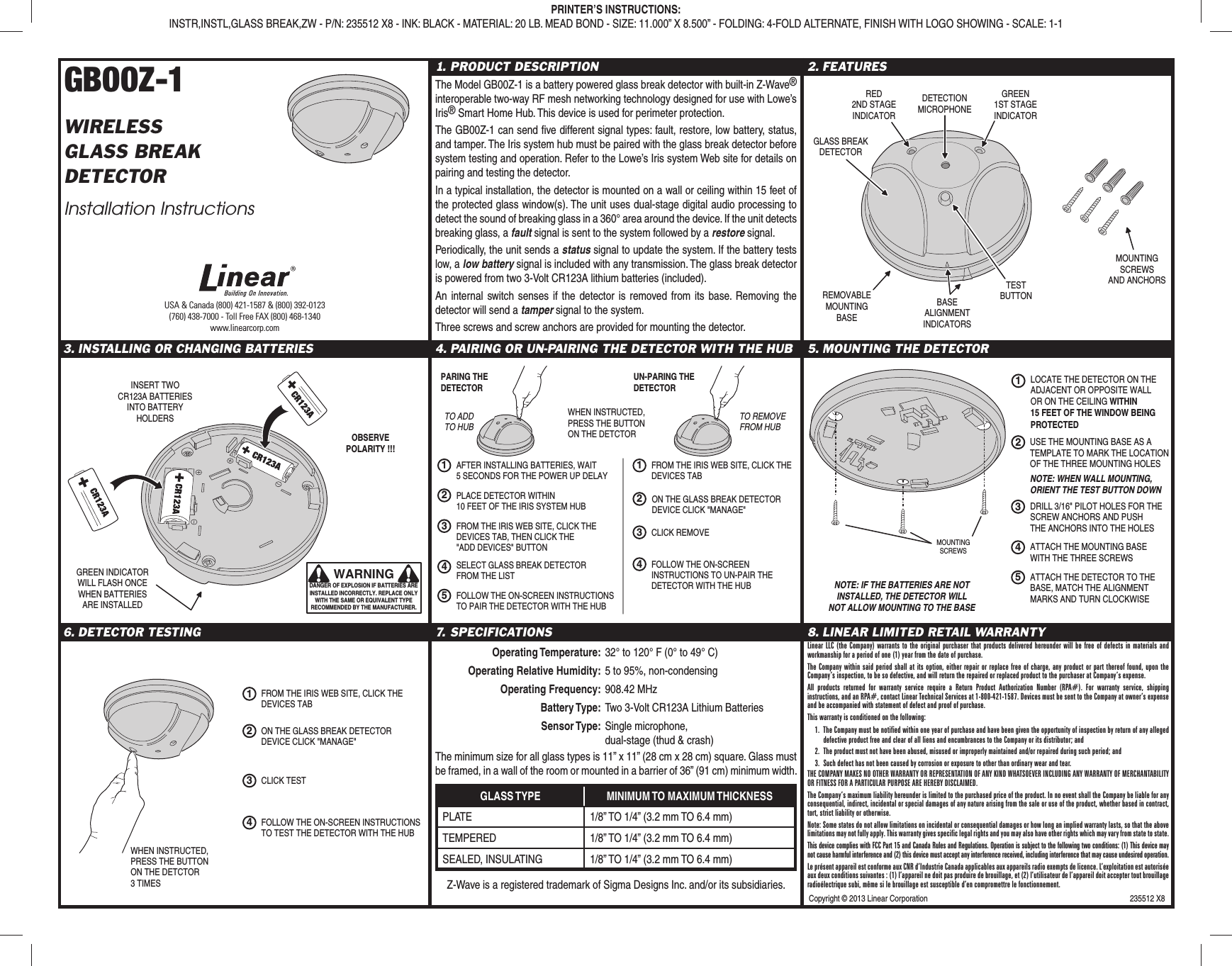 Copyright © 2013 Linear Corporation 235512 X8GB00Z-1WIRELESSGLASS BREAKDETECTORInstallation Instructions1. PRODUCT DESCRIPTIONThe Model GB00Z-1 is a battery powered glass break detector with built-in Z-Wave® interoperable two-way RF mesh networking technology designed for use with Lowe’s Iris® Smart Home Hub. This device is used for perimeter protection.The GB00Z-1 can send fi ve different signal types: fault, restore, low battery, status, and tamper. The Iris system hub must be paired with the glass break detector before system testing and operation. Refer to the Lowe’s Iris system Web site for details on pairing and testing the detector.In a typical installation, the detector is mounted on a wall or ceiling within 15 feet of the protected glass window(s). The unit uses dual-stage digital audio processing to detect the sound of breaking glass in a 360° area around the device. If the unit detects breaking glass, a fault signal is sent to the system followed by a restore signal.Periodically, the unit sends a status signal to update the system. If the battery tests low, a low battery signal is included with any transmission. The glass break detector is powered from two 3-Volt CR123A lithium batteries (included).An internal switch senses if the detector is removed from its base. Removing the detector will send a tamper signal to the system.Three screws and screw anchors are provided for mounting the detector.2. FEATURES3. INSTALLING OR CHANGING BATTERIES 4. PAIRING OR UN-PAIRING THE DETECTOR WITH THE HUB 5. MOUNTING THE DETECTOR6. DETECTOR TESTING 7. SPECIFICATIONS Operating Temperature: 32° to 120° F (0° to 49° C) Operating Relative Humidity: 5 to 95%, non-condensing Operating Frequency: 908.42 MHz Battery Type: Two 3-Volt CR123A Lithium Batteries Sensor Type: Single microphone, dual-stage (thud & crash)The minimum size for all glass types is 11” x 11” (28 cm x 28 cm) square. Glass must be framed, in a wall of the room or mounted in a barrier of 36” (91 cm) minimum width.GLASS TYPE MINIMUM TO MAXIMUM THICKNESSPLATE 1/8” TO 1/4” (3.2 mm TO 6.4 mm)TEMPERED 1/8” TO 1/4” (3.2 mm TO 6.4 mm)SEALED, INSULATING 1/8” TO 1/4” (3.2 mm TO 6.4 mm)Z-Wave is a registered trademark of Sigma Designs Inc. and/or its subsidiaries.8. LINEAR LIMITED RETAIL WARRANTYLinear LLC (the Company) warrants to the original purchaser that products delivered hereunder will be free of defects in materials and workmanship for a period of one (1) year from the date of purchase.The Company within said period shall at its option, either repair or replace free of charge, any product or part thereof found, upon the Company’s inspection, to be so defective, and will return the repaired or replaced product to the purchaser at Company’s expense.All products returned for warranty service require a Return Product Authorization Number (RPA#). For warranty service, shipping instructions, and an RPA#, contact Linear Technical Services at 1-800-421-1587. Devices must be sent to the Company at owner’s expense and be accompanied with statement of defect and proof of purchase.This warranty is conditioned on the following:1. The Company must be notified within one year of purchase and have been given the opportunity of inspection by return of any alleged defective product free and clear of all liens and encumbrances to the Company or its distributor; and2. The product must not have been abused, misused or improperly maintained and/or repaired during such period; and3. Such defect has not been caused by corrosion or exposure to other than ordinary wear and tear.THE COMPANY MAKES NO OTHER WARRANTY OR REPRESENTATION OF ANY KIND WHATSOEVER INCLUDING ANY WARRANTY OF MERCHANTABILITY OR FITNESS FOR A PARTICULAR PURPOSE ARE HEREBY DISCLAIMED.The Company’s maximum liability hereunder is limited to the purchased price of the product. In no event shall the Company be liable for any consequential, indirect, incidental or special damages of any nature arising from the sale or use of the product, whether based in contract, tort, strict liability or otherwise.Note: Some states do not allow limitations on incidental or consequential damages or how long an implied warranty lasts, so that the above limitations may not fully apply. This warranty gives specific legal rights and you may also have other rights which may vary from state to state.This device complies with FCC Part 15 and Canada Rules and Regulations. Operation is subject to the following two conditions: (1) This device may not cause harmful interference and (2) this device must accept any interference received, including interference that may cause undesired operation.Le présent appareil est conforme aux CNR d’Industrie Canada applicables aux appareils radio exempts de licence. L’exploitation est autorisée aux deux conditions suivantes : (1) l’appareil ne doit pas produire de brouillage, et (2) l’utilisateur de l’appareil doit accepter tout brouillage radioélectrique subi, même si le brouillage est susceptible d’en compromettre le fonctionnement.PRINTER’S INSTRUCTIONS:INSTR,INSTL,GLASS BREAK,ZW - P/N: 235512 X8 - INK: BLACK - MATERIAL: 20 LB. MEAD BOND - SIZE: 11.000” X 8.500” - FOLDING: 4-FOLD ALTERNATE, FINISH WITH LOGO SHOWING - SCALE: 1-1GLASS BREAKDETECTORRED2ND STAGEINDICATORGREEN1ST STAGEINDICATORDETECTIONMICROPHONEREMOVABLEMOUNTINGBASEMOUNTINGSCREWSAND ANCHORSTESTBUTTONBASEALIGNMENTINDICATORSINSERT TWOCR123A BATTERIESINTO BATTERYHOLDERSWARNINGDANGER OF EXPLOSION IF BATTERIES ARE INSTALLED INCORRECTLY. REPLACE ONLY WITH THE SAME OR EQUIVALENT TYPE RECOMMENDED BY THE MANUFACTURER.OBSERVEPOLARITY !!!GREEN INDICATORWILL FLASH ONCEWHEN BATTERIESARE INSTALLEDLOCATE THE DETECTOR ON THEADJACENT OR OPPOSITE WALLOR ON THE CEILING WITHIN15 FEET OF THE WINDOW BEINGPROTECTED12USE THE MOUNTING BASE AS ATEMPLATE TO MARK THE LOCATIONOF THE THREE MOUNTING HOLES3DRILL 3/16" PILOT HOLES FOR THESCREW ANCHORS AND PUSHTHE ANCHORS INTO THE HOLES4ATTACH THE MOUNTING BASEWITH THE THREE SCREWS NOTE: WHEN WALL MOUNTING,ORIENT THE TEST BUTTON DOWN5ATTACH THE DETECTOR TO THEBASE, MATCH THE ALIGNMENTMARKS AND TURN CLOCKWISENOTE: IF THE BATTERIES ARE NOTINSTALLED, THE DETECTOR WILLNOT ALLOW MOUNTING TO THE BASEMOUNTINGSCREWS1FROM THE IRIS WEB SITE, CLICK THEDEVICES TAB2ON THE GLASS BREAK DETECTORDEVICE CLICK "MANAGE"3CLICK TEST4FOLLOW THE ON-SCREEN INSTRUCTIONSTO TEST THE DETECTOR WITH THE HUBWHEN INSTRUCTED,PRESS THE BUTTONON THE DETCTOR3 TIMESAFTER INSTALLING BATTERIES, WAIT5 SECONDS FOR THE POWER UP DELAY12FROM THE IRIS WEB SITE, CLICK THEDEVICES TAB, THEN CLICK THE "ADD DEVICES" BUTTON5FOLLOW THE ON-SCREEN INSTRUCTIONSTO PAIR THE DETECTOR WITH THE HUB4PLACE DETECTOR WITHIN10 FEET OF THE IRIS SYSTEM HUBWHEN INSTRUCTED,PRESS THE BUTTONON THE DETCTOR3SELECT GLASS BREAK DETECTORFROM THE LIST1FROM THE IRIS WEB SITE, CLICK THEDEVICES TAB2ON THE GLASS BREAK DETECTORDEVICE CLICK "MANAGE"3CLICK REMOVE4FOLLOW THE ON-SCREENINSTRUCTIONS TO UN-PAIR THEDETECTOR WITH THE HUBPARING THEDETECTORUN-PARING THEDETECTORTO ADDTO HUBTO REMOVEFROM HUBUSA & Canada (800) 421-1587 & (800) 392-0123(760) 438-7000 - Toll Free FAX (800) 468-1340www.linearcorp.com