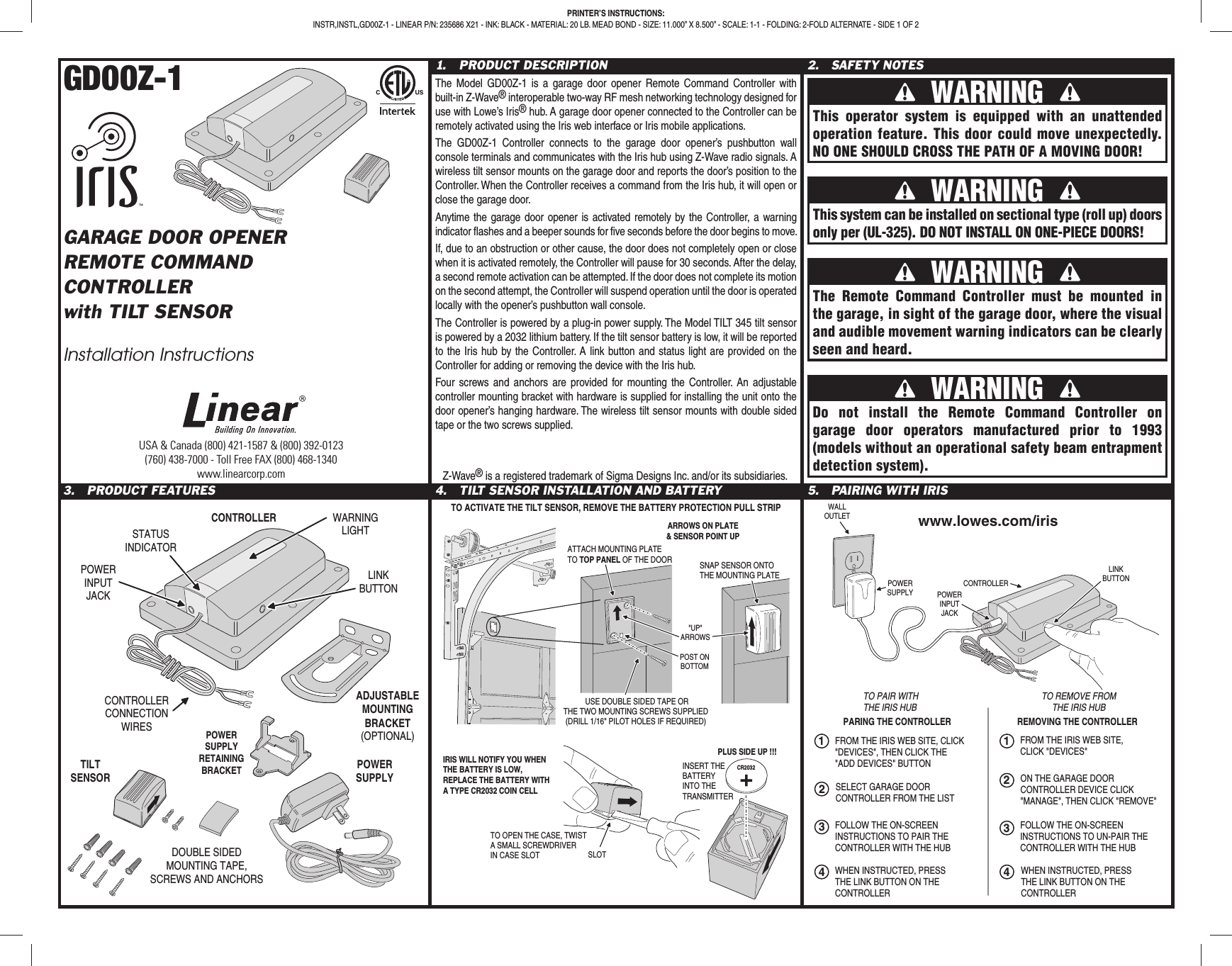 GD00Z-1GARAGE DOOR OPENERREMOTE COMMANDCONTROLLERwith TILT SENSORInstallation Instructions1. PRODUCT DESCRIPTIONThe Model GD00Z-1 is a garage door opener Remote Command Controller with built-in Z-Wave® interoperable two-way RF mesh networking technology designed for use with Lowe’s Iris® hub. A garage door opener connected to the Controller can be remotely activated using the Iris web interface or Iris mobile applications.The GD00Z-1 Controller connects to the garage door opener’s pushbutton wall console terminals and communicates with the Iris hub using Z-Wave radio signals. A wireless tilt sensor mounts on the garage door and reports the door’s position to the Controller. When the Controller receives a command from the Iris hub, it will open or close the garage door.Anytime the garage door opener is activated remotely by the Controller, a warning indicator fl ashes and a beeper sounds for fi ve seconds before the door begins to move.If, due to an obstruction or other cause, the door does not completely open or close when it is activated remotely, the Controller will pause for 30 seconds. After the delay, a second remote activation can be attempted. If the door does not complete its motion on the second attempt, the Controller will suspend operation until the door is operated locally with the opener’s pushbutton wall console.The Controller is powered by a plug-in power supply. The Model TILT 345 tilt sensor is powered by a 2032 lithium battery. If the tilt sensor battery is low, it will be reported to the Iris hub by the Controller. A link button and status light are provided on the Controller for adding or removing the device with the Iris hub.Four screws and anchors are provided for mounting the Controller. An adjustable controller mounting bracket with hardware is supplied for installing the unit onto the door opener’s hanging hardware. The wireless tilt sensor mounts with double sided tape or the two screws supplied.2. SAFETY NOTES3. PRODUCT FEATURES 4. TILT SENSOR INSTALLATION AND BATTERY 5. PAIRING WITH IRISUSA & Canada (800) 421-1587 & (800) 392-0123(760) 438-7000 - Toll Free FAX (800) 468-1340www.linearcorp.comPRINTER’S INSTRUCTIONS:INSTR,INSTL,GD00Z-1 - LINEAR P/N: 235686 X21 - INK: BLACK - MATERIAL: 20 LB. MEAD BOND - SIZE: 11.000” X 8.500” - SCALE: 1-1 - FOLDING: 2-FOLD ALTERNATE - SIDE 1 OF 2 WARNING This operator system is equipped with an unattended operation feature. This door could move unexpectedly. NO ONE SHOULD CROSS THE PATH OF A MOVING DOOR! WARNING This system can be installed on sectional type (roll up) doors only per (UL-325). DO NOT INSTALL ON ONE-PIECE DOORS! WARNING Do not install the Remote Command Controller on garage door operators manufactured prior to 1993 (models without an operational safety beam entrapment detection system). WARNING The Remote Command Controller must be mounted in the garage, in sight of the garage door, where the visual and audible movement warning indicators can be clearly seen and heard.Z-Wave® is a registered trademark of Sigma Designs Inc. and/or its subsidiaries.CONTROLLERPOWERINPUTJACKWARNINGLIGHTLINKBUTTONCONTROLLERCONNECTIONWIRESDOUBLE SIDEDMOUNTING TAPE,SCREWS AND ANCHORSPOWERSUPPLYTILTSENSORSTATUSINDICATORADJUSTABLEMOUNTINGBRACKET(OPTIONAL)POWERSUPPLYRETAININGBRACKETPARING THE CONTROLLER REMOVING THE CONTROLLERTO PAIR WITHTHE IRIS HUBTO REMOVE FROMTHE IRIS HUBFROM THE IRIS WEB SITE, CLICK"DEVICES", THEN CLICK THE "ADD DEVICES" BUTTONFOLLOW THE ON-SCREENINSTRUCTIONS TO PAIR THECONTROLLER WITH THE HUBSELECT GARAGE DOORCONTROLLER FROM THE LIST123124FROM THE IRIS WEB SITE,CLICK "DEVICES"ON THE GARAGE DOORCONTROLLER DEVICE CLICK"MANAGE", THEN CLICK "REMOVE"FOLLOW THE ON-SCREENINSTRUCTIONS TO UN-PAIR THECONTROLLER WITH THE HUB3WALLOUTLETPOWERSUPPLY POWERINPUTJACKLINKBUTTONCONTROLLERWHEN INSTRUCTED, PRESSTHE LINK BUTTON ON THECONTROLLER4WHEN INSTRUCTED, PRESSTHE LINK BUTTON ON THECONTROLLERwww.lowes.com/irisCR2032PLUS SIDE UP !!!IRIS WILL NOTIFY YOU WHENTHE BATTERY IS LOW,REPLACE THE BATTERY WITHA TYPE CR2032 COIN CELLINSERT THEBATTERYINTO THETRANSMITTERTO OPEN THE CASE, TWISTA SMALL SCREWDRIVERIN CASE SLOT SLOTATTACH MOUNTING PLATETO TOP PANEL OF THE DOOR USE DOUBLE SIDED TAPE ORTHE TWO MOUNTING SCREWS SUPPLIED(DRILL 1/16" PILOT HOLES IF REQUIRED)POST ONBOTTOM"UP"ARROWSSNAP SENSOR ONTOTHE MOUNTING PLATETO ACTIVATE THE TILT SENSOR, REMOVE THE BATTERY PROTECTION PULL STRIPARROWS ON PLATE& SENSOR POINT UP