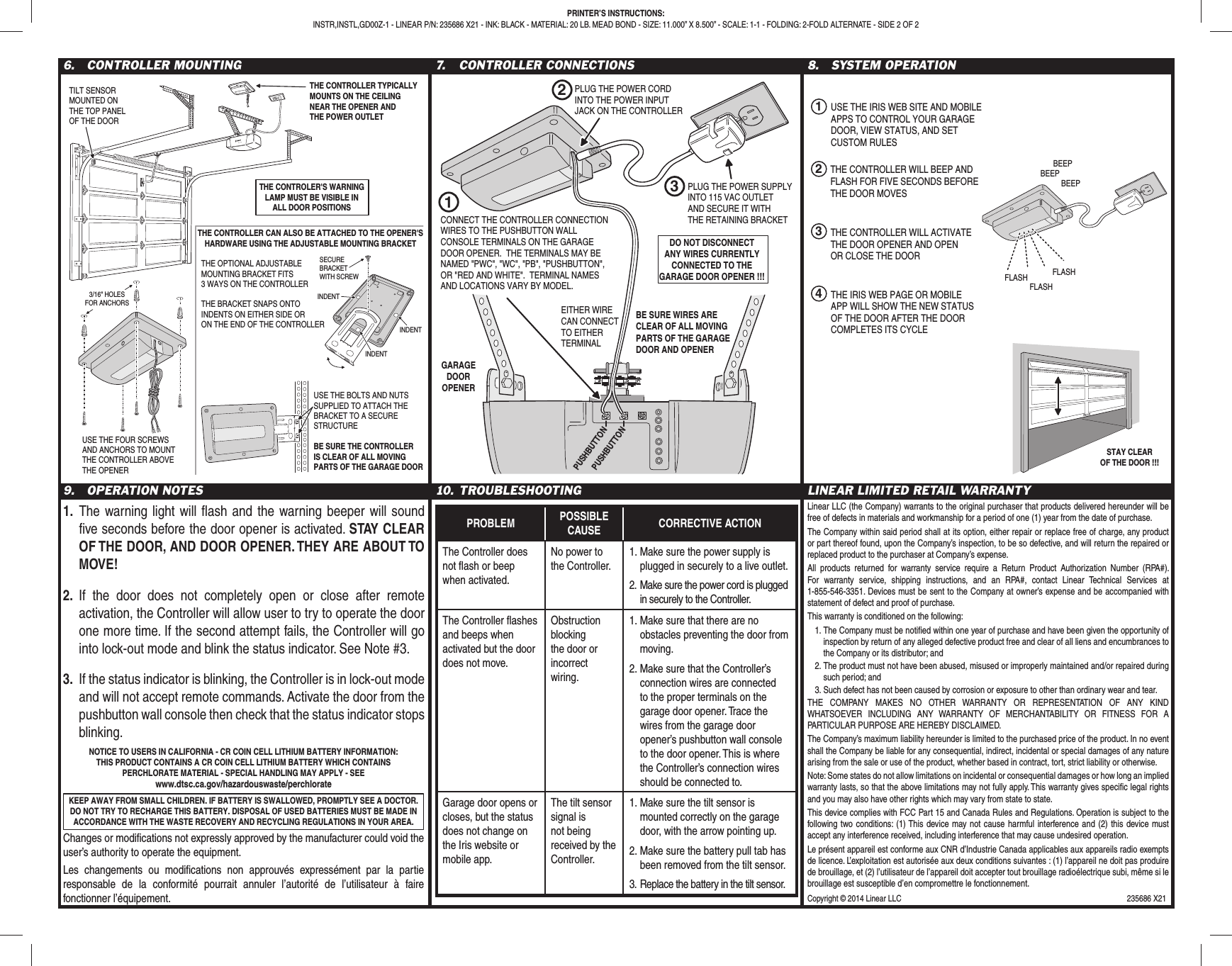 6. CONTROLLER MOUNTING 7. CONTROLLER CONNECTIONS 8. SYSTEM OPERATION9. OPERATION NOTES1. The warning light will fl ash and the warning beeper will sound fi ve seconds before the door opener is activated. STAY CLEAR OF THE DOOR, AND DOOR OPENER. THEY ARE ABOUT TO MOVE!2. If the door does not completely open or close after remote activation, the Controller will allow user to try to operate the door one more time. If the second attempt fails, the Controller will go into lock-out mode and blink the status indicator. See Note #3.3. If the status indicator is blinking, the Controller is in lock-out mode and will not accept remote commands. Activate the door from the pushbutton wall console then check that the status indicator stops blinking.10. TROUBLESHOOTINGPROBLEM POSSIBLE CAUSE CORRECTIVE ACTIONThe Controller does not fl ash or beep when activated.No power to the Controller.1. Make sure the power supply is plugged in securely to a live outlet.2. Make sure the power cord is plugged in securely to the Controller.The Controller fl ashes and beeps when activated but the door does not move.Obstruction blocking the door or incorrect wiring.1. Make sure that there are no obstacles preventing the door from moving.2. Make sure that the Controller’s connection wires are connected to the proper terminals on the garage door opener. Trace the wires from the garage door opener’s pushbutton wall console to the door opener. This is where the Controller’s connection wires should be connected to.Garage door opens or closes, but the status does not change on the Iris website or mobile app.The tilt sensor signal is not being received by the Controller.1. Make sure the tilt sensor is mounted correctly on the garage door, with the arrow pointing up.2. Make sure the battery pull tab has been removed from the tilt sensor.3. Replace the battery in the tilt sensor.LINEAR LIMITED RETAIL WARRANTYLinear LLC (the Company) warrants to the original purchaser that products delivered hereunder will be free of defects in materials and workmanship for a period of one (1) year from the date of purchase.The Company within said period shall at its option, either repair or replace free of charge, any product or part thereof found, upon the Company’s inspection, to be so defective, and will return the repaired or replaced product to the purchaser at Company’s expense.All products returned for warranty service require a Return Product Authorization Number (RPA#). For warranty service, shipping instructions, and an RPA#, contact Linear Technical Services at 1-855-546-3351. Devices must be sent to the Company at owner’s expense and be accompanied with statement of defect and proof of purchase.This warranty is conditioned on the following:1. The Company must be notifi ed within one year of purchase and have been given the opportunity of inspection by return of any alleged defective product free and clear of all liens and encumbrances to the Company or its distributor; and2. The product must not have been abused, misused or improperly maintained and/or repaired during such period; and3. Such defect has not been caused by corrosion or exposure to other than ordinary wear and tear.THE COMPANY MAKES NO OTHER WARRANTY OR REPRESENTATION OF ANY KIND WHATSOEVER INCLUDING ANY WARRANTY OF MERCHANTABILITY OR FITNESS FOR A PARTICULAR PURPOSE ARE HEREBY DISCLAIMED.The Company’s maximum liability hereunder is limited to the purchased price of the product. In no event shall the Company be liable for any consequential, indirect, incidental or special damages of any nature arising from the sale or use of the product, whether based in contract, tort, strict liability or otherwise.Note: Some states do not allow limitations on incidental or consequential damages or how long an implied warranty lasts, so that the above limitations may not fully apply. This warranty gives specifi c legal rights and you may also have other rights which may vary from state to state.This device complies with FCC Part 15 and Canada Rules and Regulations. Operation is subject to the following two conditions: (1) This device may not cause harmful interference and (2) this device must accept any interference received, including interference that may cause undesired operation.Le présent appareil est conforme aux CNR d’Industrie Canada applicables aux appareils radio exempts de licence. L’exploitation est autorisée aux deux conditions suivantes : (1) l’appareil ne doit pas produire de brouillage, et (2) l’utilisateur de l’appareil doit accepter tout brouillage radioélectrique subi, même si le brouillage est susceptible d’en compromettre le fonctionnement.PRINTER’S INSTRUCTIONS:INSTR,INSTL,GD00Z-1 - LINEAR P/N: 235686 X21 - INK: BLACK - MATERIAL: 20 LB. MEAD BOND - SIZE: 11.000” X 8.500” - SCALE: 1-1 - FOLDING: 2-FOLD ALTERNATE - SIDE 2 OF 2THE CONTROLLER TYPICALLYMOUNTS ON THE CEILINGNEAR THE OPENER ANDTHE POWER OUTLETTILT SENSORMOUNTED ONTHE TOP PANELOF THE DOORTHE CONTROLLER CAN ALSO BE ATTACHED TO THE OPENER'SHARDWARE USING THE ADJUSTABLE MOUNTING BRACKETTHE CONTROLER'S WARNINGLAMP MUST BE VISIBLE INALL DOOR POSITIONS3/16" HOLESFOR ANCHORSTHE OPTIONAL ADJUSTABLEMOUNTING BRACKET FITS3 WAYS ON THE CONTROLLERTHE BRACKET SNAPS ONTOINDENTS ON EITHER SIDE ORON THE END OF THE CONTROLLERSECUREBRACKETWITH SCREWUSE THE FOUR SCREWSAND ANCHORS TO MOUNTTHE CONTROLLER ABOVETHE OPENERINDENTINDENTUSE THE BOLTS AND NUTSSUPPLIED TO ATTACH THEBRACKET TO A SECURESTRUCTUREBE SURE THE CONTROLLERIS CLEAR OF ALL MOVINGPARTS OF THE GARAGE DOORINDENTPUSHBUTTONPUSHBUTTONGARAGEDOOROPENERCONNECT THE CONTROLLER CONNECTIONWIRES TO THE PUSHBUTTON WALLCONSOLE TERMINALS ON THE GARAGEDOOR OPENER. THE TERMINALS MAY BENAMED "PWC", "WC", "PB", "PUSHBUTTON",OR "RED AND WHITE". TERMINAL NAMESAND LOCATIONS VARY BY MODEL.DO NOT DISCONNECTANY WIRES CURRENTLYCONNECTED TO THEGARAGE DOOR OPENER !!!1PLUG THE POWER SUPPLYINTO 115 VAC OUTLETAND SECURE IT WITHTHE RETAINING BRACKETBE SURE WIRES ARECLEAR OF ALL MOVINGPARTS OF THE GARAGEDOOR AND OPENER3EITHER WIRECAN CONNECTTO EITHERTERMINALPLUG THE POWER CORDINTO THE POWER INPUTJACK ON THE CONTROLLER2FLASHFLASHFLASHBEEPBEEPBEEPUSE THE IRIS WEB SITE AND MOBILEAPPS TO CONTROL YOUR GARAGEDOOR, VIEW STATUS, AND SETCUSTOM RULESTHE CONTROLLER WILL ACTIVATETHE DOOR OPENER AND OPENOR CLOSE THE DOORSTAY CLEAROF THE DOOR !!!1THE CONTROLLER WILL BEEP ANDFLASH FOR FIVE SECONDS BEFORETHE DOOR MOVES234THE IRIS WEB PAGE OR MOBILEAPP WILL SHOW THE NEW STATUSOF THE DOOR AFTER THE DOORCOMPLETES ITS CYCLENOTICE TO USERS IN CALIFORNIA - CR COIN CELL LITHIUM BATTERY INFORMATION: THIS PRODUCT CONTAINS A CR COIN CELL LITHIUM BATTERY WHICH CONTAINS PERCHLORATE MATERIAL - SPECIAL HANDLING MAY APPLY - SEE www.dtsc.ca.gov/hazardouswaste/perchlorateKEEP AWAY FROM SMALL CHILDREN. IF BATTERY IS SWALLOWED, PROMPTLY SEE A DOCTOR. DO NOT TRY TO RECHARGE THIS BATTERY. DISPOSAL OF USED BATTERIES MUST BE MADE IN ACCORDANCE WITH THE WASTE RECOVERY AND RECYCLING REGULATIONS IN YOUR AREA.Changes or modifi cations not expressly approved by the manufacturer could void the user’s authority to operate the equipment.Les changements ou modifi cations non approuvés expressément par la partie responsable de la conformité pourrait annuler l’autorité de l’utilisateur à faire fonctionner l’équipement. Copyright © 2014 Linear LLC 235686 X21