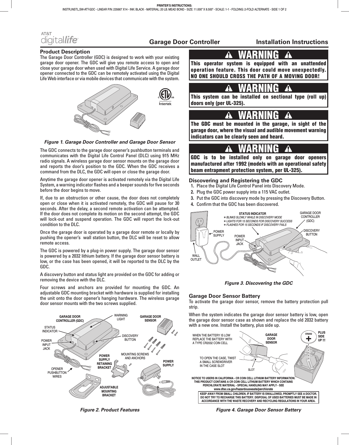 Garage Door Controller Installation InstructionsProduct DescriptionThe Garage Door Controller (GDC) is designed to work with your existing garage door opener. The GDC will give you remote access to open and close your garage door when used with Digital Life Service. A garage door opener connected to the GDC can be remotely activated using the Digital Life Web interface or via mobile devices that communicate with the system.The GDC connects to the garage door opener’s pushbutton terminals and communicates with the Digital Life Control Panel (DLC) using 915 MHz radio signals. A wireless garage door sensor mounts on the garage door and reports the door’s position to the GDC. When the GDC receives a command from the DLC, the GDC will open or close the garage door.Anytime the garage door opener is activated remotely via the Digital Life System, a warning indicator fl ashes and a beeper sounds for fi ve seconds before the door begins to move.If, due to an obstruction or other cause, the door does not completely open or close when it is activated remotely, the GDC will pause for 30 seconds. After the delay, a second remote activation can be attempted. If the door does not complete its motion on the second attempt, the GDC will lock-out and suspend operation. The GDC will report the lock-out condition to the DLC.Once the garage door is operated by a garage door remote or locally by pushing the opener’s wall station button, the DLC will be reset to allow remote access.The GDC is powered by a plug-in power supply. The garage door sensor is powered by a 2032 lithium battery. If the garage door sensor battery is low, or the case has been opened, it will be reported to the DLC by the GDC.A discovery button and status light are provided on the GDC for adding or removing the device with the DLC.Four screws and anchors are provided for mounting the GDC. An adjustable GDC mounting bracket with hardware is supplied for installing the unit onto the door opener’s hanging hardware. The wireless garage door sensor mounts with the two screws supplied.Discovering and Registering the GDC1. Place the Digital Life Control Panel into Discovery Mode.2. Plug the GDC power supply into a 115 VAC outlet.3. Put the GDC into discovery mode by pressing the Discovery Button.4. Confi rm that the GDC has been discovered.Garage Door Sensor BatteryTo activate the garage door sensor, remove the battery protection pull strip.When the system indicates the garage door sensor battery is low, open the garage door sensor case as shown and replace the old 2032 battery with a new one. Install the battery, plus side up.PRINTER’S INSTRUCTIONS:INSTR,INSTL,SW-ATT-GDC - LINEAR P/N: 235667 X14 - INK: BLACK - MATERIAL: 20 LB. MEAD BOND - SIZE: 11.000” X 8.500” - SCALE: 1-1 - FOLDING: 2-FOLD ALTERNATE - SIDE 1 OF 2GARAGE DOORCONTROLLER (GDC)POWERINPUTJACKWARNINGLIGHTDISCOVERYBUTTONOPENERPUSHBUTTONWIRESMOUNTING SCREWSAND ANCHORSPOWERSUPPLYGARAGE DOORSENSORSTATUSINDICATORADJUSTABLEMOUNTINGBRACKETPOWERSUPPLYRETAININGBRACKETFigure 1. Garage Door Controller and Garage Door SensorFigure 2. Product FeaturesFigure 3. Discovering the GDCFigure 4. Garage Door Sensor Battery WARNING This operator system is equipped with an unattended operation feature. This door could move unexpectedly. NO ONE SHOULD CROSS THE PATH OF A MOVING DOOR! WARNING This system can be installed on sectional type (roll up) doors only (per UL-325). WARNING GDC is to be installed only on garage door openers manufactured after 1992 (models with an operational safety beam entrapment protection system, per UL-325). WARNING The GDC must be mounted in the garage, in sight of the garage door, where the visual and audible movement warning indicators can be clearly seen and heard.WALLOUTLETPOWERSUPPLY POWERINPUTJACKDISCOVERYBUTTONGARAGE DOORCONTROLLER(GDC)STATUS INDICATOR✴ BLINKS SLOWLY WHILE IN DISCOVERY MODE✴ LIGHTS FOR 15 SECONDS FOR DISCOVERY SUCCESS✴ FLASHES FOR 15 SECONDS IF DISCOVERY FAILS CR2032 PLUSSIDEUP !!!WHEN THE BATTERY IS LOWREPLACE THE BATTERY WITHA TYPE CR2032 COIN CELLTO OPEN THE CASE, TWISTA SMALL SCREWDRIVERIN THE CASE SLOT SLOTNOTICE TO USERS IN CALIFORNIA - CR COIN CELL LITHIUM BATTERY INFORMATION: THIS PRODUCT CONTAINS A CR COIN CELL LITHIUM BATTERY WHICH CONTAINS PERCHLORATE MATERIAL - SPECIAL HANDLING MAY APPLY - SEE www.dtsc.ca.gov/hazardouswaste/perchlorateKEEP AWAY FROM SMALL CHILDREN. IF BATTERY IS SWALLOWED, PROMPTLY SEE A DOCTOR. DO NOT TRY TO RECHARGE THIS BATTERY. DISPOSAL OF USED BATTERIES MUST BE MADE IN ACCORDANCE WITH THE WASTE RECOVERY AND RECYCLING REGULATIONS IN YOUR AREA.GARAGEDOORSENSOR