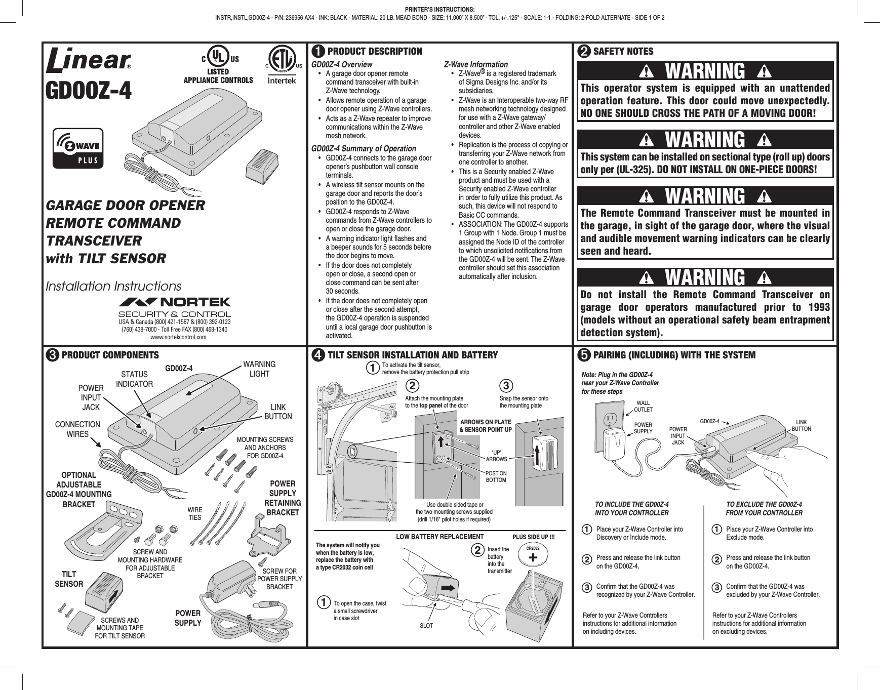 GD00Z-4GARAGE DOOR OPENERREMOTE COMMANDTRANSCEIVERwith TILT SENSORInstallation Instructions➊ PRODUCT DESCRIPTION ➋ SAFETY NOTES➌ PRODUCT COMPONENTS ➍ TILT SENSOR INSTALLATION AND BATTERY ➎ PAIRING (INCLUDING) WITH THE SYSTEMPRINTER’S INSTRUCTIONS:INSTR,INSTL,GD00Z-4 - P/N: 236956 AX4 - INK: BLACK - MATERIAL: 20 LB. MEAD BOND - SIZE: 11.000” X 8.500” - TOL. +/-.125" - SCALE: 1-1 - FOLDING: 2-FOLD ALTERNATE - SIDE 1 OF 2 WARNING This operator system is equipped with an unattended operation feature. This door could move unexpectedly. NO ONE SHOULD CROSS THE PATH OF A MOVING DOOR! WARNING This system can be installed on sectional type (roll up) doors only per (UL-325). DO NOT INSTALL ON ONE-PIECE DOORS! WARNING Do not install the Remote Command Transceiver on garage door operators manufactured prior to 1993 (models without an operational safety beam entrapment detection system). WARNING The Remote Command Transceiver must be mounted in the garage, in sight of the garage door, where the visual and audible movement warning indicators can be clearly seen and heard.GD00Z-4POWERINPUTJACKWARNINGLIGHTLINKBUTTONCONNECTIONWIRES MOUNTING SCREWSAND ANCHORSFOR GD00Z-4POWERSUPPLYTILTSENSORSTATUSINDICATOROPTIONALADJUSTABLEGD00Z-4 MOUNTINGBRACKETPOWERSUPPLYRETAININGBRACKETSCREWS ANDMOUNTING TAPEFOR TILT SENSORSCREW ANDMOUNTING HARDWAREFOR ADJUSTABLEBRACKET SCREW FORPOWER SUPPLYBRACKETWIRETIESTO INCLUDE THE GD00Z-4INTO YOUR CONTROLLER12WALLOUTLETPOWERSUPPLY POWERINPUTJACKLINKBUTTONGD00Z-4Press and release the link buttonon the GD00Z-4.Note: Plug in the GD00Z-4near your Z-Wave Controllerfor these stepsPlace your Z-Wave Controller intoDiscovery or Include mode.TO EXCLUDE THE GD00Z-4FROM YOUR CONTROLLERConfirm that the GD00Z-4 wasrecognized by your Z-Wave Controller.Refer to your Z-Wave Controllersinstructions for additional informationon including devices.312Press and release the link buttonon the GD00Z-4.Place your Z-Wave Controller intoExclude mode.Confirm that the GD00Z-4 wasexcluded by your Z-Wave Controller.Refer to your Z-Wave Controllersinstructions for additional informationon excluding devices.3CR2032PLUS SIDE UP !!!The system will notify youwhen the battery is low,replace the battery witha type CR2032 coin cellInsert thebatteryinto thetransmitterTo open the case, twista small screwdriverin case slot SLOT Use double sided tape orthe two mounting screws supplied(drill 1/16" pilot holes if required)POST ONBOTTOM"UP"ARROWSSnap the sensor ontothe mounting plateTo activate the tilt sensor,remove the battery protection pull strip2ARROWS ON PLATE& SENSOR POINT UPLOW BATTERY REPLACEMENT1213Attach the mounting plateto the top panel of the doorUSA & Canada (800) 421-1587 & (800) 392-0123(760) 438-7000 - Toll Free FAX (800) 468-1340www.nortekcontrol.comGD00Z-4 Overview• A garage door opener remote command transceiver with built-in Z-Wave technology.• Allows remote operation of a garage door opener using Z-Wave controllers.• Acts as a Z-Wave repeater to improve communications within the Z-Wave mesh network.GD00Z-4 Summary of Operation• GD00Z-4 connects to the garage door opener’s pushbutton wall console terminals.• A wireless tilt sensor mounts on the garage door and reports the door’s position to the GD00Z-4.• GD00Z-4 responds to Z-Wave commands from Z-Wave controllers to open or close the garage door.• A warning indicator light fl ashes and a beeper sounds for 5 seconds before the door begins to move.• If the door does not completely open or close, a second open or close command can be sent after 30 seconds.• If the door does not completely open or close after the second attempt, the GD00Z-4 operation is suspended until a local garage door pushbutton is activated.Z-Wave Information• Z-Wave® is a registered trademark of Sigma Designs Inc. and/or its subsidiaries.• Z-Wave is an Interoperable two-way RF mesh networking technology designed for use with a Z-Wave gateway/controller and other Z-Wave enabled devices.• Replication is the process of copying or transferring your Z-Wave network from one controller to another.• This is a Security enabled Z-Wave product and must be used with a Security enabled Z-Wave controller in order to fully utilize this product. As such, this device will not respond to Basic CC commands.• ASSOCIATION: The GD00Z-4 supports 1 Group with 1 Node. Group 1 must be assigned the Node ID of the controller to which unsolicited notifi cations from the GD00Z-4 will be sent. The Z-Wave controller should set this association automatically after inclusion.APPLIANCE CONTROLS