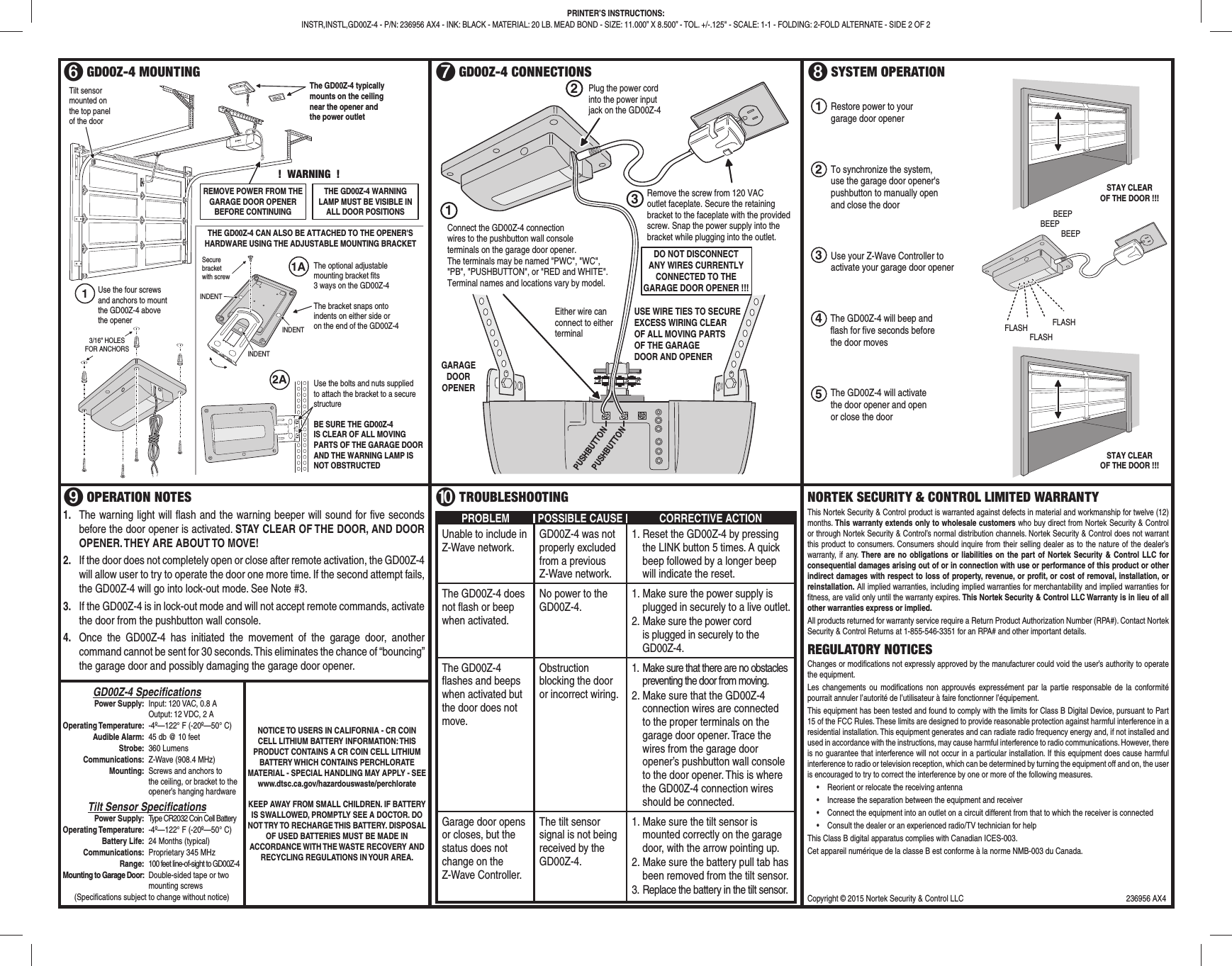 ➏ GD00Z-4 MOUNTING ➐ GD00Z-4 CONNECTIONS ➑ SYSTEM OPERATION➒ OPERATION NOTES1. The warning light will fl ash and the warning beeper will sound for fi ve seconds before the door opener is activated. STAY CLEAR OF THE DOOR, AND DOOR OPENER. THEY ARE ABOUT TO MOVE!2. If the door does not completely open or close after remote activation, the GD00Z-4 will allow user to try to operate the door one more time. If the second attempt fails, the GD00Z-4 will go into lock-out mode. See Note #3.3. If the GD00Z-4 is in lock-out mode and will not accept remote commands, activate the door from the pushbutton wall console.4. Once the GD00Z-4 has initiated the movement of the garage door, another command cannot be sent for 30 seconds. This eliminates the chance of “bouncing” the garage door and possibly damaging the garage door opener.➓ TROUBLESHOOTINGPROBLEM POSSIBLE CAUSE CORRECTIVE ACTIONUnable to include in Z-Wave network.GD00Z-4 was not properly excluded from a previous Z-Wave network.1. Reset the GD00Z-4 by pressing the LINK button 5 times. A quick beep followed by a longer beep will indicate the reset.The GD00Z-4 does not fl ash or beep when activated.No power to the GD00Z-4.1. Make sure the power supply is plugged in securely to a live outlet.2. Make sure the power cord is plugged in securely to the GD00Z-4.The GD00Z-4 fl ashes and beeps when activated but the door does not move.Obstruction blocking the door or incorrect wiring.1. Make sure that there are no obstacles preventing the door from moving.2. Make sure that the GD00Z-4 connection wires are connected to the proper terminals on the garage door opener. Trace the wires from the garage door opener’s pushbutton wall console to the door opener. This is where the GD00Z-4 connection wires should be connected.Garage door opens or closes, but the status does not change on the Z-Wave Controller.The tilt sensor signal is not being received by the GD00Z-4.1. Make sure the tilt sensor is mounted correctly on the garage door, with the arrow pointing up.2. Make sure the battery pull tab has been removed from the tilt sensor.3. Replace the battery in the tilt sensor.NORTEK SECURITY & CONTROL LIMITED WARRANTY This Nortek Security & Control product is warranted against defects in material and workmanship for twelve (12) months. This warranty extends only to wholesale customers who buy direct from Nortek Security & Control or through Nortek Security & Control’s normal distribution channels. Nortek Security & Control does not warrant this product to consumers. Consumers should inquire from their selling dealer as to the nature of the dealer’s warranty, if any. There are no obligations or liabilities on the part of Nortek Security & Control LLC for consequential damages arising out of or in connection with use or performance of this product or other indirect damages with respect to loss of property, revenue, or profi t, or cost of removal, installation, or reinstallation. All implied warranties, including implied warranties for merchantability and implied warranties for fi tness, are valid only until the warranty expires. This Nortek Security & Control LLC Warranty is in lieu of all other warranties express or implied.All products returned for warranty service require a Return Product Authorization Number (RPA#). Contact Nortek Security & Control Returns at 1-855-546-3351 for an RPA# and other important details.REGULATORY NOTICESChanges or modifi cations not expressly approved by the manufacturer could void the user’s authority to operate the equipment.Les changements ou modifi cations non approuvés expressément par la partie responsable de la conformité pourrait annuler l’autorité de l’utilisateur à faire fonctionner l’équipement.This equipment has been tested and found to comply with the limits for Class B Digital Device, pursuant to Part 15 of the FCC Rules. These limits are designed to provide reasonable protection against harmful interference in a residential installation. This equipment generates and can radiate radio frequency energy and, if not installed and used in accordance with the instructions, may cause harmful interference to radio communications. However, there is no guarantee that interference will not occur in a particular installation. If this equipment does cause harmful interference to radio or television reception, which can be determined by turning the equipment off and on, the user is encouraged to try to correct the interference by one or more of the following measures.• Reorient or relocate the receiving antenna• Increase the separation between the equipment and receiver• Connect the equipment into an outlet on a circuit different from that to which the receiver is connected• Consult the dealer or an experienced radio/TV technician for helpThis Class B digital apparatus complies with Canadian ICES-003.Cet appareil numérique de la classe B est conforme à la norme NMB-003 du Canada.PRINTER’S INSTRUCTIONS:INSTR,INSTL,GD00Z-4 - P/N: 236956 AX4 - INK: BLACK - MATERIAL: 20 LB. MEAD BOND - SIZE: 11.000” X 8.500” - TOL. +/-.125" - SCALE: 1-1 - FOLDING: 2-FOLD ALTERNATE - SIDE 2 OF 2The GD00Z-4 typicallymounts on the ceilingnear the opener andthe power outletTilt sensormounted onthe top panelof the doorTHE GD00Z-4 CAN ALSO BE ATTACHED TO THE OPENER'SHARDWARE USING THE ADJUSTABLE MOUNTING BRACKETTHE GD00Z-4 WARNINGLAMP MUST BE VISIBLE INALL DOOR POSITIONS3/16" HOLESFOR ANCHORSThe optional adjustablemounting bracket fits3 ways on the GD00Z-4The bracket snaps ontoindents on either side oron the end of the GD00Z-4Securebracketwith screwUse the four screwsand anchors to mountthe GD00Z-4 abovethe openerINDENTINDENTUse the bolts and nuts suppliedto attach the bracket to a securestructureBE SURE THE GD00Z-4IS CLEAR OF ALL MOVINGPARTS OF THE GARAGE DOORAND THE WARNING LAMP ISNOT OBSTRUCTEDINDENT1A2AREMOVE POWER FROM THEGARAGE DOOR OPENERBEFORE CONTINUING! WARNING !1PUSHBUTTONPUSHBUTTONGARAGEDOOROPENERConnect the GD00Z-4 connectionwires to the pushbutton wall consoleterminals on the garage door opener.The terminals may be named "PWC", "WC","PB", "PUSHBUTTON", or "RED and WHITE". Terminal names and locations vary by model.DO NOT DISCONNECTANY WIRES CURRENTLYCONNECTED TO THEGARAGE DOOR OPENER !!!Remove the screw from 120 VACoutlet faceplate. Secure the retainingbracket to the faceplate with the providedscrew. Snap the power supply into thebracket while plugging into the outlet.USE WIRE TIES TO SECUREEXCESS WIRING CLEAROF ALL MOVING PARTSOF THE GARAGEDOOR AND OPENEREither wire canconnect to eitherterminalPlug the power cordinto the power inputjack on the GD00Z-4213FLASHFLASHFLASHBEEPBEEPBEEPUse your Z-Wave Controller toactivate your garage door openerThe GD00Z-4 will activatethe door opener and openor close the doorSTAY CLEAROF THE DOOR !!!3The GD00Z-4 will beep andflash for five seconds beforethe door moves45Restore power to yourgarage door opener1To synchronize the system,use the garage door opener'spushbutton to manually openand close the door2STAY CLEAROF THE DOOR !!!Copyright © 2015 Nortek Security & Control LLC 236956 AX4 GD00Z-4 Specifi cations Power Supply: Input: 120 VAC, 0.8 A Output: 12 VDC, 2 A Operating Temperature: -4º—122° F (-20º—50° C) Audible Alarm: 45 db @ 10 feet Strobe: 360 Lumens Communications: Z-Wave (908.4 MHz) Mounting: Screws and anchors to the ceiling, or bracket to the opener’s hanging hardware Tilt Sensor Specifi cations Power Supply: Type CR2032 Coin Cell Battery Operating Temperature: -4º—122° F (-20º—50° C) Battery Life: 24 Months (typical) Communications: Proprietary 345 MHz Range: 100 feet line-of-sight to GD00Z-4 Mounting to Garage Door: Double-sided tape or two mounting screws(Specifi cations subject to change without notice)NOTICE TO USERS IN CALIFORNIA - CR COIN CELL LITHIUM BATTERY INFORMATION: THIS PRODUCT CONTAINS A CR COIN CELL LITHIUM BATTERY WHICH CONTAINS PERCHLORATE MATERIAL - SPECIAL HANDLING MAY APPLY - SEEwww.dtsc.ca.gov/hazardouswaste/perchlorateKEEP AWAY FROM SMALL CHILDREN. IF BATTERY IS SWALLOWED, PROMPTLY SEE A DOCTOR. DO NOT TRY TO RECHARGE THIS BATTERY. DISPOSAL OF USED BATTERIES MUST BE MADE IN ACCORDANCE WITH THE WASTE RECOVERY AND RECYCLING REGULATIONS IN YOUR AREA.