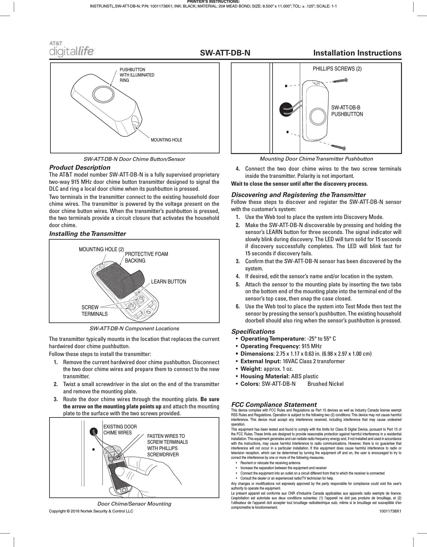 Product DescriptionThe AT&T model number SW-ATT-DB-N is a fully supervised proprietary two-way 915 MHz door chime button transmitter designed to signal the DLC and ring a local door chime when its pushbutton is pressed.Two terminals in the transmitter connect to the existing household door chime wires. The transmitter is powered by the voltage present on the door chime button wires. When the transmitter’s pushbutton is pressed, the two terminals provide a circuit closure that activates the household door chime.Installing the TransmitterThe transmitter typically mounts in the location that replaces the current hardwired door chime pushbutton.Follow these steps to install the transmitter:1. Remove the current hardwired door chime pushbutton. Disconnect the two door chime wires and prepare them to connect to the new transmitter.2. Twist a small screwdriver in the slot on the end of the transmitter and remove the mounting plate.3. Route the door chime wires through the mounting plate. Be sure the arrow on the mounting plate points up and attach the mounting plate to the surface with the two screws provided.4. Connect the two door chime wires to the two screw terminals inside the transmitter. Polarity is not important.Wait to close the sensor until after the discovery process.Discovering and Registering the TransmitterFollow these steps to discover and register the SW-ATT-DB-N sensor with the customer’s system:1. Use the Web tool to place the system into Discovery Mode.2. Make the SW-ATT-DB-N discoverable by pressing and holding the sensor’s LEARN button for three seconds. The signal indicator will slowly blink during discovery. The LED will turn solid for 15 seconds if discovery successfully completes. The LED will blink fast for 15 seconds if discovery fails.3. Confi rm that the SW-ATT-DB-N sensor has been discovered by the system.4. If desired, edit the sensor’s name and/or location in the system.5. Attach the sensor to the mounting plate by inserting the two tabs on the bottom end of the mounting plate into the terminal end of the sensor’s top case, then snap the case closed.6. Use the Web tool to place the system into Test Mode then test the sensor by pressing the sensor’s pushbutton. The existing household doorbell should also ring when the sensor’s pushbutton is pressed.Specifi cations• Operating Temperature: -25° to 55° C • Operating Frequency: 915 MHz• Dimensions: 2.75 x 1.17 x 0.63 in. (6.98 x 2.97 x 1.00 cm)• External Input: 16VAC Class 2 transformer• Weight: approx. 1 oz.• Housing Material: ABS plastic• Colors: SW-ATT-DB-N Brushed Nickel PRINTER’S INSTRUCTIONS:INSTR,INSTL,SW-ATT-DB-N; P/N: 10011738X1; INK: BLACK; MATERIAL: 20# MEAD BOND; SIZE: 8.500” x 11.000”; TOL: ± .125”; SCALE: 1-1 SW-ATT-DB-N Installation InstructionsPROTECTIVE FOAMBACKINGSCREWTERMINALSLEARN BUTTONMOUNTING HOLE (2)EXISTING DOORCHIME WIRES FASTEN WIRES TOSCREW TERMINALSWITH PHILLIPS SCREWDRIVERSW-ATT-DB-N Door Chime Button/SensorSW-ATT-DB-N Component LocationsDoor Chime/Sensor MountingFCC Compliance StatementThis device complies with FCC Rules and Regulations as Part 15 devices as well as Industry Canada license exempt RSS Rules and Regulations. Operation is subject to the following two (2) conditions: This device may not cause harmful interference. This device must accept any interference received, including interference that may cause undesired operation. This equipment has been tested and found to comply with the limits for Class B Digital Device, pursuant to Part 15 of the FCC Rules. These limits are designed to provide reasonable protection against harmful interference in a residential installation. This equipment generates and can radiate radio frequency energy and, if not installed and used in accordance with the instructions, may cause harmful interference to radio communications. However, there is no guarantee that interference will not occur in a particular installation. If this equipment does cause harmful interference to radio or television reception, which can be determined by turning the equipment off and on, the user is encouraged to try to correct the interference by one or more of the following measures.• Reorient or relocate the receiving antenna• Increase the separation between the equipment and receiver• Connect the equipment into an outlet on a circuit different from that to which the receiver is connected• Consult the dealer or an experienced radio/TV technician for help.Any changes or modifi cations not expressly approved by the party responsible for compliance could void the user’s authority to operate the equipment.Le présent appareil est conforme aux CNR d’Industrie Canada applicables aux appareils radio exempts de licence. L’exploitation est autorisée aux deux conditions suivantes: (1) l’appareil ne doit pas produire de brouillage, et (2) l’utilisateur de l’appareil doit accepter tout brouillage radioélectrique subi, même si le brouillage est susceptible d’en compromettre le fonctionnement.Copyright © 2016 Nortek Security & Control LLC 10011738X1PUSHBUTTONWITH ILLUMINATEDRINGMOUNTING HOLEPHILLIPS SCREWS (2)SW-ATT-DB-BPUSHBUTTONMounting Door Chime Transmitter Pushbutton