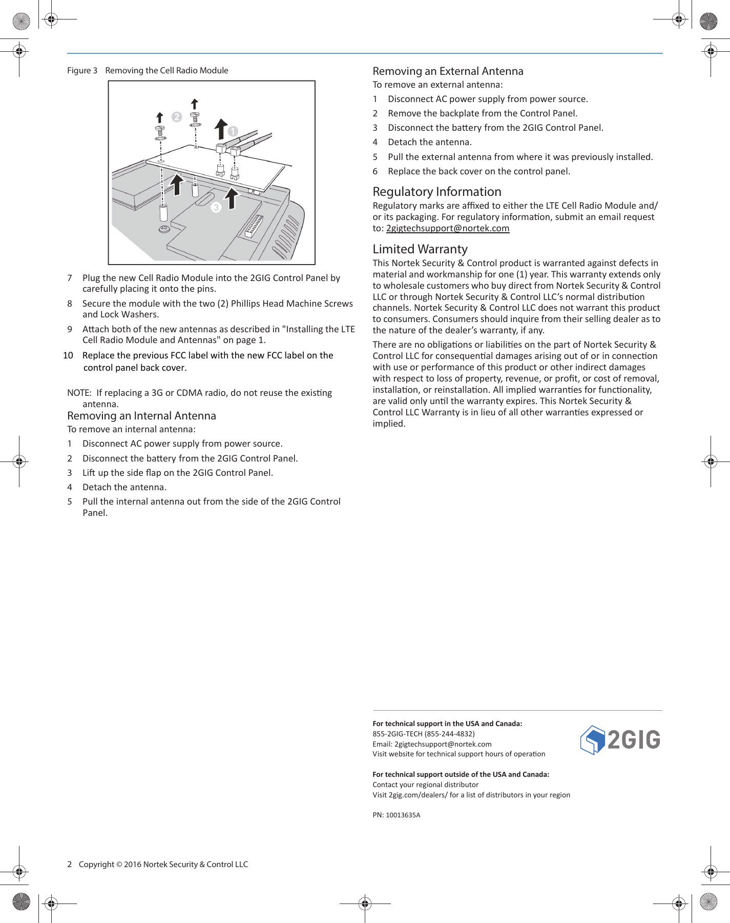 2 Copyright © 2016 Nortek Security & Control LLCFigure 3 Removing the Cell Radio Module7Plug the new Cell Radio Module into the 2GIG Control Panel by carefully placing it onto the pins. 8Secure the module with the two (2) Phillips Head Machine Screws and Lock Washers. 9Aach both of the new antennas as described in "Installing the LTE Cell Radio Module and Antennas" on page 1. NOTE: If replacing a 3G or CDMA radio, do not reuse the exisng antenna.Removing an Internal AntennaTo remove an internal antenna:1Disconnect AC power supply from power source. 2Disconnect the baery from the 2GIG Control Panel. 3Li up the side flap on the 2GIG Control Panel. 4Detach the antenna.5Pull the internal antenna out from the side of the 2GIG Control Panel. Removing an External AntennaTo remove an external antenna:1Disconnect AC power supply from power source.2Remove the backplate from the Control Panel. 3Disconnect the baery from the 2GIG Control Panel.4Detach the antenna. 5Pull the external antenna from where it was previously installed. 6Replace the back cover on the control panel.Regulatory InformationRegulatory marks are affixed to either the LTE Cell Radio Module and/or its packaging. For regulatory informaon, submit an email request to: 2gigtechsupport@nortek.comLimited WarrantyThis Nortek Security & Control product is warranted against defects in material and workmanship for one (1) year. This warranty extends only to wholesale customers who buy direct from Nortek Security & Control LLC or through Nortek Security & Control LLC’s normal distribuon channels. Nortek Security & Control LLC does not warrant this product to consumers. Consumers should inquire from their selling dealer as to the nature of the dealer’s warranty, if any.There are no obligaons or liabilies on the part of Nortek Security & Control LLC for consequenal damages arising out of or in connecon with use or performance of this product or other indirect damages with respect to loss of property, revenue, or profit, or cost of removal, installaon, or reinstallaon. All implied warranes for funconality, are valid only unl the warranty expires. This Nortek Security & Control LLC Warranty is in lieu of all other warranes expressed or implied. For technical support in the USA and Canada:855-2GIG-TECH (855-244-4832)Email: 2gigtechsupport@nortek.comVisit website for technical support hours of operaonFor technical support outside of the USA and Canada:Contact your regional distributorVisit 2gig.com/dealers/ for a list of distributors in your regionPN: 10013635A10 Replace the previous FCC label with the new FCC label on the control panel back cover.