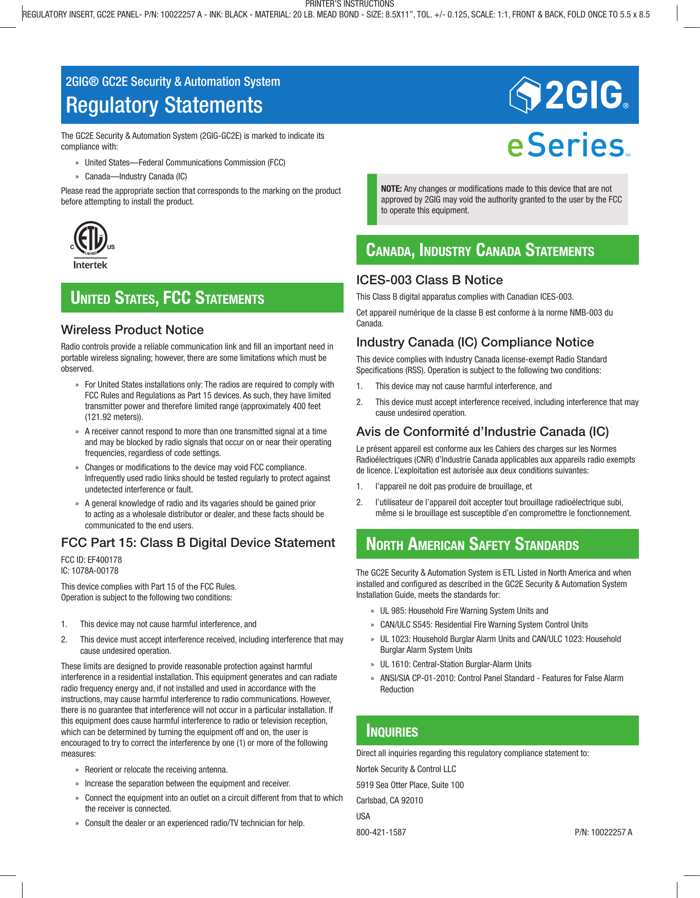 2GIG® GC2E Security & Automation SystemRegulatory StatementsThe GC2E Security & Automation System (2GIG-GC2E) is marked to indicate its compliance with: » United States—Federal Communications Commission (FCC) » Canada—Industry Canada (IC)Please read the appropriate section that corresponds to the marking on the product before attempting to install the product.United StateS, FCC StatementSCanada, indUStry Canada StatementSnorth ameriCan SaFety StandardSinqUirieSWireless Product NoticeRadio controls provide a reliable communication link and ll an important need in portable wireless signaling; however, there are some limitations which must be observed. » For United States installations only: The radios are required to comply with FCC Rules and Regulations as Part 15 devices. As such, they have limited transmitter power and therefore limited range (approximately 400 feet (121.92 meters)). » A receiver cannot respond to more than one transmitted signal at a time and may be blocked by radio signals that occur on or near their operating frequencies, regardless of code settings. » Changes or modications to the device may void FCC compliance. Infrequently used radio links should be tested regularly to protect against undetected interference or fault. » A general knowledge of radio and its vagaries should be gained prior to acting as a wholesale distributor or dealer, and these facts should be communicated to the end users.FCC Part 15: Class B Digital Device StatementFCC ID: EF400178IC: 1078A-00178This device complies with Part 15 of the FCC Rules.Operation is subject to the following two conditions:1. This device may not cause harmful interference, and2. This device must accept interference received, including interference that maycause undesired operation.These limits are designed to provide reasonable protection against harmful interference in a residential installation. This equipment generates and can radiate radio frequency energy and, if not installed and used in accordance with the instructions, may cause harmful interference to radio communications. However, there is no guarantee that interference will not occur in a particular installation. If this equipment does cause harmful interference to radio or television reception, which can be determined by turning the equipment off and on, the user is encouraged to try to correct the interference by one (1) or more of the following measures: » Reorient or relocate the receiving antenna. » Increase the separation between the equipment and receiver. » Connect the equipment into an outlet on a circuit different from that to which the receiver is connected. » Consult the dealer or an experienced radio/TV technician for help. NOTE: Any changes or modications made to this device that are not approved by 2GIG may void the authority granted to the user by the FCC to operate this equipment.ICES-003 Class B NoticeThis Class B digital apparatus complies with Canadian ICES-003.Cet appareil numérique de la classe B est conforme à la norme NMB-003 du Canada.Industry Canada (IC) Compliance NoticeThis device complies with Industry Canada license-exempt Radio Standard Specications (RSS). Operation is subject to the following two conditions:1. This device may not cause harmful interference, and2. This device must accept interference received, including interference that maycause undesired operation.Avis de Conformité d’Industrie Canada (IC)Le présent appareil est conforme aux les Cahiers des charges sur les Normes Radioélectriques (CNR) d’Industrie Canada applicables aux appareils radio exempts de licence. L’exploitation est autorisée aux deux conditions suivantes:1. l’appareil ne doit pas produire de brouillage, et2. l’utilisateur de l’appareil doit accepter tout brouillage radioélectrique subi, même si le brouillage est susceptible d’en compromettre le fonctionnement.The GC2E Security & Automation System is ETL Listed in North America and when installed and congured as described in the GC2E Security & Automation System Installation Guide, meets the standards for: » UL 985: Household Fire Warning System Units and » CAN/ULCS545:Residential Fire Warning System Control Units » UL 1023: Household Burglar Alarm Units and CAN/ULC1023: Household Burglar Alarm System Units » UL 1610: Central-Station Burglar-Alarm Units » ANSI/SIA CP-01-2010: Control Panel Standard - Features for False Alarm ReductionDirect all inquiries regarding this regulatory compliance statement to:Nortek Security &Control LLC5919 Sea Otter Place, Suite 100Carlsbad, CA92010USA800-421-1587 P/N: 10022257 APRINTER’S INSTRUCTIONSREGULATORY INSERT, GC2E PANEL- P/N: 10022257 A - INK: BLACK - MATERIAL: 20 LB. MEAD BOND - SIZE: 8.5X11”, TOL. +/- 0.125, SCALE: 1:1, FRONT & BACK, FOLD ONCE TO 5.5 x 8.5