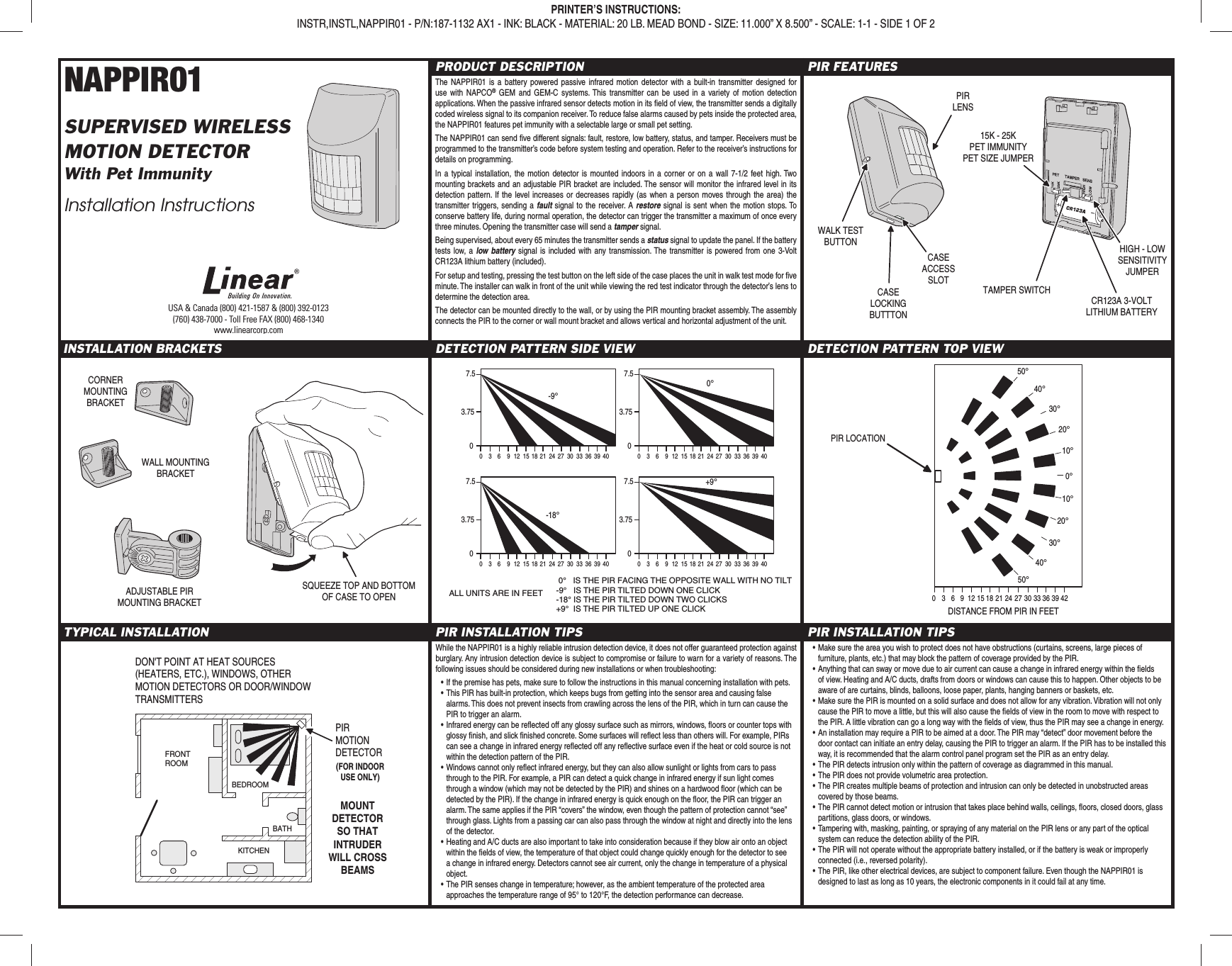 NAPPIR01SUPERVISED WIRELESSMOTION DETECTORWith Pet ImmunityInstallation InstructionsPRODUCT DESCRIPTIONThe NAPPIR01 is a battery powered passive infrared motion detector with a built-in transmitter designed for use with NAPCO® GEM and GEM-C systems. This transmitter can be used in a variety of motion detection applications. When the passive infrared sensor detects motion in its ﬁ eld of view, the transmitter sends a digitally coded wireless signal to its companion receiver. To reduce false alarms caused by pets inside the protected area, the NAPPIR01 features pet immunity with a selectable large or small pet setting.The NAPPIR01 can send ﬁ ve different signals: fault, restore, low battery, status, and tamper. Receivers must be programmed to the transmitter’s code before system testing and operation. Refer to the receiver’s instructions for details on programming.In a typical installation, the motion detector is mounted indoors in a corner or on a wall 7-1/2 feet high. Two mounting brackets and an adjustable PIR bracket are included. The sensor will monitor the infrared level in its detection pattern. If the level increases or decreases rapidly (as when a person moves through the area) the transmitter triggers, sending a fault signal to the receiver. A restore signal is sent when the motion stops. To conserve battery life, during normal operation, the detector can trigger the transmitter a maximum of once every three minutes. Opening the transmitter case will send a tamper signal.Being supervised, about every 65 minutes the transmitter sends a status signal to update the panel. If the battery tests low, a low battery signal is included with any transmission. The transmitter is powered from one 3-Volt CR123A lithium battery (included).For setup and testing, pressing the test button on the left side of the case places the unit in walk test mode for ﬁ ve minute. The installer can walk in front of the unit while viewing the red test indicator through the detector’s lens to determine the detection area.The detector can be mounted directly to the wall, or by using the PIR mounting bracket assembly. The assembly connects the PIR to the corner or wall mount bracket and allows vertical and horizontal adjustment of the unit.PIR FEATURESINSTALLATION BRACKETS DETECTION PATTERN SIDE VIEW DETECTION PATTERN TOP VIEWTYPICAL INSTALLATION PIR INSTALLATION TIPS PIR INSTALLATION TIPSUSA &amp; Canada (800) 421-1587 &amp; (800) 392-0123(760) 438-7000 - Toll Free FAX (800) 468-1340www.linearcorp.comPRINTER’S INSTRUCTIONS:INSTR,INSTL,NAPPIR01 - P/N:187-1132 AX1 - INK: BLACK - MATERIAL: 20 LB. MEAD BOND - SIZE: 11.000” X 8.500” - SCALE: 1-1 - SIDE 1 OF 2WALK TESTBUTTONPIRLENSCASELOCKINGBUTTTON15K - 25KPET IMMUNITYPET SIZE JUMPERTAMPER SWITCHHIGH - LOWSENSITIVITYJUMPERCR123A 3-VOLTLITHIUM BATTERYCASEACCESSSLOTWALL MOUNTINGBRACKETCORNERMOUNTINGBRACKETADJUSTABLE PIRMOUNTING BRACKETSQUEEZE TOP AND BOTTOMOF CASE TO OPEN7.53.750036 9 12 15 1821 24 27 3033 363940-9°7.53.750036 9 12 15 1821 24 27 3033 3639400°7.53.750036 9 12 15 1821 24 27 3033 363940-18°7.53.750036 9 12 15 1821 24 27 3033 363940+9° 0°   IS THE PIR FACING THE OPPOSITE WALL WITH NO TILT-9°   IS THE PIR TILTED DOWN ONE CLICK-18° IS THE PIR TILTED DOWN TWO CLICKS+9°  IS THE PIR TILTED UP ONE CLICKALL UNITS ARE IN FEET 036 9 12 15 1821 24 27 3033 36394250°40°30°20°10°0°10°20°30°40°50°DISTANCE FROM PIR IN FEETPIR LOCATIONDON&apos;T POINT AT HEAT SOURCES (HEATERS, ETC.), WINDOWS, OTHER MOTION DETECTORS OR DOOR/WINDOWTRANSMITTERSBEDROOMBATHKITCHENFRONTROOM(FOR INDOORUSE ONLY)MOUNTDETECTORSO THATINTRUDERWILL CROSSBEAMSPIRMOTIONDETECTORWhile the NAPPIR01 is a highly reliable intrusion detection device, it does not offer guaranteed protection against burglary. Any intrusion detection device is subject to compromise or failure to warn for a variety of reasons. The following issues should be considered during new installations or when troubleshooting:• If the premise has pets, make sure to follow the instructions in this manual concerning installation with pets.• This PIR has built-in protection, which keeps bugs from getting into the sensor area and causing false alarms. This does not prevent insects from crawling across the lens of the PIR, which in turn can cause the PIR to trigger an alarm.• Infrared energy can be reﬂ ected off any glossy surface such as mirrors, windows, ﬂ oors or counter tops with glossy ﬁ nish, and slick ﬁ nished concrete. Some surfaces will reﬂ ect less than others will. For example, PIRs can see a change in infrared energy reﬂ ected off any reﬂ ective surface even if the heat or cold source is not within the detection pattern of the PIR.• Windows cannot only reﬂ ect infrared energy, but they can also allow sunlight or lights from cars to pass through to the PIR. For example, a PIR can detect a quick change in infrared energy if sun light comes through a window (which may not be detected by the PIR) and shines on a hardwood ﬂ oor (which can be detected by the PIR). If the change in infrared energy is quick enough on the ﬂ oor, the PIR can trigger an alarm. The same applies if the PIR “covers” the window, even though the pattern of protection cannot “see” through glass. Lights from a passing car can also pass through the window at night and directly into the lens of the detector.• Heating and A/C ducts are also important to take into consideration because if they blow air onto an object within the ﬁ elds of view, the temperature of that object could change quickly enough for the detector to see a change in infrared energy. Detectors cannot see air current, only the change in temperature of a physical object.• The PIR senses change in temperature; however, as the ambient temperature of the protected area approaches the temperature range of 95° to 120°F, the detection performance can decrease.• Make sure the area you wish to protect does not have obstructions (curtains, screens, large pieces of furniture, plants, etc.) that may block the pattern of coverage provided by the PIR.• Anything that can sway or move due to air current can cause a change in infrared energy within the ﬁ elds of view. Heating and A/C ducts, drafts from doors or windows can cause this to happen. Other objects to be aware of are curtains, blinds, balloons, loose paper, plants, hanging banners or baskets, etc.• Make sure the PIR is mounted on a solid surface and does not allow for any vibration. Vibration will not only cause the PIR to move a little, but this will also cause the ﬁ elds of view in the room to move with respect to the PIR. A little vibration can go a long way with the ﬁ elds of view, thus the PIR may see a change in energy.• An installation may require a PIR to be aimed at a door. The PIR may “detect” door movement before the door contact can initiate an entry delay, causing the PIR to trigger an alarm. If the PIR has to be installed this way, it is recommended that the alarm control panel program set the PIR as an entry delay. • The PIR detects intrusion only within the pattern of coverage as diagrammed in this manual.• The PIR does not provide volumetric area protection.• The PIR creates multiple beams of protection and intrusion can only be detected in unobstructed areas covered by those beams.• The PIR cannot detect motion or intrusion that takes place behind walls, ceilings, ﬂ oors, closed doors, glass partitions, glass doors, or windows.• Tampering with, masking, painting, or spraying of any material on the PIR lens or any part of the optical system can reduce the detection ability of the PIR.• The PIR will not operate without the appropriate battery installed, or if the battery is weak or improperly connected (i.e., reversed polarity).• The PIR, like other electrical devices, are subject to component failure. Even though the NAPPIR01 is designed to last as long as 10 years, the electronic components in it could fail at any time.