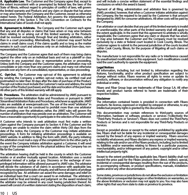 10 USA. Applicable Law. The Customer and the Company agree that, except to the extent inconsistent with or preempted by federal law, the laws of the State of Illinois, without regard to principles of conict of laws, will govern the limited warranty and Products and any claim or dispute that has arisen or may arise between the Company and the Customer, except as otherwise stated herein. The Federal Arbitration Act governs the interpretation and enforcement of this Section 5. The U.N. Convention on Contracts for the International Sales of Goods shall not apply.B. Agreement to Arbitrate. The Company and the Customer each agree that any and all disputes or claims that have arisen or may arise between them relating to or arising out of this limited warranty or the Products shall be resolved exclusively through nal and binding arbitration, rather than in a court proceeding. Alternatively, the Customer may assert his/her claims in small claims court, if the claims qualify and so long as the matter remains in such court and advances only on an individual (non-class, non-representative) basis. The Company and the Customer agree that each of them may bring claims against the other only on an individual basis and not as a plainti or class member in any purported class or representative action or proceeding. Unless both the Company and the Customer agree, the arbitration may not consolidate or join more than one person’s claims and many not otherwise preside over any form of a consolidated, representative, or class proceeding.C. Opt-Out. The Customer may opt-out of this agreement to arbitrate by sending the Company a written opt-out notice, via certied mail and postmarked no later than 30 days after the date of purchase of the Product. The opt-out notice must include the Customer’s name and address, the serial number of the Product purchased, and the date and location of the purchase. All other parts of this limited warranty will still apply. D. Procedures. The arbitration shall be administered by JAMS pursuant to its Comprehensive Arbitration Rules and Procedures or pursuant to JAMS’ Streamlined Arbitration Rules and Procedures, whichever as applicable. JAMS’ rules are available at www.jamsadr.com. The use of the word “arbitrator” in this provision shall not be construed to prohibit more than one arbitrator from presiding over the arbitration; rather, the JAMS’ rules will govern the number of arbitrators that may preside over an arbitration. The Customer will have a reasonable opportunity to participate in the selection of the arbitrator. A Customer who intends to seek arbitration must rst make a written claim against the Company pursuant to Section 4. If the Customer and the Company are unable to resolve the claim within thirty (30) days from the date of the notice, the Company or the Customer may initiate arbitration proceedings. A form for initiating arbitration proceedings is available on JAMS’ website. In addition to ling the form with JAMS, the party initiating the arbitration must mail a copy of the completed form to the other party. In the event the Company initiates arbitration against a Customer, it will send a copy of the completed form to the physical address the Company has on le for the Customer. The arbitration hearing shall be held in the county in which the Customer resides or at another mutually agreed location. Arbitration uses a neutral arbitrator instead of a judge or jury. Discovery or the exchange of non-privileged information will be allowed pursuant to JAMS’ rules. The arbitrator will decide the substance of all claims in accordance with applicable law, including recognized principles of equity, and will honor all claims of privilege recognized by law. An arbitrator can award the same damages and relief on an individual basis that a court can award to an individual. The arbitrator’s award shall be nal and binding and judgment on the award rendered by the arbitrator may be entered in any court having jurisdiction thereof. An award will consist of a written statement stating the disposition of each claim, and will include a concise written statement of the essential ndings and conclusions on which the award is based. Payment of all ling, administration and arbitrator fees is governed by JAMS; provided, however, that when a Customer initiates arbitration against the Company, the fee required to be paid by the Customer is that amount designated by JAMS for consumer arbitrations. All other costs will be paid by the Company. If an arbitrator or court decides that any part of this limited warranty is invalid or unenforceable, the other parts of the limited warranty shall still apply to the extent applicable. In the event that this agreement to arbitrate is wholly inapplicable, the Customers agree that any claim or dispute that has arisen or may arise between the Customer and the Company must be resolved exclusively by a state or federal court located in Cook County, Illinois. The Customer agrees to submit to the personal jurisdiction of the courts located within Cook County, Illinois, for the purpose of litigating all such claims or disputes.The manufacturer is not responsible for any radio or tv interference caused by unauthorized modications to this equipment. Such modications could void the user’s authority to operate the equipment.Legal NoticesAll information, including, but not limited to, information regarding the features, functionality, and/or other product specication are subject to change without notice. Fibaro reserves all rights to revise or update its products, software, or documentation without any obligation to notify any individual or entity.Fibaro and Fibar Group logo are trademarks of Fibar Group S.A. All other brands and product names referred to herein are trademarks of their respective holders.DisclaimerThe information contained herein is provided in connection with Fibaro products. No license, expressed or implied by estoppel or otherwise, to any intellectual property rights is granted by this documents.This documentation may contain references to third-party sources of information, hardware or software, products or services (“collectively the “Third-Party Products or Services”). Fibaro does not control the Third-Party Products or Services and is not responsible for any Third-Party Products or Services.Except as provided above or except to the extent prohibited by applicable law, Fibaro shall not be liable for any incidental or consequential damages caused by the breach of any express or implied warranty. Fibaro assumes no liability whatsoever, and Fibaro disclaims any express or implied warranty, relating to the sale and/or use of the Fibaro products, including, but to limited to, liabilities and/or warranties relating to tness for a particular purpose, merchantability, and/or infringement of any patent, copyright and/or other intellectual property right.Except to the extent prohibited by applicable law, Fibaro’s liability shall not exceed the price paid for the Fibaro products from direct, indirect, special, incidental or consequential damages resulting from the sue of the products, its accompanying software, or product specications, manuals, installation guides and/or any other documentation. Some states, provinces or jurisdictions do not allow the exclusion or limitation of incidental or consequential damages or other limitations on warranties, so the above limitations or exclusion may not apply to you. You may also have other rights that vary from state to state or province to province.
