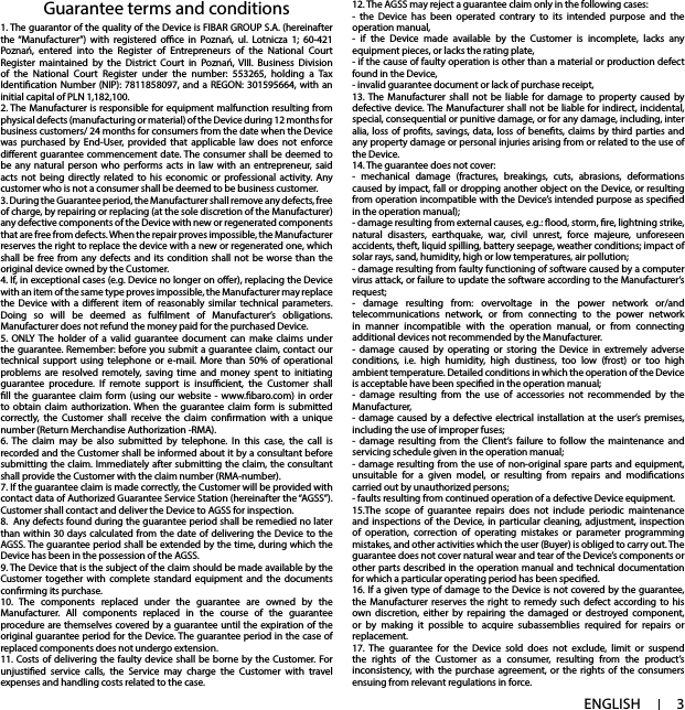 3ENGLISHGuarantee terms and conditions 12. The AGSS may reject a guarantee claim only in the following cases:- the Device has been operated contrary to its intended purpose and the operation manual,- if the Device made available by the Customer is incomplete, lacks any equipment pieces, or lacks the rating plate,- if the cause of faulty operation is other than a material or production defect found in the Device,- invalid guarantee document or lack of purchase receipt,13. The Manufacturer shall not be liable for damage to property caused by defective device. The Manufacturer shall not be liable for indirect, incidental, special, consequential or punitive damage, or for any damage, including, inter alia, loss of prots, savings, data, loss of benets, claims by third parties and any property damage or personal injuries arising from or related to the use of the Device.14. The guarantee does not cover:- mechanical damage (fractures, breakings, cuts, abrasions, deformations caused by impact, fall or dropping another object on the Device, or resulting from operation incompatible with the Device’s intended purpose as specied in the operation manual);- damage resulting from external causes, e.g.: ood, storm, re, lightning strike, natural disasters, earthquake, war, civil unrest, force majeure, unforeseen accidents, theft, liquid spilling, battery seepage, weather conditions; impact of solar rays, sand, humidity, high or low temperatures, air pollution;- damage resulting from faulty functioning of software caused by a computer virus attack, or failure to update the software according to the Manufacturer’s request;- damage resulting from: overvoltage in the power network or/and telecommunications network, or from connecting to the power network in manner incompatible with the operation manual, or from connecting additional devices not recommended by the Manufacturer.- damage caused by operating or storing the Device in extremely adverse conditions, i.e. high humidity, high dustiness, too low (frost) or too high ambient temperature. Detailed conditions in which the operation of the Device is acceptable have been specied in the operation manual;- damage resulting from the use of accessories not recommended by the Manufacturer,- damage caused by a defective electrical installation at the user’s premises, including the use of improper fuses;- damage resulting from the Client’s failure to follow the maintenance and servicing schedule given in the operation manual;- damage resulting from the use of non-original spare parts and equipment, unsuitable for a given model, or resulting from repairs and modications carried out by unauthorized persons;- faults resulting from continued operation of a defective Device equipment.15.The scope of guarantee repairs does not include periodic maintenance and inspections of the Device, in particular cleaning, adjustment, inspection of operation, correction of operating mistakes or parameter programming mistakes, and other activities which the user (Buyer) is obliged to carry out. The guarantee does not cover natural wear and tear of the Device’s components or other parts described in the operation manual and technical documentation for which a particular operating period has been specied.16. If a given type of damage to the Device is not covered by the guarantee, the Manufacturer reserves the right to remedy such defect according to his own discretion, either by repairing the damaged or destroyed component, or by making it possible to acquire subassemblies required for repairs or replacement.17. The guarantee for the Device sold does not exclude, limit or suspend the rights of the Customer as a consumer, resulting from the product’s inconsistency, with the purchase agreement, or the rights of the consumers ensuing from relevant regulations in force.1. The guarantor of the quality of the Device is FIBAR GROUP S.A. (hereinafter the “Manufacturer”) with registered oce in Poznań, ul. Lotnicza 1; 60-421 Poznań, entered into the Register of Entrepreneurs of the National Court Register maintained by the District Court in Poznań, VIII. Business Division of the National Court Register under the number: 553265, holding a Tax Identication Number (NIP): 7811858097, and a REGON: 301595664, with an initial capital of PLN 1,182,100.2. The Manufacturer is responsible for equipment malfunction resulting from physical defects (manufacturing or material) of the Device during 12 months for business customers/ 24 months for consumers from the date when the Device was purchased by End-User, provided that applicable law does not enforce dierent guarantee commencement date. The consumer shall be deemed to be any natural person who performs acts in law with an entrepreneur, said acts not being directly related to his economic or professional activity. Any customer who is not a consumer shall be deemed to be business customer.3. During the Guarantee period, the Manufacturer shall remove any defects, free of charge, by repairing or replacing (at the sole discretion of the Manufacturer) any defective components of the Device with new or regenerated components that are free from defects. When the repair proves impossible, the Manufacturer reserves the right to replace the device with a new or regenerated one, which shall be free from any defects and its condition shall not be worse than the original device owned by the Customer.4. If, in exceptional cases (e.g. Device no longer on oer), replacing the Device with an item of the same type proves impossible, the Manufacturer may replace the Device with a dierent item of reasonably similar technical parameters. Doing so will be deemed as fullment of Manufacturer’s obligations. Manufacturer does not refund the money paid for the purchased Device.5. ONLY The holder of a valid guarantee document can make claims under the guarantee. Remember: before you submit a guarantee claim, contact our technical support using telephone or e-mail. More than 50% of operational problems are resolved remotely, saving time and money spent to initiating guarantee procedure. If remote support is insucient, the Customer shall ll the guarantee claim form (using our website - www.baro.com) in order to obtain claim authorization. When the guarantee claim form is submitted correctly, the Customer shall receive the claim conrmation with a unique number (Return Merchandise Authorization -RMA).6. The claim may be also submitted by telephone. In this case, the call is recorded and the Customer shall be informed about it by a consultant before submitting the claim. Immediately after submitting the claim, the consultant shall provide the Customer with the claim number (RMA-number).7. If the guarantee claim is made correctly, the Customer will be provided with contact data of Authorized Guarantee Service Station (hereinafter the “AGSS”). Customer shall contact and deliver the Device to AGSS for inspection.8. Any defects found during the guarantee period shall be remedied no later than within 30 days calculated from the date of delivering the Device to the AGSS. The guarantee period shall be extended by the time, during which the Device has been in the possession of the AGSS.9. The Device that is the subject of the claim should be made available by the Customer together with complete standard equipment and the documents conrming its purchase.10. The components replaced under the guarantee are owned by the Manufacturer. All components replaced in the course of the guarantee procedure are themselves covered by a guarantee until the expiration of the original guarantee period for the Device. The guarantee period in the case of replaced components does not undergo extension.11. Costs of delivering the faulty device shall be borne by the Customer. For unjustied service calls, the Service may charge the Customer with travel expenses and handling costs related to the case.