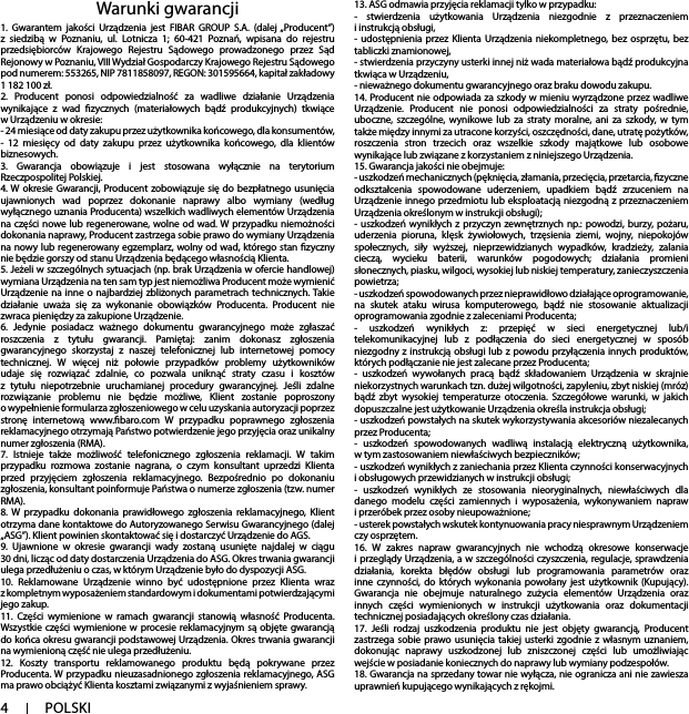 41. Gwarantem jakości Urządzenia jest FIBAR GROUP S.A. (dalej „Producent”) z siedzibą w Poznaniu, ul. Lotnicza 1; 60-421 Poznań, wpisana do rejestru przedsiębiorców Krajowego Rejestru Sądowego prowadzonego przez Sąd Rejonowy w Poznaniu, VIII Wydział Gospodarczy Krajowego Rejestru Sądowego pod numerem: 553265, NIP 7811858097, REGON: 301595664, kapitał zakładowy 1 182 100 zł.2. Producent ponosi odpowiedzialność za wadliwe działanie Urządzenia wynikające z wad zycznych (materiałowych bądź produkcyjnych) tkwiące w Urządzeniu w okresie:- 24 miesiące od daty zakupu przez użytkownika końcowego, dla konsumentów, - 12 miesięcy od daty zakupu przez użytkownika końcowego, dla klientów biznesowych.3. Gwarancja obowiązuje i jest stosowana wyłącznie na terytorium Rzeczpospolitej Polskiej.4. W okresie Gwarancji, Producent zobowiązuje się do bezpłatnego usunięcia ujawnionych wad poprzez dokonanie naprawy albo wymiany (według wyłącznego uznania Producenta) wszelkich wadliwych elementów Urządzenia na części nowe lub regenerowane, wolne od wad. W przypadku niemożności dokonania naprawy, Producent zastrzega sobie prawo do wymiany Urządzenia na nowy lub regenerowany egzemplarz, wolny od wad, którego stan zyczny nie będzie gorszy od stanu Urządzenia będącego własnością Klienta.5. Jeżeli w szczególnych sytuacjach (np. brak Urządzenia w ofercie handlowej) wymiana Urządzenia na ten sam typ jest niemożliwa Producent może wymienić Urządzenie na inne o najbardziej zbliżonych parametrach technicznych. Takie działanie uważa się za wykonanie obowiązków Producenta. Producent nie zwraca pieniędzy za zakupione Urządzenie.6. Jedynie posiadacz ważnego dokumentu gwarancyjnego może zgłaszać roszczenia z tytułu gwarancji. Pamiętaj: zanim dokonasz zgłoszenia gwarancyjnego skorzystaj z naszej telefonicznej lub internetowej pomocy technicznej. W więcej niż połowie przypadków problemy użytkowników udaje się rozwiązać zdalnie, co pozwala uniknąć straty czasu i kosztów z tytułu niepotrzebnie uruchamianej procedury gwarancyjnej. Jeśli zdalne rozwiązanie problemu nie będzie możliwe, Klient zostanie poproszony o wypełnienie formularza zgłoszeniowego w celu uzyskania autoryzacji poprzez stronę internetową www.baro.com W przypadku poprawnego zgłoszenia reklamacyjnego otrzymają Państwo potwierdzenie jego przyjęcia oraz unikalny numer zgłoszenia (RMA).7. Istnieje także możliwość telefonicznego zgłoszenia reklamacji. W takim przypadku rozmowa zostanie nagrana, o czym konsultant uprzedzi Klienta przed przyjęciem zgłoszenia reklamacyjnego. Bezpośrednio po dokonaniu zgłoszenia, konsultant poinformuje Państwa o numerze zgłoszenia (tzw. numer RMA).8. W przypadku dokonania prawidłowego zgłoszenia reklamacyjnego, Klient otrzyma dane kontaktowe do Autoryzowanego Serwisu Gwarancyjnego (dalej „ASG”). Klient powinien skontaktować się i dostarczyć Urządzenie do AGS.9. Ujawnione w okresie gwarancji wady zostaną usunięte najdalej w ciągu 30 dni, licząc od daty dostarczenia Urządzenia do ASG. Okres trwania gwarancji ulega przedłużeniu o czas, w którym Urządzenie było do dyspozycji ASG.10. Reklamowane Urządzenie winno być udostępnione przez Klienta wraz z kompletnym wyposażeniem standardowym i dokumentami potwierdzającymi jego zakup.11. Części wymienione w ramach gwarancji stanowią własność Producenta. Wszystkie części wymienione w procesie reklamacyjnym są objęte gwarancją do końca okresu gwarancji podstawowej Urządzenia. Okres trwania gwarancji na wymienioną część nie ulega przedłużeniu.12. Koszty transportu reklamowanego produktu będą pokrywane przez Producenta. W przypadku nieuzasadnionego zgłoszenia reklamacyjnego, ASG ma prawo obciążyć Klienta kosztami związanymi z wyjaśnieniem sprawy.13. ASG odmawia przyjęcia reklamacji tylko w przypadku: - stwierdzenia użytkowania Urządzenia niezgodnie z przeznaczeniem i instrukcją obsługi,- udostępnienia przez Klienta Urządzenia niekompletnego, bez osprzętu, bez tabliczki znamionowej, - stwierdzenia przyczyny usterki innej niż wada materiałowa bądź produkcyjna tkwiąca w Urządzeniu, - nieważnego dokumentu gwarancyjnego oraz braku dowodu zakupu.14. Producent nie odpowiada za szkody w mieniu wyrządzone przez wadliwe Urządzenie. Producent nie ponosi odpowiedzialności za straty pośrednie, uboczne, szczególne, wynikowe lub za straty moralne, ani za szkody, w tym także między innymi za utracone korzyści, oszczędności, dane, utratę pożytków, roszczenia stron trzecich oraz wszelkie szkody majątkowe lub osobowe wynikające lub związane z korzystaniem z niniejszego Urządzenia.15. Gwarancja jakości nie obejmuje:- uszkodzeń mechanicznych (pęknięcia, złamania, przecięcia, przetarcia, zyczne odkształcenia spowodowane uderzeniem, upadkiem bądź zrzuceniem na Urządzenie innego przedmiotu lub eksploatacją niezgodną z przeznaczeniem Urządzenia określonym w instrukcji obsługi);- uszkodzeń wynikłych z przyczyn zewnętrznych np.: powodzi, burzy, pożaru, uderzenia pioruna, klęsk żywiołowych, trzęsienia ziemi, wojny, niepokojów społecznych, siły wyższej, nieprzewidzianych wypadków, kradzieży, zalania cieczą, wycieku baterii, warunków pogodowych; działania promieni słonecznych, piasku, wilgoci, wysokiej lub niskiej temperatury, zanieczyszczenia powietrza;- uszkodzeń spowodowanych przez nieprawidłowo działające oprogramowanie, na skutek ataku wirusa komputerowego, bądź nie stosowanie aktualizacji oprogramowania zgodnie z zaleceniami Producenta;- uszkodzeń wynikłych z: przepięć w sieci energetycznej lub/i telekomunikacyjnej lub z podłączenia do sieci energetycznej w sposób niezgodny z instrukcją obsługi lub z powodu przyłączenia innych produktów, których podłączanie nie jest zalecane przez Producenta;- uszkodzeń wywołanych pracą bądź składowaniem Urządzenia w skrajnie niekorzystnych warunkach tzn. dużej wilgotności, zapyleniu, zbyt niskiej (mróz) bądź zbyt wysokiej temperaturze otoczenia. Szczegółowe warunki, w jakich dopuszczalne jest użytkowanie Urządzenia określa instrukcja obsługi;- uszkodzeń powstałych na skutek wykorzystywania akcesoriów niezalecanych przez Producenta;- uszkodzeń spowodowanych wadliwą instalacją elektryczną użytkownika, w tym zastosowaniem niewłaściwych bezpieczników;- uszkodzeń wynikłych z zaniechania przez Klienta czynności konserwacyjnych i obsługowych przewidzianych w instrukcji obsługi;- uszkodzeń wynikłych ze stosowania nieoryginalnych, niewłaściwych dla danego modelu części zamiennych i wyposażenia, wykonywaniem napraw i przeróbek przez osoby nieupoważnione;- usterek powstałych wskutek kontynuowania pracy niesprawnym Urządzeniem czy osprzętem.16. W zakres napraw gwarancyjnych nie wchodzą okresowe konserwacje i przeglądy Urządzenia, a w szczególności czyszczenia, regulacje, sprawdzenia działania, korekta błędów obsługi lub programowania parametrów oraz inne czynności, do których wykonania powołany jest użytkownik (Kupujący). Gwarancja nie obejmuje naturalnego zużycia elementów Urządzenia oraz innych części wymienionych w instrukcji użytkowania oraz dokumentacji technicznej posiadających określony czas działania.17. Jeśli rodzaj uszkodzenia produktu nie jest objęty gwarancją, Producent zastrzega sobie prawo usunięcia takiej usterki zgodnie z własnym uznaniem, dokonując naprawy uszkodzonej lub zniszczonej części lub umożliwiając wejście w posiadanie koniecznych do naprawy lub wymiany podzespołów. 18. Gwarancja na sprzedany towar nie wyłącza, nie ogranicza ani nie zawiesza uprawnień kupującego wynikających z rękojmi.Warunki gwarancjiPOLSKI