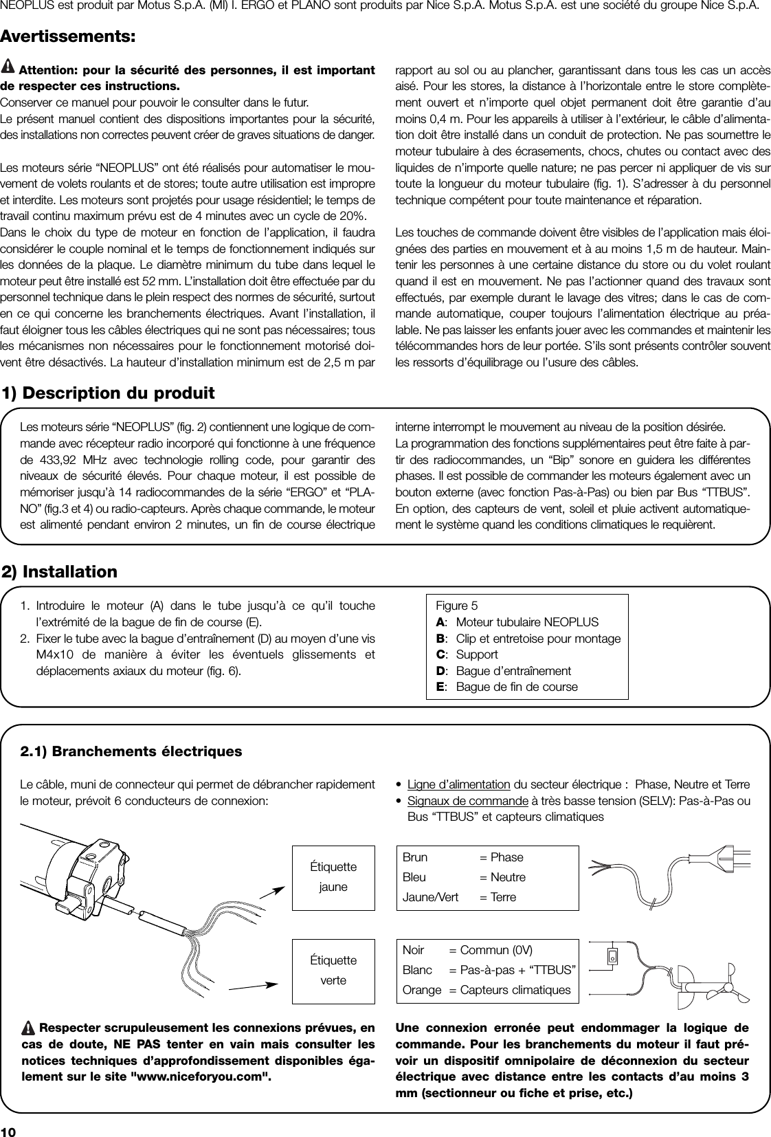 10Avertissements:Attention: pour la sécurité des personnes, il est importantde respecter ces instructions.Conserver ce manuel pour pouvoir le consulter dans le futur.Le présent manuel contient des dispositions importantes pour la sécurité,des installations non correctes peuvent créer de graves situations de danger.Les moteurs série “NEOPLUS” ont été réalisés pour automatiser le mou-vement de volets roulants et de stores; toute autre utilisation est impropreet interdite. Les moteurs sont projetés pour usage résidentiel; le temps detravail continu maximum prévu est de 4 minutes avec un cycle de 20%.Dans le choix du type de moteur en fonction de l’application, il faudraconsidérer le couple nominal et le temps de fonctionnement indiqués surles données de la plaque. Le diamètre minimum du tube dans lequel lemoteur peut être installé est 52 mm. L’installation doit être effectuée par dupersonnel technique dans le plein respect des normes de sécurité, surtouten ce qui concerne les branchements électriques. Avant l’installation, ilfaut éloigner tous les câbles électriques qui ne sont pas nécessaires; tousles mécanismes non nécessaires pour le fonctionnement motorisé doi-vent être désactivés. La hauteur d’installation minimum est de 2,5 m parrapport au sol ou au plancher, garantissant dans tous les cas un accèsaisé. Pour les stores, la distance à l’horizontale entre le store complète-ment ouvert et n’importe quel objet permanent doit être garantie d’aumoins 0,4 m. Pour les appareils à utiliser à l’extérieur, le câble d’alimenta-tion doit être installé dans un conduit de protection. Ne pas soumettre lemoteur tubulaire à des écrasements, chocs, chutes ou contact avec desliquides de n’importe quelle nature; ne pas percer ni appliquer de vis surtoute la longueur du moteur tubulaire (fig. 1). S’adresser à du personneltechnique compétent pour toute maintenance et réparation.Les touches de commande doivent être visibles de l’application mais éloi-gnées des parties en mouvement et à au moins 1,5 m de hauteur. Main-tenir les personnes à une certaine distance du store ou du volet roulantquand il est en mouvement. Ne pas l’actionner quand des travaux sonteffectués, par exemple durant le lavage des vitres; dans le cas de com-mande automatique, couper toujours l’alimentation électrique au préa-lable. Ne pas laisser les enfants jouer avec les commandes et maintenir lestélécommandes hors de leur portée. S’ils sont présents contrôler souventles ressorts d’équilibrage ou l’usure des câbles.Les moteurs série “NEOPLUS” (fig. 2) contiennent une logique de com-mande avec récepteur radio incorporé qui fonctionne à une fréquencede 433,92 MHz avec technologie rolling code, pour garantir desniveaux de sécurité élevés. Pour chaque moteur, il est possible demémoriser jusqu’à 14 radiocommandes de la série “ERGO” et “PLA-NO” (fig.3 et 4) ou radio-capteurs. Après chaque commande, le moteurest alimenté pendant environ 2 minutes, un fin de course électriqueinterne interrompt le mouvement au niveau de la position désirée.La programmation des fonctions supplémentaires peut être faite à par-tir des radiocommandes, un “Bip” sonore en guidera les différentesphases. Il est possible de commander les moteurs également avec unbouton externe (avec fonction Pas-à-Pas) ou bien par Bus “TTBUS”.En option, des capteurs de vent, soleil et pluie activent automatique-ment le système quand les conditions climatiques le requièrent.1) Description du produit2.1) Branchements électriquesLe câble, muni de connecteur qui permet de débrancher rapidementle moteur, prévoit 6 conducteurs de connexion:•Ligne d’alimentation du secteur électrique :  Phase, Neutre et Terre•Signaux de commande à très basse tension (SELV): Pas-à-Pas ouBus “TTBUS” et capteurs climatiquesRespecter scrupuleusement les connexions prévues, encas de doute, NE PAS tenter en vain mais consulter lesnotices techniques d’approfondissement disponibles éga-lement sur le site &quot;www.niceforyou.com&quot;.Une connexion erronée peut endommager la logique decommande. Pour les branchements du moteur il faut pré-voir un dispositif omnipolaire de déconnexion du secteurélectrique avec distance entre les contacts d’au moins 3mm (sectionneur ou fiche et prise, etc.)2) Installation1. Introduire le moteur (A) dans le tube jusqu’à ce qu’il touchel’extrémité de la bague de fin de course (E).2. Fixer le tube avec la bague d’entraînement (D) au moyen d’une visM4x10 de manière à éviter les éventuels glissements etdéplacements axiaux du moteur (fig. 6).Figure 5A:Moteur tubulaire NEOPLUSB:Clip et entretoise pour montageC:SupportD:Bague d’entraînementE:Bague de fin de courseBrun = PhaseBleu = NeutreJaune/Vert = TerreNoir = Commun (0V)Blanc = Pas-à-pas + “TTBUS”Orange = Capteurs climatiques!ÉtiquettejauneÉtiquetteverteNEOPLUS est produit par Motus S.p.A. (MI) I. ERGO et PLANO sont produits par Nice S.p.A. Motus S.p.A. est une société du groupe Nice S.p.A.!