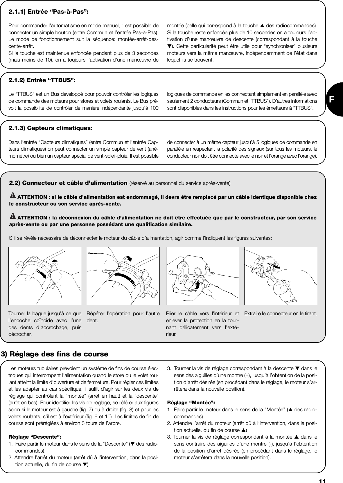 F112.1.1) Entrée “Pas-à-Pas”:Pour commander l’automatisme en mode manuel, il est possible deconnecter un simple bouton (entre Commun et l’entrée Pas-à-Pas).Le mode de fonctionnement suit la séquence: montée-arrêt-des-cente-arrêt.Si la touche est maintenue enfoncée pendant plus de 3 secondes(mais moins de 10), on a toujours l’activation d’une manœuvre de montée (celle qui correspond à la touche ▲des radiocommandes).Si la touche reste enfoncée plus de 10 secondes on a toujours l’ac-tivation d’une manœuvre de descente (correspondant à la touche▼). Cette particularité peut être utile pour “synchroniser” plusieursmoteurs vers la même manœuvre, indépendamment de l’état danslequel ils se trouvent.2.2) Connecteur et câble d’alimentation (réservé au personnel du service après-vente)ATTENTION : si le câble d’alimentation est endommagé, il devra être remplacé par un câble identique disponible chezle constructeur ou son service après-vente.ATTENTION : la déconnexion du câble d’alimentation ne doit être effectuée que par le constructeur, par son serviceaprès-vente ou par une personne possédant une qualification similaire.S’il se révèle nécessaire de déconnecter le moteur du câble d’alimentation, agir comme l’indiquent les figures suivantes:!!2.1.2) Entrée “TTBUS”:Le “TTBUS” est un Bus développé pour pouvoir contrôler les logiquesde commande des moteurs pour stores et volets roulants. Le Bus pré-voit la possibilité de contrôler de manière indépendante jusqu’à 100 logiques de commande en les connectant simplement en parallèle avecseulement 2 conducteurs (Commun et “TTBUS”). D’autres informationssont disponibles dans les instructions pour les émetteurs à “TTBUS”.2.1.3) Capteurs climatiques:Dans l’entrée “Capteurs climatiques” (entre Commun et l’entrée Cap-teurs climatiques) on peut connecter un simple capteur de vent (ané-momètre) ou bien un capteur spécial de vent-soleil-pluie. Il est possible de connecter à un même capteur jusqu’à 5 logiques de commande enparallèle en respectant la polarité des signaux (sur tous les moteurs, leconducteur noir doit être connecté avec le noir et l’orange avec l’orange).Les moteurs tubulaires prévoient un système de fins de course élec-triques qui interrompent l’alimentation quand le store ou le volet rou-lant atteint la limite d’ouverture et de fermeture. Pour régler ces limiteset les adapter au cas spécifique, il suffit d’agir sur les deux vis deréglage qui contrôlent la “montée” (arrêt en haut) et la “descente”(arrêt en bas). Pour identifier les vis de réglage, se référer aux figuresselon si le moteur est à gauche (fig. 7) ou à droite (fig. 8) et pour lesvolets roulants, s’il est à l’extérieur (fig. 9 et 10). Les limites de fin decourse sont préréglées à environ 3 tours de l’arbre.Réglage “Descente”:1. Faire partir le moteur dans le sens de la “Descente” (▼des radio-commandes).2. Attendre l’arrêt du moteur (arrêt dû à l’intervention, dans la posi-tion actuelle, du fin de course ▼)3. Tourner la vis de réglage correspondant à la descente ▼ dans lesens des aiguilles d’une montre (+), jusqu’à l’obtention de la posi-tion d’arrêt désirée (en procédant dans le réglage, le moteur s’ar-rêtera dans la nouvelle position).Réglage “Montée”:1. Faire partir le moteur dans le sens de la “Montée” (▲des radio-commandes)2. Attendre l’arrêt du moteur (arrêt dû à l’intervention, dans la posi-tion actuelle, du fin de course ▲)3. Tourner la vis de réglage correspondant à la montée ▲dans lesens contraire des aiguilles d’une montre (-), jusqu’à l’obtentionde la position d’arrêt désirée (en procédant dans le réglage, lemoteur s’arrêtera dans la nouvelle position).Tourner la bague jusqu’à ce quel’encoche coïncide avec l’unedes dents d’accrochage, puisdécrocher.Répéter l’opération pour l’autredent.Plier le câble vers l’intérieur etenlever la protection en la tour-nant délicatement vers l’exté-rieur.Extraire le connecteur en le tirant.3) Réglage des fins de course
