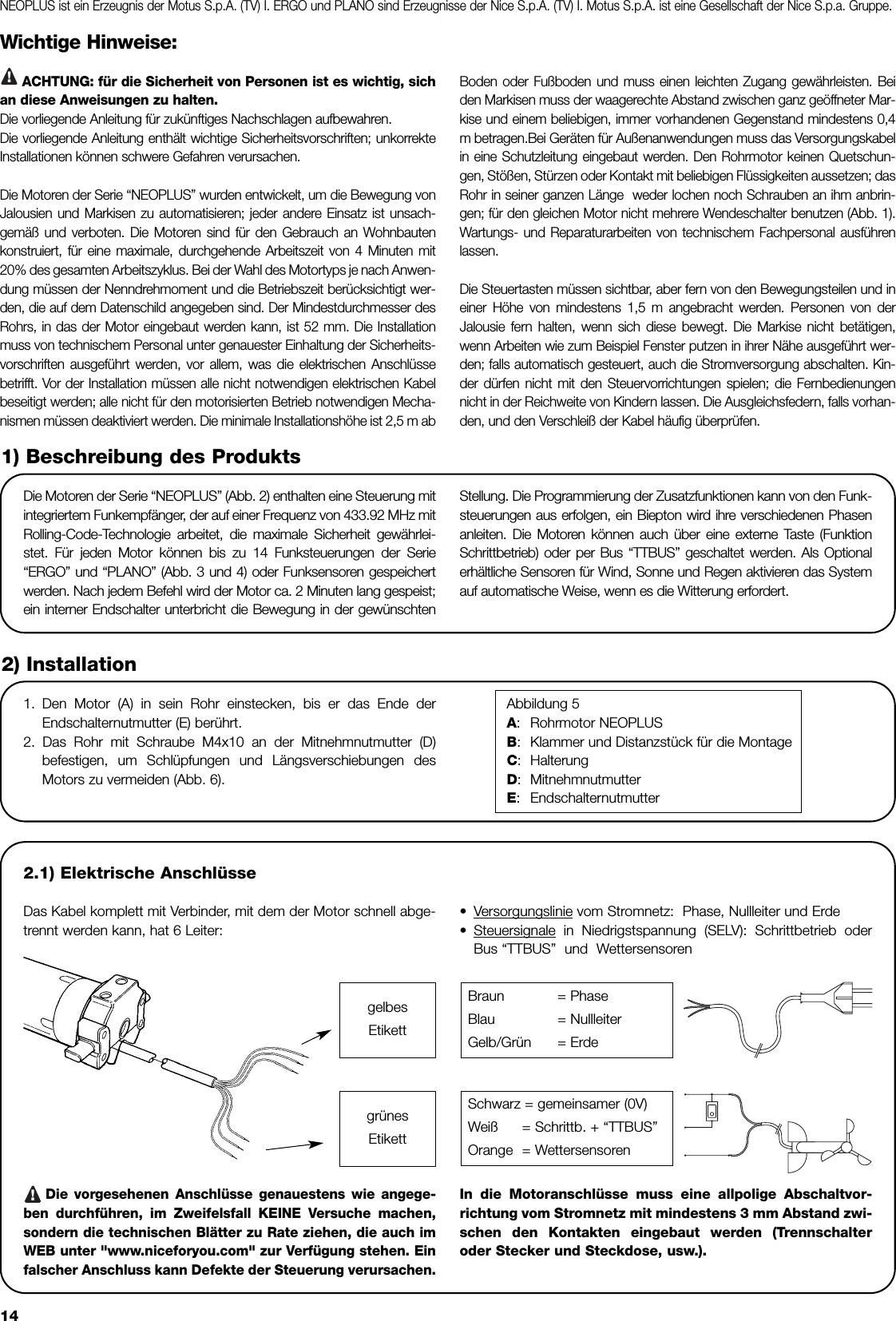 14Wichtige Hinweise:ACHTUNG: für die Sicherheit von Personen ist es wichtig, sichan diese Anweisungen zu halten. Die vorliegende Anleitung für zukünftiges Nachschlagen aufbewahren.Die vorliegende Anleitung enthält wichtige Sicherheitsvorschriften; unkorrekteInstallationen können schwere Gefahren verursachen.  Die Motoren der Serie “NEOPLUS” wurden entwickelt, um die Bewegung vonJalousien und Markisen zu automatisieren; jeder andere Einsatz ist unsach-gemäß und verboten. Die Motoren sind für den Gebrauch an Wohnbautenkonstruiert, für eine maximale, durchgehende Arbeitszeit von 4 Minuten mit20% des gesamten Arbeitszyklus. Bei der Wahl des Motortyps je nach Anwen-dung müssen der Nenndrehmoment und die Betriebszeit berücksichtigt wer-den, die auf dem Datenschild angegeben sind. Der Mindestdurchmesser desRohrs, in das der Motor eingebaut werden kann, ist 52 mm. Die Installationmuss von technischem Personal unter genauester Einhaltung der Sicherheits-vorschriften ausgeführt werden, vor allem, was die elektrischen Anschlüssebetrifft. Vor der Installation müssen alle nicht notwendigen elektrischen Kabelbeseitigt werden; alle nicht für den motorisierten Betrieb notwendigen Mecha-nismen müssen deaktiviert werden. Die minimale Installationshöhe ist 2,5 m ab Boden oder Fußboden und muss einen leichten Zugang gewährleisten. Beiden Markisen muss der waagerechte Abstand zwischen ganz geöffneter Mar-kise und einem beliebigen, immer vorhandenen Gegenstand mindestens 0,4m betragen.Bei Geräten für Außenanwendungen muss das Versorgungskabelin eine Schutzleitung eingebaut werden. Den Rohrmotor keinen Quetschun-gen, Stößen, Stürzen oder Kontakt mit beliebigen Flüssigkeiten aussetzen; dasRohr in seiner ganzen Länge  weder lochen noch Schrauben an ihm anbrin-gen; für den gleichen Motor nicht mehrere Wendeschalter benutzen (Abb. 1).Wartungs- und Reparaturarbeiten von technischem Fachpersonal ausführenlassen.Die Steuertasten müssen sichtbar, aber fern von den Bewegungsteilen und ineiner Höhe von mindestens 1,5 m angebracht werden. Personen von derJalousie fern halten, wenn sich diese bewegt. Die Markise nicht betätigen,wenn Arbeiten wie zum Beispiel Fenster putzen in ihrer Nähe ausgeführt wer-den; falls automatisch gesteuert, auch die Stromversorgung abschalten. Kin-der dürfen nicht mit den Steuervorrichtungen spielen; die Fernbedienungennicht in der Reichweite von Kindern lassen. Die Ausgleichsfedern, falls vorhan-den, und den Verschleiß der Kabel häufig überprüfen.Die Motoren der Serie “NEOPLUS” (Abb. 2) enthalten eine Steuerung mitintegriertem Funkempfänger, der auf einer Frequenz von 433.92 MHz mitRolling-Code-Technologie arbeitet, die maximale Sicherheit gewährlei-stet. Für jeden Motor können bis zu 14 Funksteuerungen der Serie“ERGO” und “PLANO” (Abb. 3 und 4) oder Funksensoren gespeichertwerden. Nach jedem Befehl wird der Motor ca. 2 Minuten lang gespeist;ein interner Endschalter unterbricht die Bewegung in der gewünschtenStellung. Die Programmierung der Zusatzfunktionen kann von den Funk-steuerungen aus erfolgen, ein Biepton wird ihre verschiedenen Phasenanleiten. Die Motoren können auch über eine externe Taste (FunktionSchrittbetrieb) oder per Bus “TTBUS” geschaltet werden. Als Optionalerhältliche Sensoren für Wind, Sonne und Regen aktivieren das Systemauf automatische Weise, wenn es die Witterung erfordert.1) Beschreibung des Produkts2.1) Elektrische AnschlüsseDas Kabel komplett mit Verbinder, mit dem der Motor schnell abge-trennt werden kann, hat 6 Leiter: •Versorgungslinie vom Stromnetz:  Phase, Nullleiter und Erde•Steuersignale in Niedrigstspannung (SELV): Schrittbetrieb oderBus “TTBUS”  und  WettersensorenDie vorgesehenen Anschlüsse genauestens wie angege-ben durchführen, im Zweifelsfall KEINE Versuche machen,sondern die technischen Blätter zu Rate ziehen, die auch imWEB unter &quot;www.niceforyou.com&quot; zur Verfügung stehen. Einfalscher Anschluss kann Defekte der Steuerung verursachen.In die Motoranschlüsse muss eine allpolige Abschaltvor-richtung vom Stromnetz mit mindestens 3 mm Abstand zwi-schen den Kontakten eingebaut werden (Trennschalteroder Stecker und Steckdose, usw.).2) Installation1. Den Motor (A) in sein Rohr einstecken, bis er das Ende derEndschalternutmutter (E) berührt.2. Das Rohr mit Schraube M4x10 an der Mitnehmnutmutter (D)befestigen, um Schlüpfungen und Längsverschiebungen desMotors zu vermeiden (Abb. 6).Abbildung 5A:Rohrmotor NEOPLUSB:Klammer und Distanzstück für die MontageC:HalterungD:MitnehmnutmutterE:EndschalternutmutterBraun = PhaseBlau = NullleiterGelb/Grün = ErdeSchwarz = gemeinsamer (0V)Weiß = Schrittb. + “TTBUS”Orange = Wettersensoren!gelbesEtikettgrünesEtikettNEOPLUS ist ein Erzeugnis der Motus S.p.A. (TV) I. ERGO und PLANO sind Erzeugnisse der Nice S.p.A. (TV) I. Motus S.p.A. ist eine Gesellschaft der Nice S.p.a. Gruppe.!
