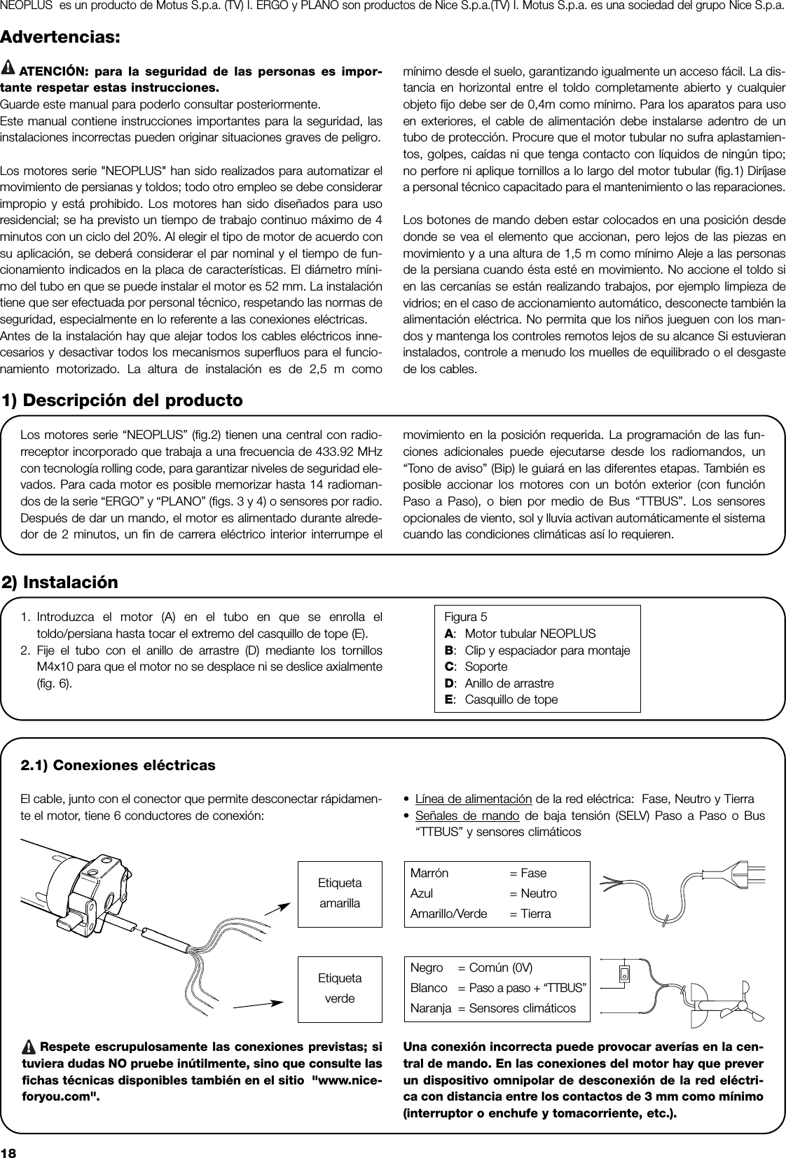 18Advertencias: ATENCIÓN: para la seguridad de las personas es impor-tante respetar estas instrucciones.Guarde este manual para poderlo consultar posteriormente.Este manual contiene instrucciones importantes para la seguridad, lasinstalaciones incorrectas pueden originar situaciones graves de peligro.Los motores serie &quot;NEOPLUS&quot; han sido realizados para automatizar elmovimiento de persianas y toldos; todo otro empleo se debe considerarimpropio y está prohibido. Los motores han sido diseñados para usoresidencial; se ha previsto un tiempo de trabajo continuo máximo de 4minutos con un ciclo del 20%. Al elegir el tipo de motor de acuerdo consu aplicación, se deberá considerar el par nominal y el tiempo de fun-cionamiento indicados en la placa de características. El diámetro míni-mo del tubo en que se puede instalar el motor es 52 mm. La instalacióntiene que ser efectuada por personal técnico, respetando las normas deseguridad, especialmente en lo referente a las conexiones eléctricas.Antes de la instalación hay que alejar todos los cables eléctricos inne-cesarios y desactivar todos los mecanismos superfluos para el funcio-namiento motorizado. La altura de instalación es de 2,5 m comomínimo desde el suelo, garantizando igualmente un acceso fácil. La dis-tancia en horizontal entre el toldo completamente abierto y cualquierobjeto fijo debe ser de 0,4m como mínimo. Para los aparatos para usoen exteriores, el cable de alimentación debe instalarse adentro de untubo de protección. Procure que el motor tubular no sufra aplastamien-tos, golpes, caídas ni que tenga contacto con líquidos de ningún tipo;no perfore ni aplique tornillos a lo largo del motor tubular (fig.1) Diríjasea personal técnico capacitado para el mantenimiento o las reparaciones.Los botones de mando deben estar colocados en una posición desdedonde se vea el elemento que accionan, pero lejos de las piezas enmovimiento y a una altura de 1,5 m como mínimo Aleje a las personasde la persiana cuando ésta esté en movimiento. No accione el toldo sien las cercanías se están realizando trabajos, por ejemplo limpieza devidrios; en el caso de accionamiento automático, desconecte también laalimentación eléctrica. No permita que los niños jueguen con los man-dos y mantenga los controles remotos lejos de su alcance Si estuvieraninstalados, controle a menudo los muelles de equilibrado o el desgastede los cables.Los motores serie “NEOPLUS” (fig.2) tienen una central con radio-rreceptor incorporado que trabaja a una frecuencia de 433.92 MHzcon tecnología rolling code, para garantizar niveles de seguridad ele-vados. Para cada motor es posible memorizar hasta 14 radioman-dos de la serie “ERGO” y “PLANO” (figs. 3 y 4) o sensores por radio.Después de dar un mando, el motor es alimentado durante alrede-dor de 2 minutos, un fin de carrera eléctrico interior interrumpe elmovimiento en la posición requerida. La programación de las fun-ciones adicionales puede ejecutarse desde los radiomandos, un“Tono de aviso” (Bip) le guiará en las diferentes etapas. También esposible accionar los motores con un botón exterior (con funciónPaso a Paso), o bien por medio de Bus “TTBUS”. Los sensoresopcionales de viento, sol y lluvia activan automáticamente el sistemacuando las condiciones climáticas así lo requieren.1) Descripción del producto2.1) Conexiones eléctricasEl cable, junto con el conector que permite desconectar rápidamen-te el motor, tiene 6 conductores de conexión: •Línea de alimentación de la red eléctrica:  Fase, Neutro y Tierra•Señales de mando de baja tensión (SELV) Paso a Paso o Bus“TTBUS” y sensores climáticosRespete escrupulosamente las conexiones previstas; situviera dudas NO pruebe inútilmente, sino que consulte lasfichas técnicas disponibles también en el sitio  &quot;www.nice-foryou.com&quot;.Una conexión incorrecta puede provocar averías en la cen-tral de mando. En las conexiones del motor hay que preverun dispositivo omnipolar de desconexión de la red eléctri-ca con distancia entre los contactos de 3 mm como mínimo(interruptor o enchufe y tomacorriente, etc.).2) Instalación1. Introduzca el motor (A) en el tubo en que se enrolla eltoldo/persiana hasta tocar el extremo del casquillo de tope (E).2. Fije el tubo con el anillo de arrastre (D) mediante los tornillosM4x10 para que el motor no se desplace ni se deslice axialmente(fig. 6).Figura 5A:Motor tubular NEOPLUSB:Clip y espaciador para montajeC:SoporteD:Anillo de arrastreE:Casquillo de topeMarrón = FaseAzul = NeutroAmarillo/Verde = TierraNegro = Común (0V)Blanco = Paso a paso + “TTBUS”Naranja = Sensores climáticos!EtiquetaamarillaEtiquetaverdeNEOPLUS  es un producto de Motus S.p.a. (TV) I. ERGO y PLANO son productos de Nice S.p.a.(TV) I. Motus S.p.a. es una sociedad del grupo Nice S.p.a.!