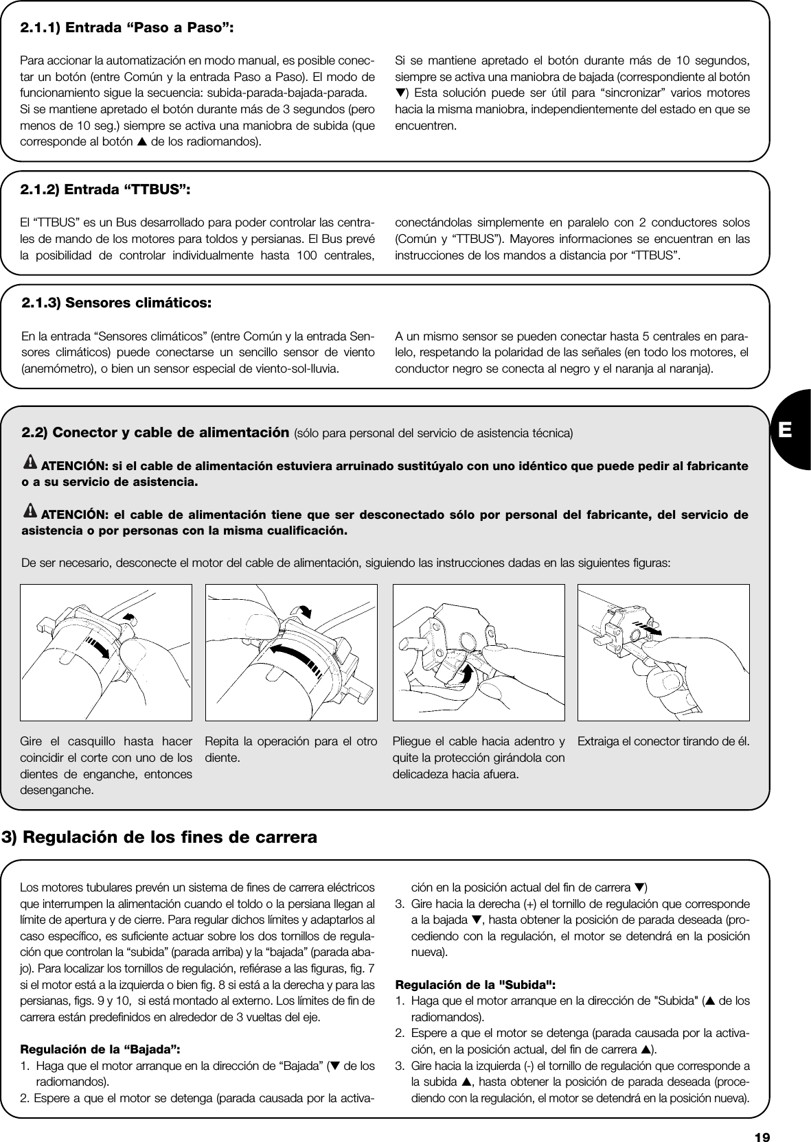 E192.1.1) Entrada “Paso a Paso”:Para accionar la automatización en modo manual, es posible conec-tar un botón (entre Común y la entrada Paso a Paso). El modo defuncionamiento sigue la secuencia: subida-parada-bajada-parada.Si se mantiene apretado el botón durante más de 3 segundos (peromenos de 10 seg.) siempre se activa una maniobra de subida (quecorresponde al botón ▲de los radiomandos).Si se mantiene apretado el botón durante más de 10 segundos,siempre se activa una maniobra de bajada (correspondiente al botón▼) Esta solución puede ser útil para “sincronizar” varios motoreshacia la misma maniobra, independientemente del estado en que seencuentren.2.2) Conector y cable de alimentación (sólo para personal del servicio de asistencia técnica)ATENCIÓN: si el cable de alimentación estuviera arruinado sustitúyalo con uno idéntico que puede pedir al fabricanteo a su servicio de asistencia.ATENCIÓN: el cable de alimentación tiene que ser desconectado sólo por personal del fabricante, del servicio deasistencia o por personas con la misma cualificación.De ser necesario, desconecte el motor del cable de alimentación, siguiendo las instrucciones dadas en las siguientes figuras:!!2.1.2) Entrada “TTBUS”:El “TTBUS” es un Bus desarrollado para poder controlar las centra-les de mando de los motores para toldos y persianas. El Bus prevéla posibilidad de controlar individualmente hasta 100 centrales, conectándolas simplemente en paralelo con 2 conductores solos(Común y “TTBUS”). Mayores informaciones se encuentran en lasinstrucciones de los mandos a distancia por “TTBUS”.2.1.3) Sensores climáticos:En la entrada “Sensores climáticos” (entre Común y la entrada Sen-sores climáticos) puede conectarse un sencillo sensor de viento(anemómetro), o bien un sensor especial de viento-sol-lluvia.A un mismo sensor se pueden conectar hasta 5 centrales en para-lelo, respetando la polaridad de las señales (en todo los motores, elconductor negro se conecta al negro y el naranja al naranja).  Los motores tubulares prevén un sistema de fines de carrera eléctricosque interrumpen la alimentación cuando el toldo o la persiana llegan allímite de apertura y de cierre. Para regular dichos límites y adaptarlos alcaso específico, es suficiente actuar sobre los dos tornillos de regula-ción que controlan la “subida” (parada arriba) y la “bajada” (parada aba-jo). Para localizar los tornillos de regulación, refiérase a las figuras, fig. 7si el motor está a la izquierda o bien fig. 8 si está a la derecha y para laspersianas, figs. 9 y 10,  si está montado al externo. Los límites de fin decarrera están predefinidos en alrededor de 3 vueltas del eje.Regulación de la “Bajada”: 1. Haga que el motor arranque en la dirección de “Bajada” (▼de losradiomandos).2. Espere a que el motor se detenga (parada causada por la activa-ción en la posición actual del fin de carrera ▼)3. Gire hacia la derecha (+) el tornillo de regulación que correspondea la bajada ▼, hasta obtener la posición de parada deseada (pro-cediendo con la regulación, el motor se detendrá en la posiciónnueva).Regulación de la &quot;Subida&quot;:1. Haga que el motor arranque en la dirección de &quot;Subida&quot; (▲de losradiomandos).2. Espere a que el motor se detenga (parada causada por la activa-ción, en la posición actual, del fin de carrera ▲).3.Gire hacia la izquierda (-) el tornillo de regulación que corresponde ala subida ▲, hasta obtener la posición de parada deseada (proce-diendo con la regulación, el motor se detendrá en la posición nueva).Gire el casquillo hasta hacercoincidir el corte con uno de losdientes de enganche, entoncesdesenganche.Repita la operación para el otrodiente.Pliegue el cable hacia adentro yquite la protección girándola condelicadeza hacia afuera.Extraiga el conector tirando de él.3) Regulación de los fines de carrera