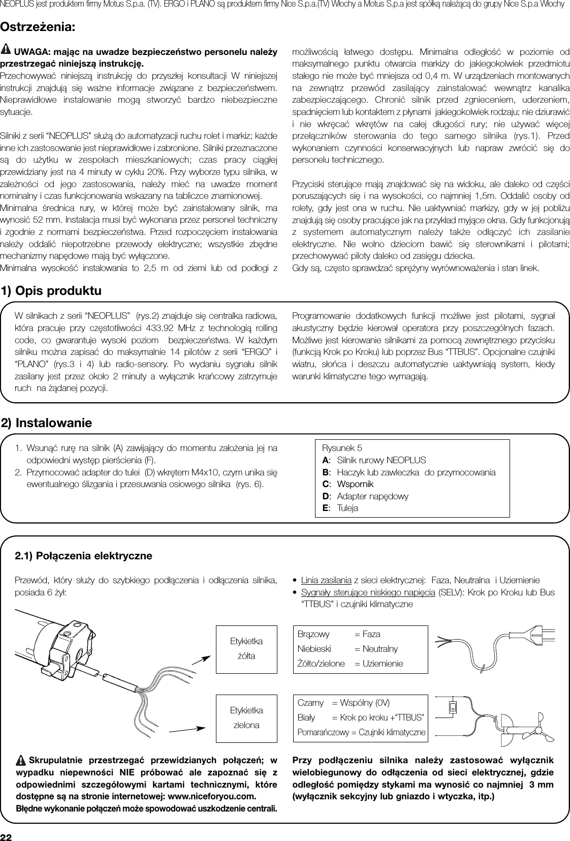 22Ostrzeżenia:UWAGA: mając na uwadze bezpieczeństwo personelu należyprzestrzegać niniejszą instrukcję.Przechowywać niniejszą instrukcję do przyszłej konsultacji W niniejszejinstrukcji znajdują się ważne informacje związane z bezpieczeństwem.Nieprawidłowe instalowanie mogą stworzyć bardzo niebezpiecznesytuacje. Silniki z serii “NEOPLUS” służą do automatyzacji ruchu rolet i markiz; każdeinne ich zastosowanie jest nieprawidłowe i zabronione. Silniki przeznaczonesą do użytku w zespołach mieszkaniowych; czas pracy ciągłejprzewidziany jest na 4 minuty w cyklu 20%. Przy wyborze typu silnika, wzależności od jego zastosowania, należy mieć na uwadze momentnominalny i czas funkcjonowania wskazany na tabliczce znamionowej. Minimalna średnica rury, w której może być zainstalowany silnik, mawynosić 52 mm. Instalacja musi być wykonana przez personel technicznyi zgodnie z normami bezpieczeństwa. Przed rozpoczęciem instalowanianależy oddalić niepotrzebne przewody elektryczne; wszystkie zbędnemechanizmy napędowe mają być wyłączone. Minimalna wysokość instalowania to 2,5 m od ziemi lub od podłogi z możliwością łatwego dostępu. Minimalna odległość w poziomie odmaksymalnego punktu otwarcia markizy do jakiegokolwiek przedmiotustałego nie może być mniejsza od 0,4 m. W urządzeniach montowanychna zewnątrz przewód zasilający zainstalować wewnątrz kanalikazabezpieczającego. Chronić silnik przed zgnieceniem, uderzeniem,spadnięciem lub kontaktem z płynami  jakiegokolwiek rodzaju; nie dziurawići nie wkręcać wkrętów na całej długości rury; nie używać więcejprzełączników sterowania do tego samego silnika (rys.1). Przedwykonaniem czynności konserwacyjnych lub napraw zwrócić się dopersonelu technicznego. Przyciski sterujące mają znajdować się na widoku, ale daleko od częściporuszających się i na wysokości, co najmniej 1,5m. Oddalić osoby odrolety, gdy jest ona w ruchu. Nie uaktywniać markizy, gdy w jej pobliżuznajdują się osoby pracujące jak na przykład myjące okna. Gdy funkcjonująz systemem automatycznym należy także odłączyć ich zasilanieelektryczne. Nie wolno dzieciom bawić się sterownikami i pilotami;przechowywać piloty daleko od zasięgu dziecka. Gdy są, często sprawdzać sprężyny wyrównoważenia i stan linek.W silnikach z serii “NEOPLUS”  (rys.2) znajduje się centralka radiowa,która pracuje przy częstotliwości 433.92 MHz z technologią rollingcode, co gwarantuje wysoki poziom  bezpieczeństwa. W każdymsilniku można zapisać do maksymalnie 14 pilotów z serii “ERGO” i“PLANO” (rys.3 i 4) lub radio-sensory. Po wydaniu sygnału silnikzasilany jest przez około 2 minuty a wyłącznik krańcowy zatrzymujeruch  na żądanej pozycji.  Programowanie dodatkowych funkcji możliwe jest pilotami, sygnałakustyczny będzie kierował operatora przy poszczególnych fazach.Możliwe jest kierowanie silnikami za pomocą zewnętrznego przycisku(funkcją Krok po Kroku) lub poprzez Bus “TTBUS”. Opcjonalne czujnikiwiatru, słońca i deszczu automatycznie uaktywniają system, kiedywarunki klimatyczne tego wymagają. 1) Opis produktu2.1) Połączenia elektrycznePrzewód, który służy do szybkiego podłączenia i odłączenia silnika,posiada 6 żył: •Linia zasilania z sieci elektrycznej:  Faza, Neutralna  i Uziemienie•Sygnały sterujące niskiego napięcia (SELV): Krok po Kroku lub Bus“TTBUS” i czujniki klimatyczneSkrupulatnie przestrzegać przewidzianych połączeń; wwypadku niepewności NIE próbować ale zapoznać się zodpowiednimi szczegółowymi kartami technicznymi, któredostępne są na stronie internetowej: www.niceforyou.com.Błędne wykonanie połączeń może spowodować uszkodzenie centrali.Przy podłączeniu silnika należy zastosować wyłącznikwielobiegunowy do odłączenia od sieci elektrycznej, gdzieodległość pomiędzy stykami ma wynosić co najmniej  3 mm(wyłącznik sekcyjny lub gniazdo i wtyczka, itp.)2) Instalowanie1. Wsunąć rurę na silnik (A) zawijający do momentu założenia jej naodpowiedni występ pierścienia (F).2. Przymocować adapter do tulei  (D) wkrętem M4x10, czym unika sięewentualnego ślizgania i przesuwania osiowego silnika  (rys. 6).Rysunek 5A:Silnik rurowy NEOPLUSB:Haczyk lub zawleczka  do przymocowaniaC:Wspornik D:Adapter napędowy E:TulejaBrązowy = FazaNiebieski = NeutralnyŻółto/zielone = UziemienieCzarny = Wspólny (0V)Biały = Krok po kroku +“TTBUS”Pomarańczowy = Czujniki klimatyczne!EtykietkażółtaEtykietkazielonaNEOPLUS jest produktem firmy Motus S.p.a. (TV). ERGO i PLANO są produktem firmy Nice S.p.a.(TV) Włochy a Motus S.p.a jest spółką należącą do grupy Nice S.p.a Włochy!