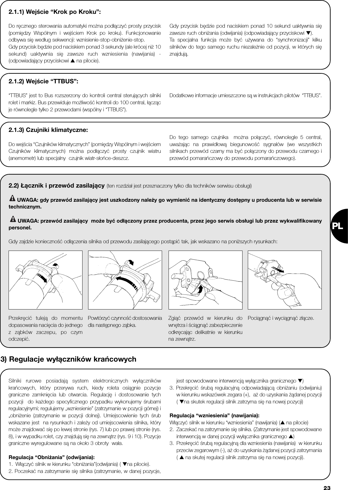 PL232.1.1) Wejście “Krok po Kroku”:Do ręcznego sterowania automatyki można podłączyć prosty przycisk(pomiędzy Wspólnym i wejściem Krok po kroku). Funkcjonowanieodbywa się według sekwencji: wznisienie-stop-obniżenie-stop.Gdy przycisk będzie pod naciskiem ponad 3 sekundy (ale krócej niż 10sekund) uaktywnia się zawsze ruch wzniesienia (nawijania) -(odpowiadający przyciskowi ▲ na pilocie). Gdy przycisk będzie pod naciskiem ponad 10 sekund uaktywnia sięzawsze ruch obniżania (odwijania) (odpowiadający przyciskowi ▼).Ta  specjalna funkcja może być używana do “synchronizacji” kilkusilników do tego samego ruchu niezależnie od pozycji, w których sięznajdują.2.2) Łącznik i przewód zasilający (ten rozdział jest przeznaczony tylko dla techników serwisu obsługi)UWAGA: gdy przewód zasilający jest uszkodzony należy go wymienić na identyczny dostępny u producenta lub w serwisietechnicznym.UWAGA: przewód zasilający  może być odłączony przez producenta, przez jego serwis obsługi lub przez wykwalifikowanypersonel. Gdy zajdzie konieczność odłączenia silnika od przewodu zasilającego postąpić tak, jak wskazano na poniższych rysunkach:!!2.1.2) Wejście “TTBUS”:“TTBUS” jest to Bus rozszerzony do kontroli central sterujących silnikirolet i markiz. Bus przewiduje możliwość kontroli do 100 central, łączącje równolegle tylko 2 przewodami (wspólny i “TTBUS”).Dodatkowe informacje umieszczone są w instrukcjach pilotów  “TTBUS”.2.1.3) Czujniki klimatyczne:Do wejścia “Czujników klimatycznych” (pomiędzy Wspólnym i wejściemCzujników klimatycznych) można podłączyć prosty czujnik wiatru(anemometr) lub specjalny  czujnik wiatr-słońce-deszcz. Do tego samego czujnika  można połączyć, równolegle 5 central,uważając na prawidłową biegunowość sygnałów (we wszystkichsilnikach przewód czarny ma być połączony do przewodu czarnego iprzewód pomarańczowy do przewodu pomarańczowego).Silniki rurowe posiadają system elektronicznych wyłącznikówkrańcowych, który przerywa ruch, kiedy roleta osiągnie pozycjegraniczne zamknięcia lub otwarcia. Regulację i dostosowanie tychpozycji  do każdego specyficznego przypadku wykonujemy śrubamiregulacyjnymi; regulujemy „wzniesienie” (zatrzymanie w pozycji górnej) i„obniżenie (zatrzymanie w pozycji dolnej). Umiejscowienie tych śrubwskazane jest  na rysunkach i zależy od umiejscowienia silnika, którymoże znajdować się po lewej stronie (rys. 7) lub po prawej stronie (rys.8), i w wypadku rolet, czy znajdują się na zewnątrz (rys. 9 i 10). Pozycjegraniczne wyregulowane są na około 3 obroty  wała.Regulacja “Obniżania” (odwijania):1. Włączyć silnik w kierunku “obniżania”(odwijania) ( ▼na pilocie).2. Poczekać na zatrzymanie się silnika (zatrzymanie, w danej pozycje,jest spowodowane interwencją wyłącznika granicznego ▼)3. Przekręcić śrubą regulacyjną odpowiadającą obniżaniu (odwijaniu)w kierunku wskazówek zegara (+),  aż do uzyskania żądanej pozycji( ▼na skutek regulacji silnik zatrzyma się na nowej pozycji)Regulacja “wzniesienia” (nawijania):Włączyć silnik w kierunku “wzniesienia” (nawijania) (▲ na pilocie)2. Zaczekać na zatrzymanie się silnika. (Zatrzymanie jest spowodowaneinterwencją w danej pozycji wyłącznika granicznego ▲)3. Przekręcić śrubą regulacyjną dla wzniesienia (nawijania)  w kierunkuprzeciw zegarowym (-), aż do uzyskania żądanej pozycji zatrzymania( ▲ na skutej regulacji silnik zatrzyma się na nowej pozycji).Przekręcić tuleją do momentudopasowania nacięcia do jednegoz ząbków zaczepu, po czymodczepić.Powtórzyć czynność dostosowaniadla następnego ząbka.Zgiąć przewód w kierunku downętrza i ściągnąć zabezpieczenieodkręcając delikatnie w kierunkuna zewnątrz.Pociągnąć i wyciągnąć złącze.3) Regulacje wyłączników krańcowych