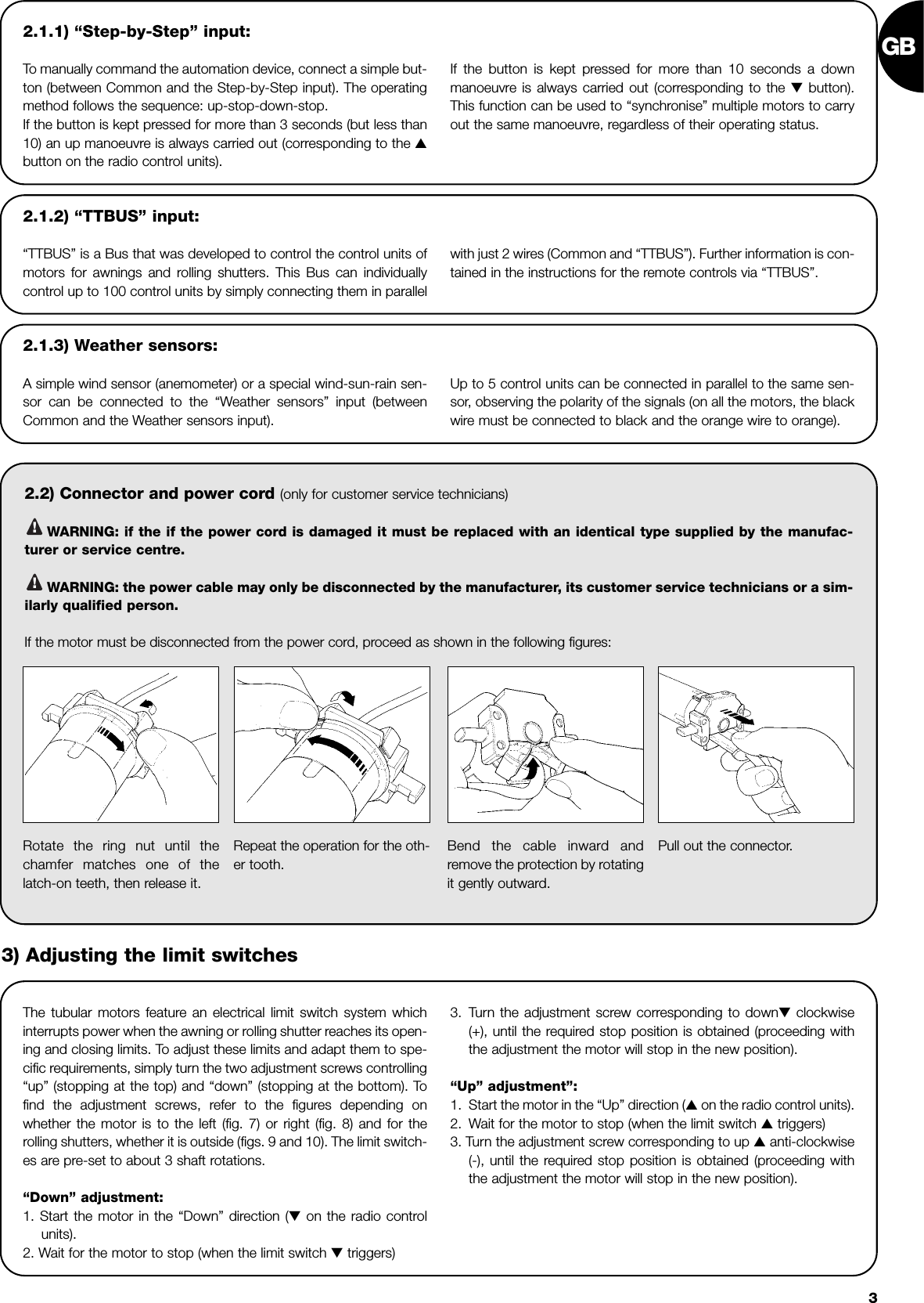 GB32.1.1) “Step-by-Step” input:To manually command the automation device, connect a simple but-ton (between Common and the Step-by-Step input). The operatingmethod follows the sequence: up-stop-down-stop.If the button is kept pressed for more than 3 seconds (but less than10) an up manoeuvre is always carried out (corresponding to the ▲button on the radio control units).If the button is kept pressed for more than 10 seconds a downmanoeuvre is always carried out (corresponding to the ▼button).This function can be used to “synchronise” multiple motors to carryout the same manoeuvre, regardless of their operating status.2.2) Connector and power cord (only for customer service technicians)WARNING: if the if the power cord is damaged it must be replaced with an identical type supplied by the manufac-turer or service centre.WARNING: the power cable may only be disconnected by the manufacturer, its customer service technicians or a sim-ilarly qualified person.If the motor must be disconnected from the power cord, proceed as shown in the following figures:!!2.1.2) “TTBUS” input:“TTBUS” is a Bus that was developed to control the control units ofmotors for awnings and rolling shutters. This Bus can individuallycontrol up to 100 control units by simply connecting them in parallel with just 2 wires (Common and “TTBUS”). Further information is con-tained in the instructions for the remote controls via “TTBUS”.2.1.3) Weather sensors:A simple wind sensor (anemometer) or a special wind-sun-rain sen-sor can be connected to the “Weather sensors” input (betweenCommon and the Weather sensors input).Up to 5 control units can be connected in parallel to the same sen-sor, observing the polarity of the signals (on all the motors, the blackwire must be connected to black and the orange wire to orange).The tubular motors feature an electrical limit switch system whichinterrupts power when the awning or rolling shutter reaches its open-ing and closing limits. To adjust these limits and adapt them to spe-cific requirements, simply turn the two adjustment screws controlling“up” (stopping at the top) and “down” (stopping at the bottom). Tofind the adjustment screws, refer to the figures depending onwhether the motor is to the left (fig. 7) or right (fig. 8) and for therolling shutters, whether it is outside (figs. 9 and 10). The limit switch-es are pre-set to about 3 shaft rotations.“Down” adjustment:1. Start the motor in the “Down” direction (▼on the radio controlunits).2. Wait for the motor to stop (when the limit switch ▼triggers)3. Turn the adjustment screw corresponding to down▼clockwise(+), until the required stop position is obtained (proceeding withthe adjustment the motor will stop in the new position).“Up” adjustment”:1. Start the motor in the “Up” direction (▲on the radio control units).2. Wait for the motor to stop (when the limit switch ▲triggers)3. Turn the adjustment screw corresponding to up ▲anti-clockwise(-), until the required stop position is obtained (proceeding withthe adjustment the motor will stop in the new position).Rotate the ring nut until thechamfer matches one of thelatch-on teeth, then release it.Repeat the operation for the oth-er tooth.Bend the cable inward andremove the protection by rotatingit gently outward.Pull out the connector.3) Adjusting the limit switches