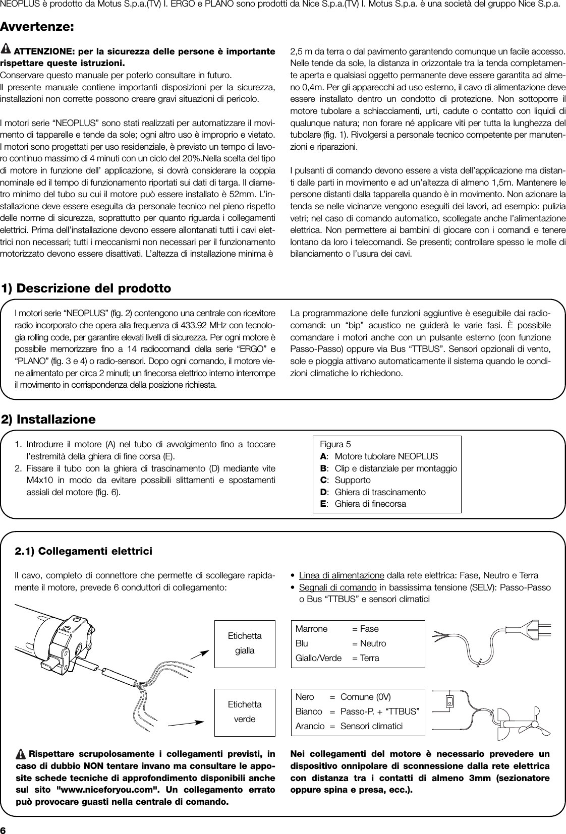 6Avvertenze:ATTENZIONE: per la sicurezza delle persone è importanterispettare queste istruzioni.Conservare questo manuale per poterlo consultare in futuro.Il presente manuale contiene importanti disposizioni per la sicurezza,installazioni non corrette possono creare gravi situazioni di pericolo.I motori serie “NEOPLUS” sono stati realizzati per automatizzare il movi-mento di tapparelle e tende da sole; ogni altro uso è improprio e vietato.I motori sono progettati per uso residenziale, è previsto un tempo di lavo-ro continuo massimo di 4 minuti con un ciclo del 20%.Nella scelta del tipodi motore in funzione dell’ applicazione, si dovrà considerare la coppianominale ed il tempo di funzionamento riportati sui dati di targa. Il diame-tro minimo del tubo su cui il motore può essere installato è 52mm. L’in-stallazione deve essere eseguita da personale tecnico nel pieno rispettodelle norme di sicurezza, soprattutto per quanto riguarda i collegamentielettrici. Prima dell’installazione devono essere allontanati tutti i cavi elet-trici non necessari; tutti i meccanismi non necessari per il funzionamentomotorizzato devono essere disattivati. L’altezza di installazione minima è 2,5 m da terra o dal pavimento garantendo comunque un facile accesso.Nelle tende da sole, la distanza in orizzontale tra la tenda completamen-te aperta e qualsiasi oggetto permanente deve essere garantita ad alme-no 0,4m. Per gli apparecchi ad uso esterno, il cavo di alimentazione deveessere installato dentro un condotto di protezione. Non sottoporre ilmotore tubolare a schiacciamenti, urti, cadute o contatto con liquidi diqualunque natura; non forare né applicare viti per tutta la lunghezza deltubolare (fig. 1). Rivolgersi a personale tecnico competente per manuten-zioni e riparazioni.I pulsanti di comando devono essere a vista dell’applicazione ma distan-ti dalle parti in movimento e ad un’altezza di almeno 1,5m. Mantenere lepersone distanti dalla tapparella quando è in movimento. Non azionare latenda se nelle vicinanze vengono eseguiti dei lavori, ad esempio: puliziavetri; nel caso di comando automatico, scollegate anche l’alimentazioneelettrica. Non permettere ai bambini di giocare con i comandi e tenerelontano da loro i telecomandi. Se presenti; controllare spesso le molle dibilanciamento o l’usura dei cavi.I motori serie “NEOPLUS” (fig. 2) contengono una centrale con ricevitoreradio incorporato che opera alla frequenza di 433.92 MHz con tecnolo-gia rolling code, per garantire elevati livelli di sicurezza. Per ogni motore èpossibile memorizzare fino a 14 radiocomandi della serie “ERGO” e“PLANO” (fig. 3 e 4) o radio-sensori. Dopo ogni comando, il motore vie-ne alimentato per circa 2 minuti; un finecorsa elettrico interno interrompeil movimento in corrispondenza della posizione richiesta.La programmazione delle funzioni aggiuntive è eseguibile dai radio-comandi: un “bip” acustico ne guiderà le varie fasi. È possibilecomandare i motori anche con un pulsante esterno (con funzionePasso-Passo) oppure via Bus “TTBUS”. Sensori opzionali di vento,sole e pioggia attivano automaticamente il sistema quando le condi-zioni climatiche lo richiedono.1) Descrizione del prodotto2.1) Collegamenti elettriciIl cavo, completo di connettore che permette di scollegare rapida-mente il motore, prevede 6 conduttori di collegamento: •Linea di alimentazione dalla rete elettrica: Fase, Neutro e Terra•Segnali di comando in bassissima tensione (SELV): Passo-Passoo Bus “TTBUS” e sensori climaticiRispettare scrupolosamente i collegamenti previsti, incaso di dubbio NON tentare invano ma consultare le appo-site schede tecniche di approfondimento disponibili anchesul sito &quot;www.niceforyou.com&quot;. Un collegamento erratopuò provocare guasti nella centrale di comando.Nei collegamenti del motore è necessario prevedere undispositivo onnipolare di sconnessione dalla rete elettricacon distanza tra i contatti di almeno 3mm (sezionatoreoppure spina e presa, ecc.).2) Installazione1. Introdurre il motore (A) nel tubo di avvolgimento fino a toccarel’estremità della ghiera di fine corsa (E).2. Fissare il tubo con la ghiera di trascinamento (D) mediante viteM4x10 in modo da evitare possibili slittamenti e spostamentiassiali del motore (fig. 6).Figura 5A:Motore tubolare NEOPLUSB:Clip e distanziale per montaggioC:SupportoD:Ghiera di trascinamentoE:Ghiera di finecorsaMarrone = FaseBlu = NeutroGiallo/Verde = TerraNero =  Comune (0V)Bianco =  Passo-P. + “TTBUS”Arancio =  Sensori climatici!EtichettagiallaEtichettaverdeNEOPLUS è prodotto da Motus S.p.a.(TV) I. ERGO e PLANO sono prodotti da Nice S.p.a.(TV) I. Motus S.p.a. è una società del gruppo Nice S.p.a.!