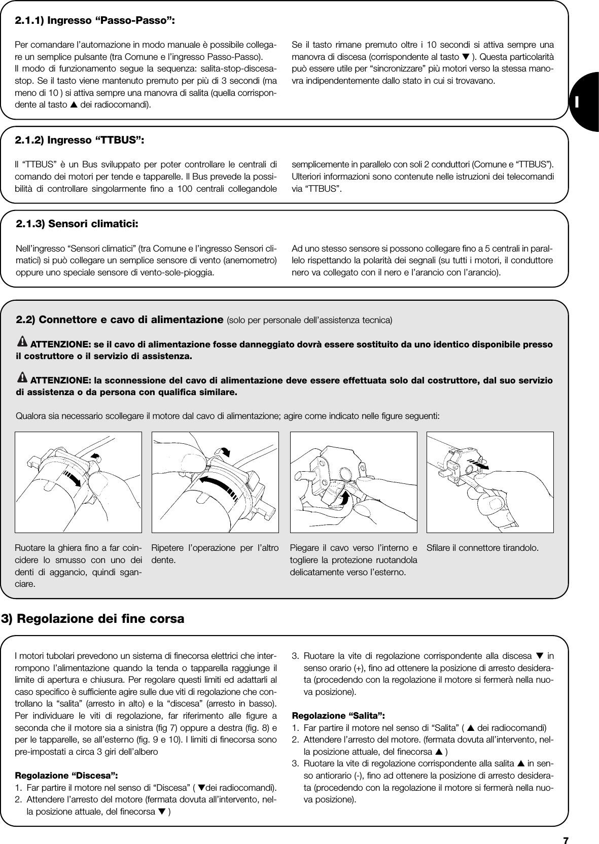 I72.1.1) Ingresso “Passo-Passo”:Per comandare l’automazione in modo manuale è possibile collega-re un semplice pulsante (tra Comune e l’ingresso Passo-Passo).Il modo di funzionamento segue la sequenza: salita-stop-discesa-stop. Se il tasto viene mantenuto premuto per più di 3 secondi (mameno di 10 ) si attiva sempre una manovra di salita (quella corrispon-dente al tasto ▲ dei radiocomandi).Se il tasto rimane premuto oltre i 10 secondi si attiva sempre unamanovra di discesa (corrispondente al tasto ▼ ). Questa particolaritàpuò essere utile per “sincronizzare” più motori verso la stessa mano-vra indipendentemente dallo stato in cui si trovavano.2.2) Connettore e cavo di alimentazione (solo per personale dell’assistenza tecnica)ATTENZIONE: se il cavo di alimentazione fosse danneggiato dovrà essere sostituito da uno identico disponibile pressoil costruttore o il servizio di assistenza.ATTENZIONE: la sconnessione del cavo di alimentazione deve essere effettuata solo dal costruttore, dal suo serviziodi assistenza o da persona con qualifica similare.Qualora sia necessario scollegare il motore dal cavo di alimentazione; agire come indicato nelle figure seguenti:!!2.1.2) Ingresso “TTBUS”:Il “TTBUS” è un Bus sviluppato per poter controllare le centrali dicomando dei motori per tende e tapparelle. Il Bus prevede la possi-bilità di controllare singolarmente fino a 100 centrali collegandolesemplicemente in parallelo con soli 2 conduttori (Comune e “TTBUS”).Ulteriori informazioni sono contenute nelle istruzioni dei telecomandivia “TTBUS”.2.1.3) Sensori climatici:Nell’ingresso “Sensori climatici” (tra Comune e l’ingresso Sensori cli-matici) si può collegare un semplice sensore di vento (anemometro)oppure uno speciale sensore di vento-sole-pioggia. Ad uno stesso sensore si possono collegare fino a 5 centrali in paral-lelo rispettando la polarità dei segnali (su tutti i motori, il conduttorenero va collegato con il nero e l’arancio con l’arancio). I motori tubolari prevedono un sistema di finecorsa elettrici che inter-rompono l’alimentazione quando la tenda o tapparella raggiunge illimite di apertura e chiusura. Per regolare questi limiti ed adattarli alcaso specifico è sufficiente agire sulle due viti di regolazione che con-trollano la “salita” (arresto in alto) e la “discesa” (arresto in basso).Per individuare le viti di regolazione, far riferimento alle figure aseconda che il motore sia a sinistra (fig 7) oppure a destra (fig. 8) eper le tapparelle, se all’esterno (fig. 9 e 10). I limiti di finecorsa sonopre-impostati a circa 3 giri dell’alberoRegolazione “Discesa”:1. Far partire il motore nel senso di “Discesa” ( ▼dei radiocomandi).2. Attendere l’arresto del motore (fermata dovuta all’intervento, nel-la posizione attuale, del finecorsa ▼ )3. Ruotare la vite di regolazione corrispondente alla discesa ▼insenso orario (+), fino ad ottenere la posizione di arresto desidera-ta (procedendo con la regolazione il motore si fermerà nella nuo-va posizione).Regolazione “Salita”:1. Far partire il motore nel senso di “Salita” ( ▲ dei radiocomandi)2. Attendere l’arresto del motore. (fermata dovuta all’intervento, nel-la posizione attuale, del finecorsa ▲ )3. Ruotare la vite di regolazione corrispondente alla salita ▲in sen-so antiorario (-), fino ad ottenere la posizione di arresto desidera-ta (procedendo con la regolazione il motore si fermerà nella nuo-va posizione).Ruotare la ghiera fino a far coin-cidere lo smusso con uno deidenti di aggancio, quindi sgan-ciare.Ripetere l’operazione per l’altrodente. Piegare il cavo verso l’interno etogliere la protezione ruotandoladelicatamente verso l’esterno.Sfilare il connettore tirandolo. 3) Regolazione dei fine corsa