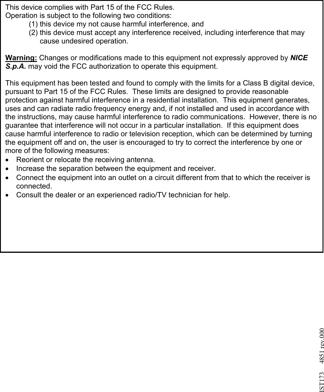                                        This device complies with Part 15 of the FCC Rules. Operation is subject to the following two conditions: (1) this device my not cause harmful interference, and  (2) this device must accept any interference received, including interference that may cause undesired operation.  Warning: Changes or modifications made to this equipment not expressly approved by NICE S.p.A. may void the FCC authorization to operate this equipment.  This equipment has been tested and found to comply with the limits for a Class B digital device, pursuant to Part 15 of the FCC Rules.  These limits are designed to provide reasonable protection against harmful interference in a residential installation.  This equipment generates, uses and can radiate radio frequency energy and, if not installed and used in accordance with the instructions, may cause harmful interference to radio communications.  However, there is no guarantee that interference will not occur in a particular installation.  If this equipment does cause harmful interference to radio or television reception, which can be determined by turning the equipment off and on, the user is encouraged to try to correct the interference by one or more of the following measures: •  Reorient or relocate the receiving antenna. •  Increase the separation between the equipment and receiver. •  Connect the equipment into an outlet on a circuit different from that to which the receiver is connected. •  Consult the dealer or an experienced radio/TV technician for help.   IST173     4851 rev.000 