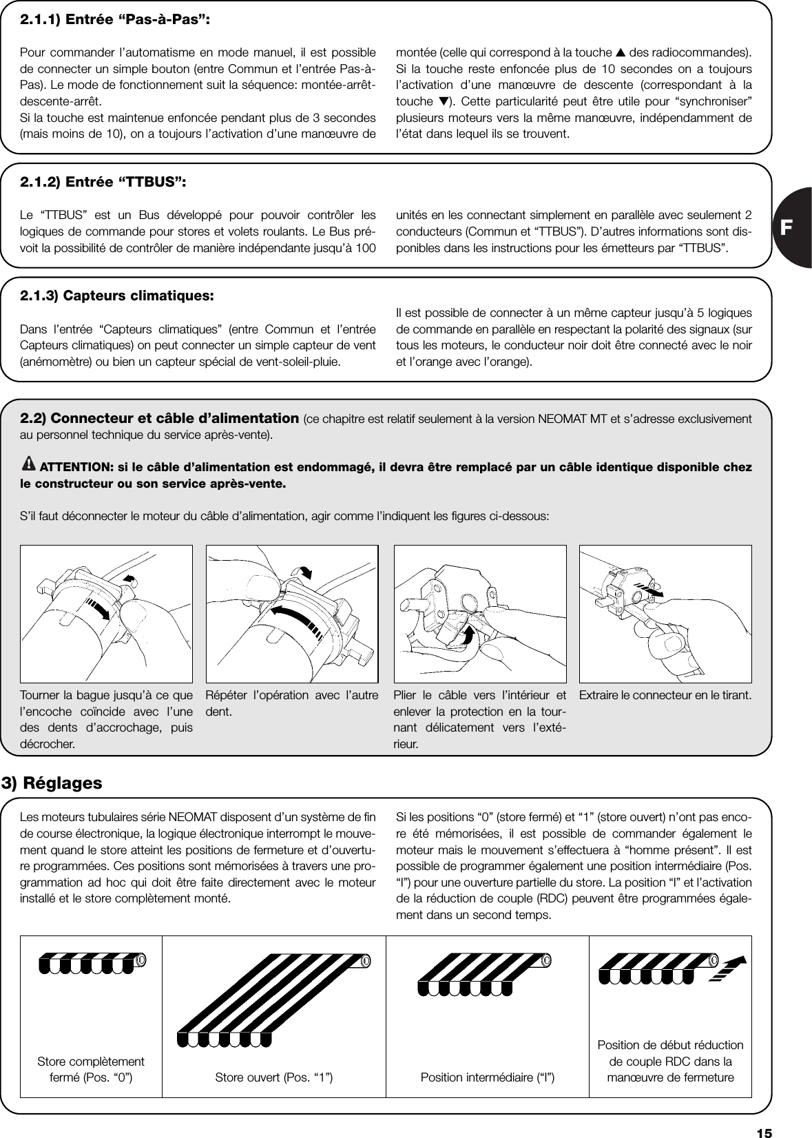 F152.2) Connecteur et câble d’alimentation (ce chapitre est relatif seulement à la version NEOMAT MT et s’adresse exclusivementau personnel technique du service après-vente).ATTENTION: si le câble d’alimentation est endommagé, il devra être remplacé par un câble identique disponible chezle constructeur ou son service après-vente.S’il faut déconnecter le moteur du câble d’alimentation, agir comme l’indiquent les figures ci-dessous:!Les moteurs tubulaires série NEOMAT disposent d’un système de finde course électronique, la logique électronique interrompt le mouve-ment quand le store atteint les positions de fermeture et d’ouvertu-re programmées. Ces positions sont mémorisées à travers une pro-grammation ad hoc qui doit être faite directement avec le moteurinstallé et le store complètement monté.Si les positions “0” (store fermé) et “1” (store ouvert) n’ont pas enco-re  été mémorisées, il est possible de commander également lemoteur mais le mouvement s’effectuera à “homme présent”. Il estpossible de programmer également une position intermédiaire (Pos.“I”) pour une ouverture partielle du store. La position “I” et l’activationde la réduction de couple (RDC) peuvent être programmées égale-ment dans un second temps.Tourner la bague jusqu’à ce quel’encoche coïncide avec l’unedes dents d’accrochage, puisdécrocher.Répéter l’opération avec l’autredent.Plier le câble vers l’intérieur etenlever la protection en la tour-nant délicatement vers l’exté-rieur.Extraire le connecteur en le tirant.3) RéglagesStore complètementfermé (Pos. “0”) Position intermédiaire (“I”)Position de début réductionde couple RDC dans lamanœuvre de fermetureStore ouvert (Pos. “1”)2.1.2) Entrée “TTBUS”:Le “TTBUS” est un Bus développé pour pouvoir contrôler leslogiques de commande pour stores et volets roulants. Le Bus pré-voit la possibilité de contrôler de manière indépendante jusqu’à 100 unités en les connectant simplement en parallèle avec seulement 2conducteurs (Commun et “TTBUS”). D’autres informations sont dis-ponibles dans les instructions pour les émetteurs par “TTBUS”.2.1.3) Capteurs climatiques:Dans l’entrée “Capteurs climatiques” (entre Commun et l’entréeCapteurs climatiques) on peut connecter un simple capteur de vent(anémomètre) ou bien un capteur spécial de vent-soleil-pluie.Il est possible de connecter à un même capteur jusqu’à 5 logiquesde commande en parallèle en respectant la polarité des signaux (surtous les moteurs, le conducteur noir doit être connecté avec le noiret l’orange avec l’orange). 2.1.1) Entrée “Pas-à-Pas”:Pour commander l’automatisme en mode manuel, il est possiblede connecter un simple bouton (entre Commun et l’entrée Pas-à-Pas). Le mode de fonctionnement suit la séquence: montée-arrêt-descente-arrêt.Si la touche est maintenue enfoncée pendant plus de 3 secondes(mais moins de 10), on a toujours l’activation d’une manœuvre de montée (celle qui correspond à la touche ▲ des radiocommandes).Si la touche reste enfoncée plus de 10 secondes on a toujoursl’activation d’une manœuvre de descente (correspondant à latouche  ▼). Cette particularité peut être utile pour “synchroniser”plusieurs moteurs vers la même manœuvre, indépendamment del’état dans lequel ils se trouvent.