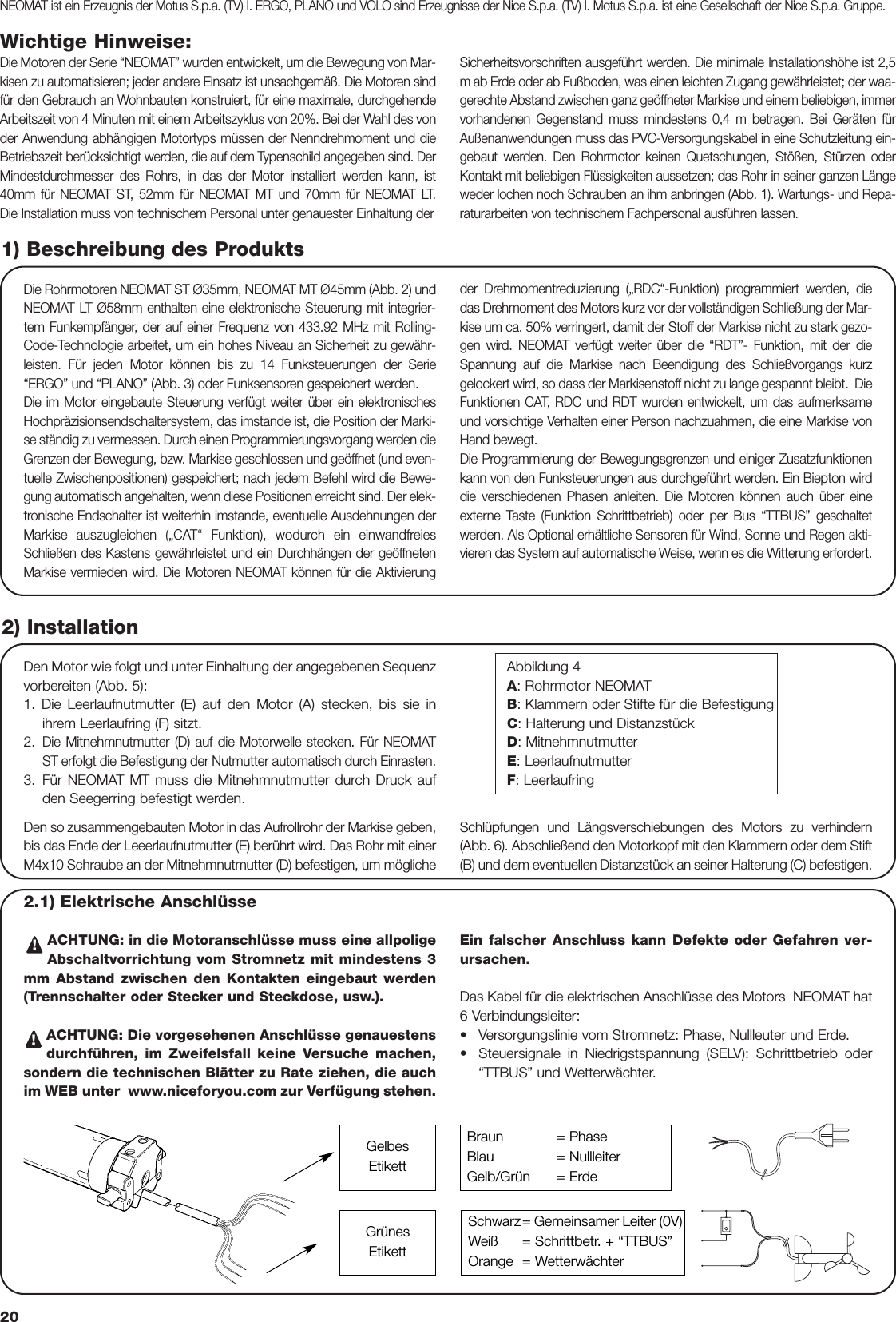 20Wichtige Hinweise:Die Motoren der Serie “NEOMAT” wurden entwickelt, um die Bewegung von Mar-kisen zu automatisieren; jeder andere Einsatz ist unsachgemäß. Die Motoren sindfür den Gebrauch an Wohnbauten konstruiert, für eine maximale, durchgehendeArbeitszeit von 4 Minuten mit einem Arbeitszyklus von 20%. Bei der Wahl des vonder Anwendung abhängigen Motortyps müssen der Nenndrehmoment und dieBetriebszeit berücksichtigt werden, die auf dem Typenschild angegeben sind. DerMindestdurchmesser des Rohrs, in das der Motor installiert werden kann, ist40mm für NEOMAT ST, 52mm für NEOMAT MT und 70mm für NEOMAT LT.Die Installation muss von technischem Personal unter genauester Einhaltung der Sicherheitsvorschriften ausgeführt werden. Die minimale Installationshöhe ist 2,5m ab Erde oder ab Fußboden, was einen leichten Zugang gewährleistet; der waa-gerechte Abstand zwischen ganz geöffneter Markise und einem beliebigen, immervorhandenen Gegenstand muss mindestens 0,4 m betragen. Bei Geräten fürAußenanwendungen muss das PVC-Versorgungskabel in eine Schutzleitung ein-gebaut werden. Den Rohrmotor keinen Quetschungen, Stößen, Stürzen oderKontakt mit beliebigen Flüssigkeiten aussetzen; das Rohr in seiner ganzen Längeweder lochen noch Schrauben an ihm anbringen (Abb. 1). Wartungs- und Repa-raturarbeiten von technischem Fachpersonal ausführen lassen.Die Rohrmotoren NEOMAT ST Ø35mm, NEOMAT MT Ø45mm (Abb. 2) undNEOMAT LT Ø58mm enthalten eine elektronische Steuerung mit integrier-tem Funkempfänger, der auf einer Frequenz von 433.92 MHz mit Rolling-Code-Technologie arbeitet, um ein hohes Niveau an Sicherheit zu gewähr-leisten. Für jeden Motor können bis zu 14 Funksteuerungen der Serie“ERGO” und “PLANO” (Abb. 3) oder Funksensoren gespeichert werden.    Die im Motor eingebaute Steuerung verfügt weiter über ein elektronischesHochpräzisionsendschaltersystem, das imstande ist, die Position der Marki-se ständig zu vermessen. Durch einen Programmierungsvorgang werden dieGrenzen der Bewegung, bzw. Markise geschlossen und geöffnet (und even-tuelle Zwischenpositionen) gespeichert; nach jedem Befehl wird die Bewe-gung automatisch angehalten, wenn diese Positionen erreicht sind. Der elek-tronische Endschalter ist weiterhin imstande, eventuelle Ausdehnungen derMarkise auszugleichen („CAT“ Funktion), wodurch ein einwandfreiesSchließen des Kastens gewährleistet und ein Durchhängen der geöffnetenMarkise vermieden wird. Die Motoren NEOMAT können für die Aktivierungder Drehmomentreduzierung („RDC“-Funktion) programmiert werden, diedas Drehmoment des Motors kurz vor der vollständigen Schließung der Mar-kise um ca. 50% verringert, damit der Stoff der Markise nicht zu stark gezo-gen wird. NEOMAT verfügt weiter über die “RDT”- Funktion, mit der dieSpannung auf die Markise nach Beendigung des Schließvorgangs kurzgelockert wird, so dass der Markisenstoff nicht zu lange gespannt bleibt.  DieFunktionen CAT, RDC und RDT wurden entwickelt, um das aufmerksameund vorsichtige Verhalten einer Person nachzuahmen, die eine Markise vonHand bewegt. Die Programmierung der Bewegungsgrenzen und einiger Zusatzfunktionenkann von den Funksteuerungen aus durchgeführt werden. Ein Biepton wirddie verschiedenen Phasen anleiten. Die Motoren können auch über eineexterne Taste (Funktion Schrittbetrieb) oder per Bus “TTBUS” geschaltetwerden. Als Optional erhältliche Sensoren für Wind, Sonne und Regen akti-vieren das System auf automatische Weise, wenn es die Witterung erfordert.1) Beschreibung des Produkts2) InstallationDen Motor wie folgt und unter Einhaltung der angegebenen Sequenzvorbereiten (Abb. 5):1. Die Leerlaufnutmutter (E) auf den Motor (A) stecken, bis sie inihrem Leerlaufring (F) sitzt.2.Die Mitnehmnutmutter (D) auf die Motorwelle stecken. Für NEOMATST erfolgt die Befestigung der Nutmutter automatisch durch Einrasten.3. Für NEOMAT MT muss die Mitnehmnutmutter durch Druck aufden Seegerring befestigt werden.Abbildung 4A: Rohrmotor NEOMATB: Klammern oder Stifte für die BefestigungC: Halterung und DistanzstückD: MitnehmnutmutterE: LeerlaufnutmutterF: LeerlaufringNEOMAT ist ein Erzeugnis der Motus S.p.a. (TV) I. ERGO, PLANO und VOLO sind Erzeugnisse der Nice S.p.a. (TV) I. Motus S.p.a. ist eine Gesellschaft der Nice S.p.a. Gruppe.Den so zusammengebauten Motor in das Aufrollrohr der Markise geben,bis das Ende der Leeerlaufnutmutter (E) berührt wird. Das Rohr mit einerM4x10 Schraube an der Mitnehmnutmutter (D) befestigen, um möglicheSchlüpfungen und Längsverschiebungen des Motors zu verhindern(Abb. 6). Abschließend den Motorkopf mit den Klammern oder dem Stift(B) und dem eventuellen Distanzstück an seiner Halterung (C) befestigen.  2.1) Elektrische Anschlüsse  ACHTUNG: in die Motoranschlüsse muss eine allpoligeAbschaltvorrichtung vom Stromnetz mit mindestens 3mm Abstand zwischen den Kontakten eingebaut werden(Trennschalter oder Stecker und Steckdose, usw.).  ACHTUNG: Die vorgesehenen Anschlüsse genauestensdurchführen, im Zweifelsfall keine Versuche machen,sondern die technischen Blätter zu Rate ziehen, die auchim WEB unter  www.niceforyou.com zur Verfügung stehen.Ein falscher Anschluss kann Defekte oder Gefahren ver-ursachen.Das Kabel für die elektrischen Anschlüsse des Motors  NEOMAT hat6 Verbindungsleiter:   •Versorgungslinie vom Stromnetz: Phase, Nullleuter und Erde.•Steuersignale in Niedrigstspannung (SELV): Schrittbetrieb oder“TTBUS” und Wetterwächter.!!Braun = PhaseBlau = NullleiterGelb/Grün   = ErdeSchwarz= Gemeinsamer Leiter (0V)Weiß = Schrittbetr. + “TTBUS”Orange = WetterwächterGelbesEtikettGrünesEtikett