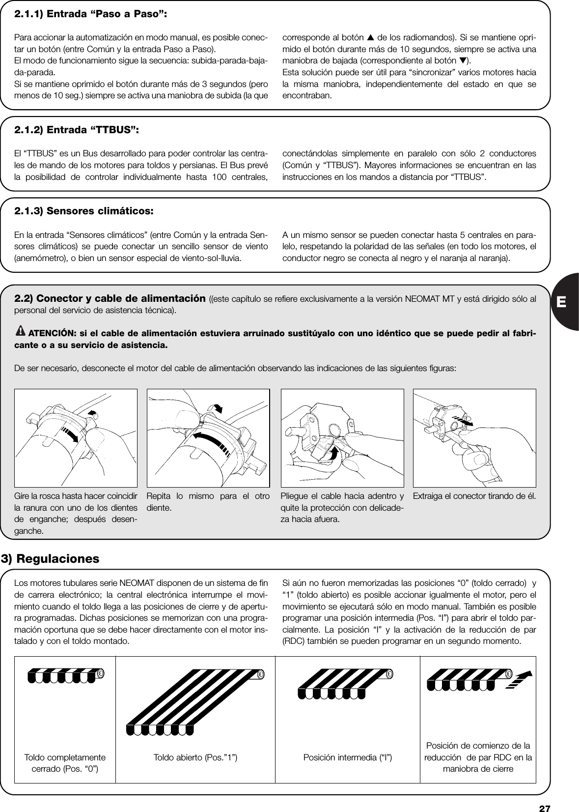 E272.2) Conector y cable de alimentación ((este capítulo se refiere exclusivamente a la versión NEOMAT MT y está dirigido sólo alpersonal del servicio de asistencia técnica).ATENCIÓN: si el cable de alimentación estuviera arruinado sustitúyalo con uno idéntico que se puede pedir al fabri-cante o a su servicio de asistencia.De ser necesario, desconecte el motor del cable de alimentación observando las indicaciones de las siguientes figuras:!Los motores tubulares serie NEOMAT disponen de un sistema de finde carrera electrónico; la central electrónica interrumpe el movi-miento cuando el toldo llega a las posiciones de cierre y de apertu-ra programadas. Dichas posiciones se memorizan con una progra-mación oportuna que se debe hacer directamente con el motor ins-talado y con el toldo montado. Si aún no fueron memorizadas las posiciones “0” (toldo cerrado)  y“1” (toldo abierto) es posible accionar igualmente el motor, pero elmovimiento se ejecutará sólo en modo manual. También es posibleprogramar una posición intermedia (Pos. “I”) para abrir el toldo par-cialmente. La posición “I” y la activación de la reducción de par(RDC) también se pueden programar en un segundo momento.Gire la rosca hasta hacer coincidirla ranura con uno de los dientesde enganche; después desen-ganche.Repita lo mismo para el otrodiente.Pliegue el cable hacia adentro yquite la protección con delicade-za hacia afuera.Extraiga el conector tirando de él.3) RegulacionesToldo completamentecerrado (Pos. “0”)Posición intermedia (“I”)Posición de comienzo de lareducción  de par RDC en lamaniobra de cierreToldo abierto (Pos.”1”)2.1.2) Entrada “TTBUS”:El “TTBUS” es un Bus desarrollado para poder controlar las centra-les de mando de los motores para toldos y persianas. El Bus prevéla posibilidad de controlar individualmente hasta 100 centrales,conectándolas simplemente en paralelo con sólo 2 conductores(Común y “TTBUS”). Mayores informaciones se encuentran en lasinstrucciones en los mandos a distancia por “TTBUS”.2.1.3) Sensores climáticos:En la entrada “Sensores climáticos” (entre Común y la entrada Sen-sores climáticos) se puede conectar un sencillo sensor de viento(anemómetro), o bien un sensor especial de viento-sol-lluvia.A un mismo sensor se pueden conectar hasta 5 centrales en para-lelo, respetando la polaridad de las señales (en todo los motores, elconductor negro se conecta al negro y el naranja al naranja). 2.1.1) Entrada “Paso a Paso”:Para accionar la automatización en modo manual, es posible conec-tar un botón (entre Común y la entrada Paso a Paso).El modo de funcionamiento sigue la secuencia: subida-parada-baja-da-parada.Si se mantiene oprimido el botón durante más de 3 segundos (peromenos de 10 seg.) siempre se activa una maniobra de subida (la quecorresponde al botón ▲de los radiomandos). Si se mantiene opri-mido el botón durante más de 10 segundos, siempre se activa unamaniobra de bajada (correspondiente al botón ▼).Esta solución puede ser útil para “sincronizar” varios motores haciala misma maniobra, independientemente del estado en que seencontraban.