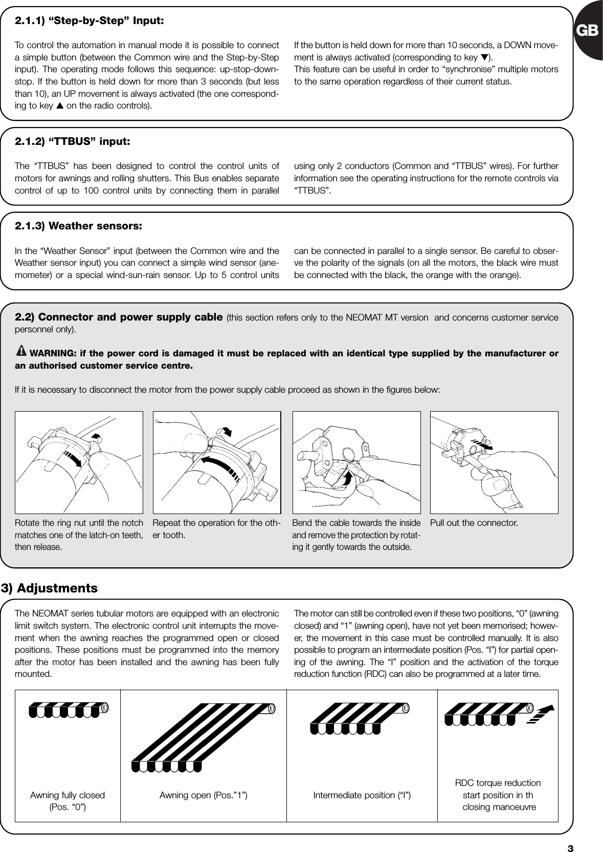 GB32.2) Connector and power supply cable (this section refers only to the NEOMAT MT version  and concerns customer servicepersonnel only).WARNING: if the power cord is damaged it must be replaced with an identical type supplied by the manufacturer oran authorised customer service centre.If it is necessary to disconnect the motor from the power supply cable proceed as shown in the figures below:!The NEOMAT series tubular motors are equipped with an electroniclimit switch system. The electronic control unit interrupts the move-ment when the awning reaches the programmed open or closedpositions. These positions must be programmed into the memoryafter the motor has been installed and the awning has been fullymounted. The motor can still be controlled even if these two positions, “0” (awningclosed) and “1” (awning open), have not yet been memorised; howev-er, the movement in this case must be controlled manually. It is alsopossible to program an intermediate position (Pos. “I”) for partial open-ing of the awning. The “I” position and the activation of the torquereduction function (RDC) can also be programmed at a later time.Rotate the ring nut until the notchmatches one of the latch-on teeth,then release.Repeat the operation for the oth-er tooth.Bend the cable towards the insideand remove the protection by rotat-ing it gently towards the outside.Pull out the connector.3) AdjustmentsAwning fully closed(Pos. “0”)Intermediate position (“I”)RDC torque reductionstart position in thclosing manoeuvreAwning open (Pos.”1”)2.1.2) “TTBUS” input:The “TTBUS” has been designed to control the control units ofmotors for awnings and rolling shutters. This Bus enables separatecontrol of up to 100 control units by connecting them in parallel using only 2 conductors (Common and “TTBUS” wires). For furtherinformation see the operating instructions for the remote controls via“TTBUS”.2.1.3) Weather sensors:In the “Weather Sensor” input (between the Common wire and theWeather sensor input) you can connect a simple wind sensor (ane-mometer) or a special wind-sun-rain sensor. Up to 5 control units can be connected in parallel to a single sensor. Be careful to obser-ve the polarity of the signals (on all the motors, the black wire mustbe connected with the black, the orange with the orange). 2.1.1) “Step-by-Step” Input:To  control the automation in manual mode it is possible to connecta simple button (between the Common wire and the Step-by-Stepinput). The operating mode follows this sequence: up-stop-down-stop. If the button is held down for more than 3 seconds (but lessthan 10), an UP movement is always activated (the one correspond-ing to key ▲ on the radio controls). If the button is held down for more than 10 seconds, a DOWN move-ment is always activated (corresponding to key ▼).This feature can be useful in order to “synchronise” multiple motorsto the same operation regardless of their current status.
