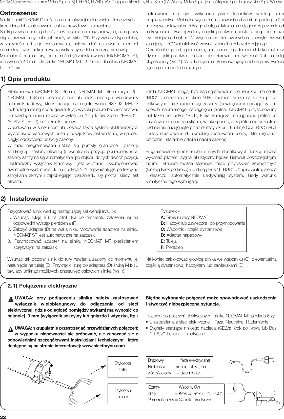 32Ostrzeżenia:Silniki z serii “NEOMAT” służą do automatyzacji ruchu zasłon słonecznych  ikażde inne ich zastosowanie jest nieprawidłowe i zabronione.Silniki przeznaczone są do użytku w zespołach mieszkaniowych; czas pracyciągłej przewidziany jest na 4 minuty w cyklu 20%. Przy wyborze typu silnika,w zależności od jego zastosowania, należy mieć na uwadze momentnominalny i czas funkcjonowania wskazany na tabliczce znamionowej.  Minimalna średnica  rury,  gdzie może być zainstalowany silnik NEOMAT ST,ma wynosić 40 mm, dla silnika NEOMAT MT - 52 mm i dla silnika NEOMATLT - 70 mm.Instalowanie ma być wykonane przez techników według normbezpieczeństwa. Minimalna wysokość instalowania od ziemi lub podłogi to 2,5m z zagwarantowaniem  łatwego dostępu. Minimalna odległość w poziomie odmaksymalnie  otwartej zasłony do jakiegokolwiek obiektu  stałego nie  możebyć mniejsza od 0,4 m. W urządzeniach montowanych na zewnątrz przewódzasilający z PCV zainstalować wewnątrz kanalika zabezpieczającego.Chronić silnik przed zgnieceniem, uderzeniem, spadnięciem lub kontaktem zpłynami  jakiegokolwiek rodzaju; nie dziurawić i nie wkręcać śrub na całejdługości rury (rys. 1). W celu czynności konserwacyjnych lub napraw zwrócićsię do personelu technicznego.Silniki rurowe NEOMAT ST 35mm, NEOMAT MT 45mm (rys. 2) iNEOMAT LT58mm posiadają centralę elektroniczną i wbudowanyodbiornik radiowy, który pracuje na częstotliwości 433.92 MHz ztechnologią rolling code, gwarantując wysoki poziom bezpieczeństwa.Do każdego silnika można wczytać do 14 pilotów z serii “ERGO” i“PLANO” (rys. 3) lub  czujniki radiowe Wbudowana w silniku centrala posiada także system elektronicznychwyłączników krańcowych dużej precyzji, który jest w stanie, w sposóbciągły, odczytywać pozycję zasłony. W fazie programowania ustala się puntkty graniczne  zasłonyzamkniętej i zasłony otwartej (i ewentualne pozycje pośrednie); ruchzasłony zatrzyma się automatycznie  po dojściu do tych dwóch pozycji.Elektroniczny wyłącznik krańcowy  jest w stanie  skompensowaćewentualne wydłużenia płótna (funkcja “CAT”) gwarantując perfekcyjnezamykanie skrzyni i zapobiegając rozluźnieniu się płótna, kiedy jestotwarta.Silniki NEOMAT mogą być zaprogramowane do redukcji momentu“RDC”, zmniejszając o około 50%  moment silnika na krótko przedcałkowitym zamknięciem się zasłony (nawinięciem) unikając w tensposób nadmiernego naciągnięcia płótna. NEOMAT przystosowanyjest także do funkcji “RDT”, która zmniejsza  naciągnięcie płótna pozakończeniu ruchu zamykania, w taki sposób, aby płótno nie pozostałonadmiernie naciągnięte przez dłuższy okres.  Funkcje CAT. RDC i RDTzostały opracowane do symulacji zachowania osoby,  która ręcznie,ostrożnie i starannie odwija i nawija zasłonę.Programowanie granic ruchu i innych dodatkowych funkcji możnawykonać pilotem, sygnał akustyczny będzie kierował poszczególnymifazami. Silnikiem można sterować także przyciskiem zewnętrznym(funkcją Krok po kroku) lub drogą Bus “TTBUS”. Czujniki wiatru, słońcai deszczu, automatycznie uaktywniają system, kiedy warunkiklimatyczne tego wymagają.1) Opis produktu2)  InstalowaniePrzygotować silnik według następującej sekwencji (rys. 5):1. Wsunąć tuleję (E) na silnik (A) do momentu założenia jej naodpowiedni występ pierścienia (F).2. Założyć adapter (D) na wał silnika. Mocowanie adaptera na silnikuNEOMAT ST jest automatyczne na zatrzask 3. Przymocować adapter na silniku NEOMAT MT pierścieniemsprężystym na zatrzask Rysunek 4A: Silnik rurowy NEOMATB: Haczyk lub zawleczka  do przymocowaniaC: Wspornik i część dystansowaD: Adapter napędowyE: TulejaF: PierścieńNEOMAT jest produktem firmy Motus S.p.a. (TV) I. ERGO, PLANO, VOLO są produktem firmy Nice S.p.a.(TV) Włochy. Motus S.p.a. jest spółką należącą do grupy Nice S.p.a.WłochyWsunąć tak złożony silnik do rury nawijania zasłony do momentu jejnasunięcia na tuleję (E). Przykręcić  rurę do adaptera (D) śrubą M4x10tak, aby uniknąć możliwych przesunięć osiowych silnika (rys. 6).Na koniec zablokować głowicę silnika we wsporniku (C), z ewentualnączęścią dystansową, haczykami lub zawleczkami (B).2.1) Połączenia elektryczneUWAGA: przy podłączeniu silnika należy zastosowaćwyłącznik wielobiegunowy do odłączenia od siecielektrycznej, gdzie odległość pomiędzy stykami ma wynosić conajmniej  3 mm (wyłącznik sekcyjny lub gniazdo i wtyczka, itp.)UWAGA: skrupulatnie przestrzegać przewidzianych połączeń;w wypadku niepewności nie próbować, ale zapoznać się zodpowiednimi szczegółowymi instrukcjami technicznymi, któredostępne są na stronie internetowej: www.niceforyou.comBłędne wykonanie połączeń może spowodować uszkodzeniai stworzyć niebezpieczne sytuacje.Przewód do połączeń elektrycznych  silnika NEOMAT MT posiada 6 żył:•Linia zasilania z sieci elektrycznej:  Faza, Neutralna  i Uziemienie•Sygnały sterujące niskiego napięcia (SELV): Krok po Kroku lub Bus“TTBUS” i czujniki klimatyczne!!Brązowy   = faza elektrycznaNiebieski = neutralny (zero)Żółto/zielony = uziemienieCzarny = Wspólny(0V)Biały = Krok po kroku + “TTBUS”Pomarańczowy = Czujniki klimatyczneEtykietkażółtaEtykietkazielona