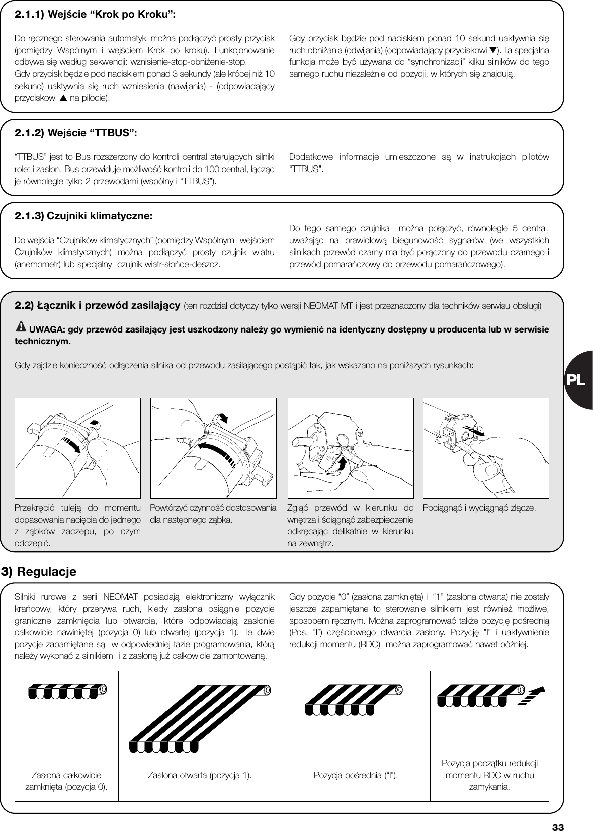 PL332.2) Łącznik i przewód zasilający (ten rozdział dotyczy tylko wersji NEOMAT MT i jest przeznaczony dla techników serwisu obsługi)UWAGA: gdy przewód zasilający jest uszkodzony należy go wymienić na identyczny dostępny u producenta lub w serwisietechnicznym.Gdy zajdzie konieczność odłączenia silnika od przewodu zasilającego postąpić tak, jak wskazano na poniższych rysunkach:!Silniki rurowe z serii NEOMAT posiadają elektroniczny wyłącznikkrańcowy, który przerywa ruch, kiedy zasłona osiągnie pozycjegraniczne zamknięcia lub otwarcia, które odpowiadają zasłoniecałkowicie nawiniętej (pozycja 0) lub otwartej (pozycja 1). Te dwiepozycje zapamiętane są  w odpowiedniej fazie programowania, którąnależy wykonać z silnikiem  i z zasłoną już całkowicie zamontowaną. Gdy pozycje “0” (zasłona zamknięta) i  “1” (zasłona otwarta) nie zostałyjeszcze zapamiętane to sterowanie silnikiem jest również możliwe,sposobem ręcznym. Można zaprogramować także pozycję pośrednią(Pos. ”I”) częściowego otwarcia zasłony. Pozycję ”I” i uaktywnienieredukcji momentu (RDC)  można zaprogramować nawet później. Przekręcić tuleją do momentudopasowania nacięcia do jednegoz ząbków zaczepu, po czymodczepić.Powtórzyć czynność dostosowaniadla następnego ząbka.Zgiąć przewód w kierunku downętrza i ściągnąć zabezpieczenieodkręcając delikatnie w kierunkuna zewnątrz.Pociągnąć i wyciągnąć złącze.3) RegulacjeZasłona całkowiciezamknięta (pozycja 0).Pozycja pośrednia (“I”).Pozycja początku redukcjimomentu RDC w ruchuzamykania.Zasłona otwarta (pozycja 1).2.1.2) Wejście “TTBUS”:“TTBUS” jest to Bus rozszerzony do kontroli central sterujących silnikirolet i zasłon. Bus przewiduje możliwość kontroli do 100 central, łączącje równolegle tylko 2 przewodami (wspólny i “TTBUS”).Dodatkowe informacje umieszczone są w instrukcjach pilotów“TTBUS”.2.1.3) Czujniki klimatyczne:Do wejścia “Czujników klimatycznych” (pomiędzy Wspólnym i wejściemCzujników klimatycznych) można podłączyć prosty czujnik wiatru(anemometr) lub specjalny  czujnik wiatr-słońce-deszcz. Do tego samego czujnika  można połączyć, równolegle 5 central,uważając na prawidłową biegunowość sygnałów (we wszystkichsilnikach przewód czarny ma być połączony do przewodu czarnego iprzewód pomarańczowy do przewodu pomarańczowego). 2.1.1) Wejście “Krok po Kroku”:Do ręcznego sterowania automatyki można podłączyć prosty przycisk(pomiędzy Wspólnym i wejściem Krok po kroku). Funkcjonowanieodbywa się według sekwencji: wznisienie-stop-obniżenie-stop. Gdy przycisk będzie pod naciskiem ponad 3 sekundy (ale krócej niż 10sekund) uaktywnia się ruch wzniesienia (nawijania) - (odpowiadającyprzyciskowi ▲ na pilocie).Gdy przycisk będzie pod naciskiem ponad 10 sekund uaktywnia sięruch obniżania (odwijania) (odpowiadający przyciskowi ▼). Ta specjalnafunkcja może być używana do “synchronizacji” kilku silników do tegosamego ruchu niezależnie od pozycji, w których się znajdują.