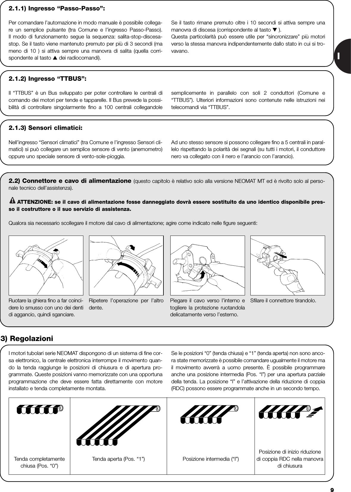 I992.2) Connettore e cavo di alimentazione (questo capitolo è relativo solo alla versione NEOMAT MT ed è rivolto solo al perso-nale tecnico dell’assistenza).ATTENZIONE: se il cavo di alimentazione fosse danneggiato dovrà essere sostituito da uno identico disponibile pres-so il costruttore o il suo servizio di assistenza.Qualora sia necessario scollegare il motore dal cavo di alimentazione; agire come indicato nelle figure seguenti:!I motori tubolari serie NEOMAT dispongono di un sistema di fine cor-sa elettronico, la centrale elettronica interrompe il movimento quan-do la tenda raggiunge le posizioni di chiusura e di apertura pro-grammate. Queste posizioni vanno memorizzate con una opportunaprogrammazione che deve essere fatta direttamente con motoreinstallato e tenda completamente montata. Se le posizioni “0” (tenda chiusa) e “1” (tenda aperta) non sono anco-ra state memorizzate è possibile comandare ugualmente il motore mail movimento avverrà a uomo presente. È possibile programmareanche una posizione intermedia (Pos. “I”) per una apertura parzialedella tenda. La posizione “I” e l’attivazione della riduzione di coppia(RDC) possono essere programmate anche in un secondo tempo.Ruotare la ghiera fino a far coinci-dere lo smusso con uno dei dentidi aggancio, quindi sganciare.Ripetere l’operazione per l’altrodente. Piegare il cavo verso l’interno etogliere la protezione ruotandoladelicatamente verso l’esterno.Sfilare il connettore tirandolo.3) RegolazioniTenda completamentechiusa (Pos. “0”)  Posizione intermedia (“I”)Posizione di inizio riduzionedi coppia RDC nella manovradi chiusuraTenda aperta (Pos. “1”)2.1.2) Ingresso “TTBUS”:Il “TTBUS” è un Bus sviluppato per poter controllare le centrali dicomando dei motori per tende e tapparelle. Il Bus prevede la possi-bilità di controllare singolarmente fino a 100 centrali collegandolesemplicemente in parallelo con soli 2 conduttori (Comune e“TTBUS”). Ulteriori informazioni sono contenute nelle istruzioni neitelecomandi via “TTBUS”.2.1.3) Sensori climatici:Nell’ingresso “Sensori climatici” (tra Comune e l’ingresso Sensori cli-matici) si può collegare un semplice sensore di vento (anemometro)oppure uno speciale sensore di vento-sole-pioggia.Ad uno stesso sensore si possono collegare fino a 5 centrali in paral-lelo rispettando la polarità dei segnali (su tutti i motori, il conduttorenero va collegato con il nero e l’arancio con l’arancio). 2.1.1) Ingresso “Passo-Passo”:Per comandare l’automazione in modo manuale è possibile collega-re  un semplice pulsante (tra Comune e l’ingresso Passo-Passo).Il modo di funzionamento segue la sequenza: salita-stop-discesa-stop. Se il tasto viene mantenuto premuto per più di 3 secondi (mameno di 10 ) si attiva sempre una manovra di salita (quella corri-spondente al tasto ▲dei radiocomandi).Se il tasto rimane premuto oltre i 10 secondi si attiva sempre unamanovra di discesa (corrispondente al tasto ▼ ).Questa particolarità può essere utile per “sincronizzare” più motoriverso la stessa manovra indipendentemente dallo stato in cui si tro-vavano.