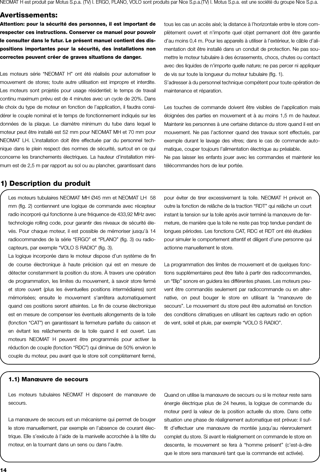 14Avertissements:Attention: pour la sécurité des personnes, il est important derespecter ces instructions. Conserver ce manuel pour pouvoirle consulter dans le futur. Le présent manuel contient des dis-positions importantes pour la sécurité, des installations noncorrectes peuvent créer de graves situations de danger.Les moteurs série “NEOMAT H” ont été réalisés pour automatiser lemouvement de stores; toute autre utilisation est impropre et interdite.Les moteurs sont projetés pour usage résidentiel; le temps de travailcontinu maximum prévu est de 4 minutes avec un cycle de 20%. Dansle choix du type de moteur en fonction de l’application, il faudra consi-dérer le couple nominal et le temps de fonctionnement indiqués sur lesdonnées de la plaque. Le diamètre minimum du tube dans lequel lemoteur peut être installé est 52 mm pour NEOMAT MH et 70 mm pourNEOMAT LH. L’installation doit être effectuée par du personnel tech-nique dans le plein respect des normes de sécurité, surtout en ce quiconcerne les branchements électriques. La hauteur d’installation mini-mum est de 2,5 m par rapport au sol ou au plancher, garantissant dans tous les cas un accès aisé; la distance à l’horizontale entre le store com-plètement ouvert et n’importe quel objet permanent doit être garantied’au moins 0,4 m. Pour les appareils à utiliser à l’extérieur, le câble d’ali-mentation doit être installé dans un conduit de protection. Ne pas sou-mettre le moteur tubulaire à des écrasements, chocs, chutes ou contactavec des liquides de n’importe quelle nature; ne pas percer ni appliquerde vis sur toute la longueur du moteur tubulaire (fig. 1).S’adresser à du personnel technique compétent pour toute opération demaintenance et réparation.Les touches de commande doivent être visibles de l’application maiséloignées des parties en mouvement et à au moins 1,5 m de hauteur.Maintenir les personnes à une certaine distance du store quand il est enmouvement. Ne pas l’actionner quand des travaux sont effectués, parexemple durant le lavage des vitres; dans le cas de commande auto-matique, couper toujours l’alimentation électrique au préalable.Ne pas laisser les enfants jouer avec les commandes et maintenir lestélécommandes hors de leur portée. Les moteurs tubulaires NEOMAT MH Ø45 mm et NEOMAT LH  58mm (fig. 2) contiennent une logique de commande avec récepteurradio incorporé qui fonctionne à une fréquence de 433,92 MHz avectechnologie rolling code, pour garantir des niveaux de sécurité éle-vés. Pour chaque moteur, il est possible de mémoriser jusqu’à 14radiocommandes de la série “ERGO” et “PLANO” (fig. 3) ou radio-capteurs, par exemple “VOLO S RADIO” (fig. 3).La logique incorporée dans le moteur dispose d’un système de finde course électronique à haute précision qui est en mesure dedétecter constamment la position du store. À travers une opérationde programmation, les limites du mouvement, à savoir store ferméet store ouvert (plus les éventuelles positions intermédiaires) sontmémorisées; ensuite le mouvement s&apos;arrêtera automatiquementquand ces positions seront atteintes. Le fin de course électroniqueest en mesure de compenser les éventuels allongements de la toile(fonction “CAT”) en garantissant la fermeture parfaite du caisson eten évitant les relâchements de la toile quand il est ouvert. Lesmoteurs NEOMAT H peuvent être programmés pour activer laréduction de couple (fonction “RDC”) qui diminue de 50% environ lecouple du moteur, peu avant que le store soit complètement fermé,pour éviter de tirer excessivement la toile. NEOMAT H prévoit enoutre la fonction de relâche de la traction “RDT” qui relâche un courtinstant la tension sur la toile après avoir terminé la manœuvre de fer-meture, de manière que la toile ne reste pas trop tendue pendant delongues périodes. Les fonctions CAT, RDC et RDT ont été étudiéespour simuler le comportement attentif et diligent d’une personne quiactionne manuellement le store.La programmation des limites de mouvement et de quelques fonc-tions supplémentaires peut être faite à partir des radiocommandes,un “Bip” sonore en guidera les différentes phases. Les moteurs peu-vent être commandés seulement par radiocommande ou en alter-native, on peut bouger le store en utilisant la “manœuvre desecours”. Le mouvement du store peut être automatisé en fonctiondes conditions climatiques en utilisant les capteurs radio en optionde vent, soleil et pluie, par exemple “VOLO S RADIO”.1) Description du produitNEOMAT H est produit par Motus S.p.a. (TV) I. ERGO, PLANO, VOLO sont produits par Nice S.p.a.(TV) I. Motus S.p.a. est une société du groupe Nice S.p.a.1.1) Manœuvre de secoursLes moteurs tubulaires NEOMAT H disposent de manœuvre desecours.La manœuvre de secours est un mécanisme qui permet de bougerle store manuellement, par exemple en l’absence de courant élec-trique. Elle s’exécute à l’aide de la manivelle accrochée à la tête dumoteur, en la tournant dans un sens ou dans l’autre.Quand on utilise la manœuvre de secours ou si le moteur reste sansénergie électrique plus de 24 heures, la logique de commande dumoteur perd la valeur de la position actuelle du store. Dans cettesituation une phase de réalignement automatique est prévue: il suf-fit d’effectuer une manœuvre de montée jusqu’au réenroulementcomplet du store. Si avant le réalignement on commande le store endescente, le mouvement se fera à “homme présent” (c’est-à-direque le store sera manœuvré tant que la commande est activée).