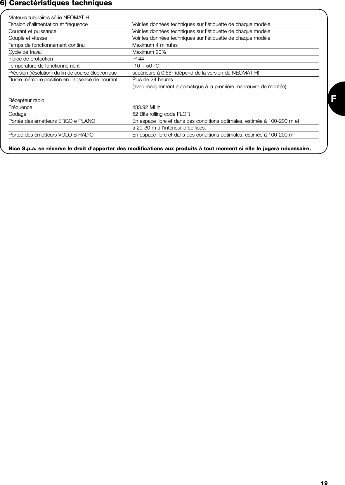 F196) Caractéristiques techniquesMoteurs tubulaires série NEOMAT HTension d’alimentation et fréquence : Voir les données techniques sur l’étiquette de chaque modèleCourant et puissance : Voir les données techniques sur l’étiquette de chaque modèleCouple et vitesse : Voir les données techniques sur l’étiquette de chaque modèleTemps de fonctionnement continu : Maximum 4 minutesCycle de travail : Maximum 20%Indice de protection : IP 44Température de fonctionnement : -10 ÷ 50 °CPrécision (résolution) du fin de course électronique : supérieure à 0,55° (dépend de la version du NEOMAT H)Durée mémoire position en l’absence de courant : Plus de 24 heures(avec réalignement automatique à la première manœuvre de montée)Récepteur radioFréquence : 433.92 MHzCodage : 52 Bits rolling code FLORPortée des émetteurs ERGO e PLANO : En espace libre et dans des conditions optimales, estimée à 100-200 m età 20-30 m à l’intérieur d’édifices.Portée des émetteurs VOLO S RADIO : En espace libre et dans des conditions optimales, estimée à 100-200 mNice S.p.a. se réserve le droit d’apporter des modifications aux produits à tout moment si elle le jugera nécessaire.